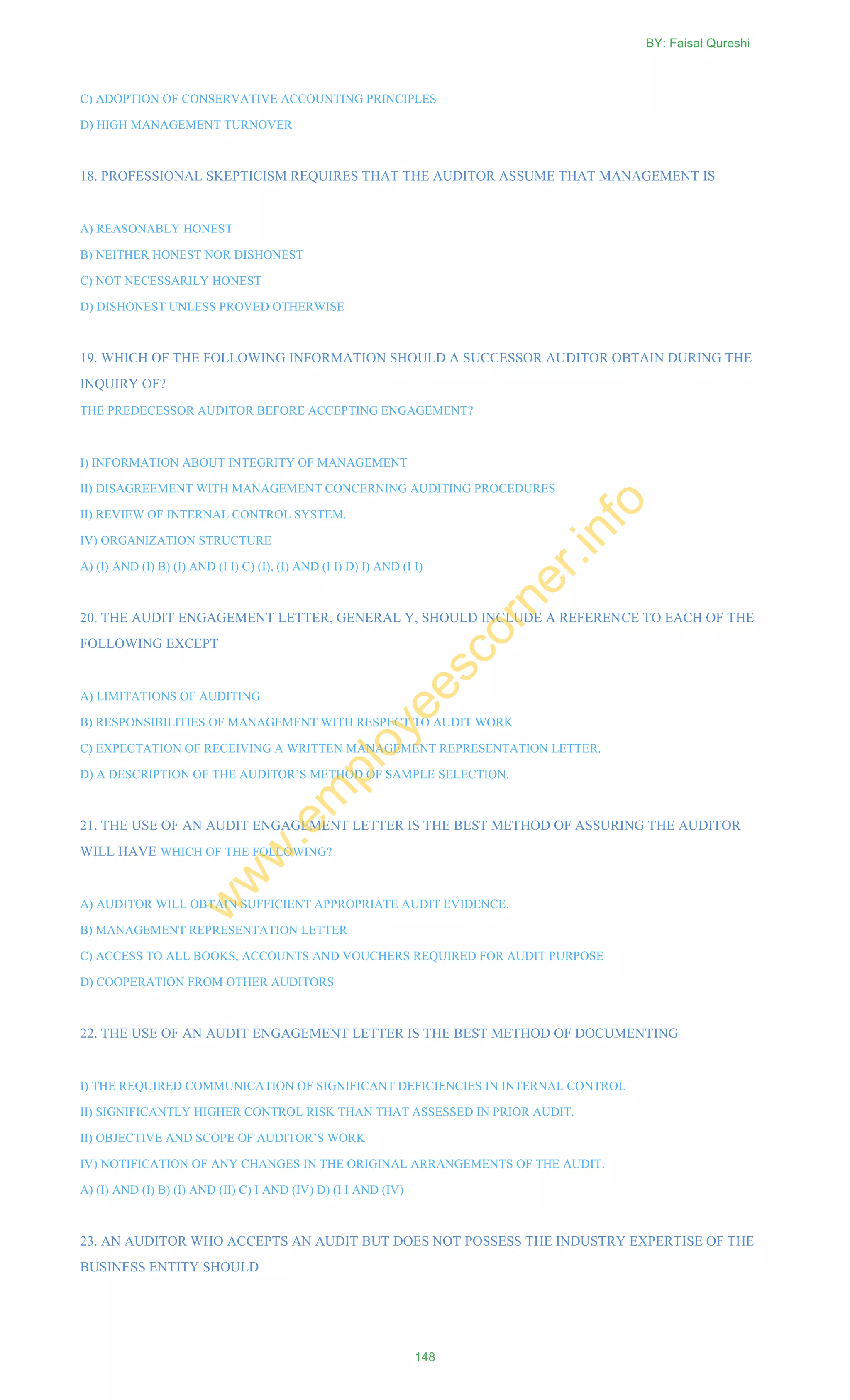 C) ADOPTION OF CONSERVATIVE ACCOUNTING PRINCIPLES
D) HIGH MANAGEMENT TURNOVER
18. PROFESSIONAL SKEPTICISM REQUIRES THAT THE AUDITOR ASSUME THAT MANAGEMENT IS
A) REASONABLY HONEST
B) NEITHER HONEST NOR DISHONEST
C) NOT NECESSARILY HONEST
D) DISHONEST UNLESS PROVED OTHERWISE
19. WHICH OF THE FOLLOWING INFORMATION SHOULD A SUCCESSOR AUDITOR OBTAIN DURING THE
INQUIRY OF?
THE PREDECESSOR AUDITOR BEFORE ACCEPTING ENGAGEMENT?
I) INFORMATION ABOUT INTEGRITY OF MANAGEMENT
II) DISAGREEMENT WITH MANAGEMENT CONCERNING AUDITING PROCEDURES
II) REVIEW OF INTERNAL CONTROL SYSTEM.
IV) ORGANIZATION STRUCTURE
A) (I) AND (I) B) (I) AND (I I) C) (I), (I) AND (I I) D) I) AND (I I)
20. THE AUDIT ENGAGEMENT LETTER, GENERAL Y, SHOULD INCLUDE A REFERENCE TO EACH OF THE
FOLLOWING EXCEPT
A) LIMITATIONS OF AUDITING
B) RESPONSIBILITIES OF MANAGEMENT WITH RESPECT TO AUDIT WORK
C) EXPECTATION OF RECEIVING A WRITTEN MANAGEMENT REPRESENTATION LETTER.
D) A DESCRIPTION OF THE AUDITOR‘S METHOD OF SAMPLE SELECTION.
21. THE USE OF AN AUDIT ENGAGEMENT LETTER IS THE BEST METHOD OF ASSURING THE AUDITOR
WILL HAVE WHICH OF THE FOLLOWING?
A) AUDITOR WILL OBTAIN SUFFICIENT APPROPRIATE AUDIT EVIDENCE.
B) MANAGEMENT REPRESENTATION LETTER
C) ACCESS TO ALL BOOKS, ACCOUNTS AND VOUCHERS REQUIRED FOR AUDIT PURPOSE
D) COOPERATION FROM OTHER AUDITORS
22. THE USE OF AN AUDIT ENGAGEMENT LETTER IS THE BEST METHOD OF DOCUMENTING
I) THE REQUIRED COMMUNICATION OF SIGNIFICANT DEFICIENCIES IN INTERNAL CONTROL
II) SIGNIFICANTLY HIGHER CONTROL RISK THAN THAT ASSESSED IN PRIOR AUDIT.
II) OBJECTIVE AND SCOPE OF AUDITOR‘S WORK
IV) NOTIFICATION OF ANY CHANGES IN THE ORIGINAL ARRANGEMENTS OF THE AUDIT.
A) (I) AND (I) B) (I) AND (II) C) I AND (IV) D) (I I AND (IV)
23. AN AUDITOR WHO ACCEPTS AN AUDIT BUT DOES NOT POSSESS THE INDUSTRY EXPERTISE OF THE
BUSINESS ENTITY SHOULD
BY: Faisal Qureshi
148
w
w
w
.em
ployeescorner.info
 