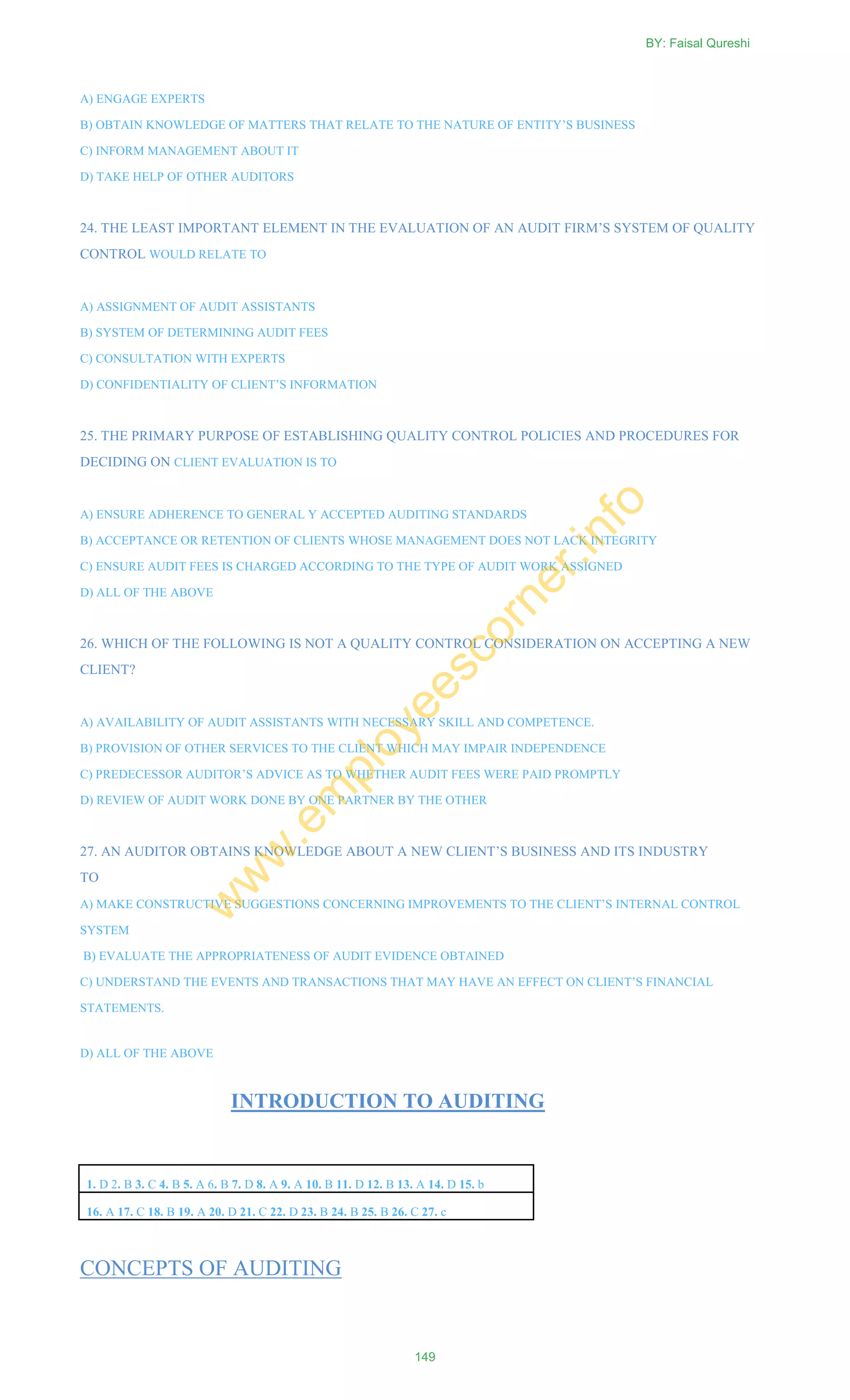 A) ENGAGE EXPERTS
B) OBTAIN KNOWLEDGE OF MATTERS THAT RELATE TO THE NATURE OF ENTITY‘S BUSINESS
C) INFORM MANAGEMENT ABOUT IT
D) TAKE HELP OF OTHER AUDITORS
24. THE LEAST IMPORTANT ELEMENT IN THE EVALUATION OF AN AUDIT FIRM‘S SYSTEM OF QUALITY
CONTROL WOULD RELATE TO
A) ASSIGNMENT OF AUDIT ASSISTANTS
B) SYSTEM OF DETERMINING AUDIT FEES
C) CONSULTATION WITH EXPERTS
D) CONFIDENTIALITY OF CLIENT‘S INFORMATION
25. THE PRIMARY PURPOSE OF ESTABLISHING QUALITY CONTROL POLICIES AND PROCEDURES FOR
DECIDING ON CLIENT EVALUATION IS TO
A) ENSURE ADHERENCE TO GENERAL Y ACCEPTED AUDITING STANDARDS
B) ACCEPTANCE OR RETENTION OF CLIENTS WHOSE MANAGEMENT DOES NOT LACK INTEGRITY
C) ENSURE AUDIT FEES IS CHARGED ACCORDING TO THE TYPE OF AUDIT WORK ASSIGNED
D) ALL OF THE ABOVE
26. WHICH OF THE FOLLOWING IS NOT A QUALITY CONTROL CONSIDERATION ON ACCEPTING A NEW
CLIENT?
A) AVAILABILITY OF AUDIT ASSISTANTS WITH NECESSARY SKILL AND COMPETENCE.
B) PROVISION OF OTHER SERVICES TO THE CLIENT WHICH MAY IMPAIR INDEPENDENCE
C) PREDECESSOR AUDITOR‘S ADVICE AS TO WHETHER AUDIT FEES WERE PAID PROMPTLY
D) REVIEW OF AUDIT WORK DONE BY ONE PARTNER BY THE OTHER
27. AN AUDITOR OBTAINS KNOWLEDGE ABOUT A NEW CLIENT‘S BUSINESS AND ITS INDUSTRY
TO
A) MAKE CONSTRUCTIVE SUGGESTIONS CONCERNING IMPROVEMENTS TO THE CLIENT‘S INTERNAL CONTROL
SYSTEM
B) EVALUATE THE APPROPRIATENESS OF AUDIT EVIDENCE OBTAINED
C) UNDERSTAND THE EVENTS AND TRANSACTIONS THAT MAY HAVE AN EFFECT ON CLIENT‘S FINANCIAL
STATEMENTS.
D) ALL OF THE ABOVE
INTRODUCTION TO AUDITING
1. D 2. B 3. C 4. B 5. A 6. B 7. D 8. A 9. A 10. B 11. D 12. B 13. A 14. D 15. b
16. A 17. C 18. B 19. A 20. D 21. C 22. D 23. B 24. B 25. B 26. C 27. c
CONCEPTS OF AUDITING
BY: Faisal Qureshi
149
w
w
w
.em
ployeescorner.info
 
