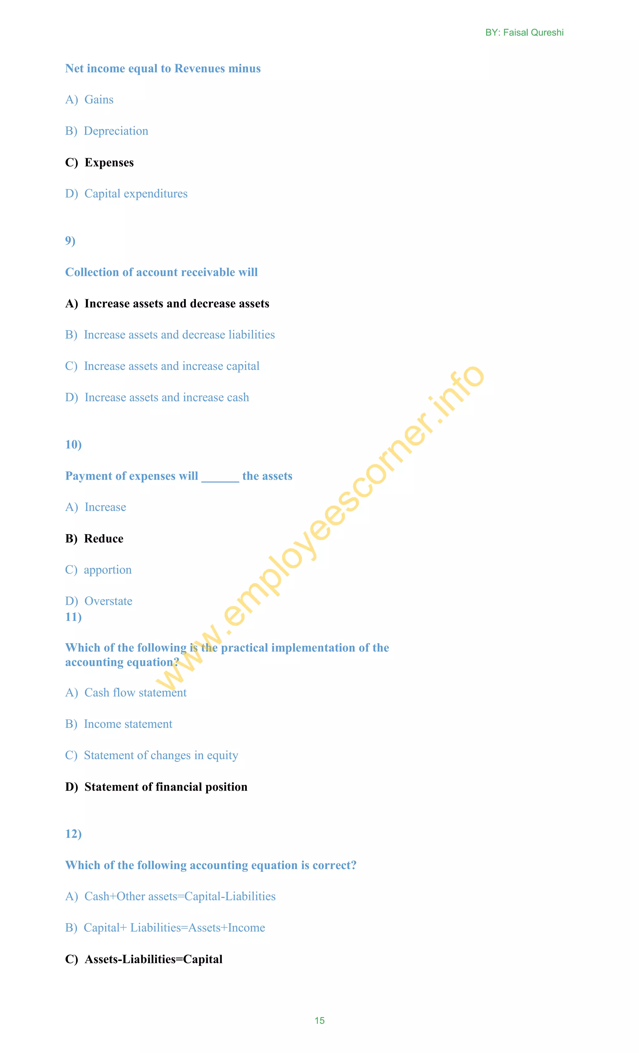 Net income equal to Revenues minus
A) Gains
B) Depreciation
C) Expenses
D) Capital expenditures
9)
Collection of account receivable will
A) Increase assets and decrease assets
B) Increase assets and decrease liabilities
C) Increase assets and increase capital
D) Increase assets and increase cash
10)
Payment of expenses will ______ the assets
A) Increase
B) Reduce
C) apportion
D) Overstate
11)
Which of the following is the practical implementation of the
accounting equation?
A) Cash flow statement
B) Income statement
C) Statement of changes in equity
D) Statement of financial position
12)
Which of the following accounting equation is correct?
A) Cash+Other assets=Capital-Liabilities
B) Capital+ Liabilities=Assets+Income
C) Assets-Liabilities=Capital
BY: Faisal Qureshi
15
w
w
w
.em
ployeescorner.info
 
