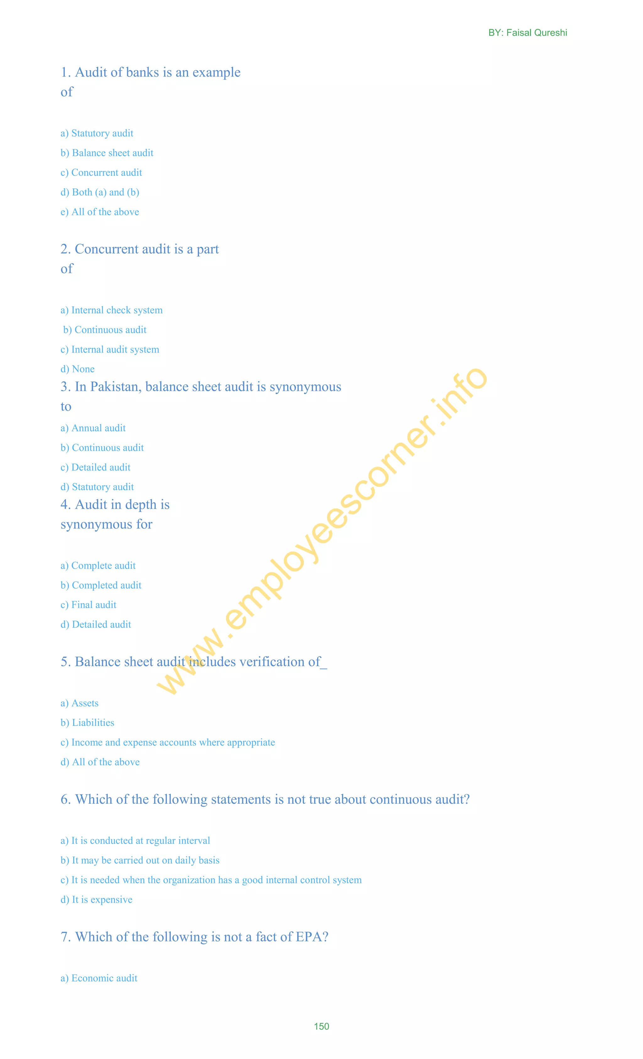 1. Audit of banks is an example
of
a) Statutory audit
b) Balance sheet audit
c) Concurrent audit
d) Both (a) and (b)
e) All of the above
2. Concurrent audit is a part
of
a) Internal check system
b) Continuous audit
c) Internal audit system
d) None
3. In Pakistan, balance sheet audit is synonymous
to
a) Annual audit
b) Continuous audit
c) Detailed audit
d) Statutory audit
4. Audit in depth is
synonymous for
a) Complete audit
b) Completed audit
c) Final audit
d) Detailed audit
5. Balance sheet audit includes verification of_
a) Assets
b) Liabilities
c) Income and expense accounts where appropriate
d) All of the above
6. Which of the following statements is not true about continuous audit?
a) It is conducted at regular interval
b) It may be carried out on daily basis
c) It is needed when the organization has a good internal control system
d) It is expensive
7. Which of the following is not a fact of EPA?
a) Economic audit
BY: Faisal Qureshi
150
w
w
w
.em
ployeescorner.info
 