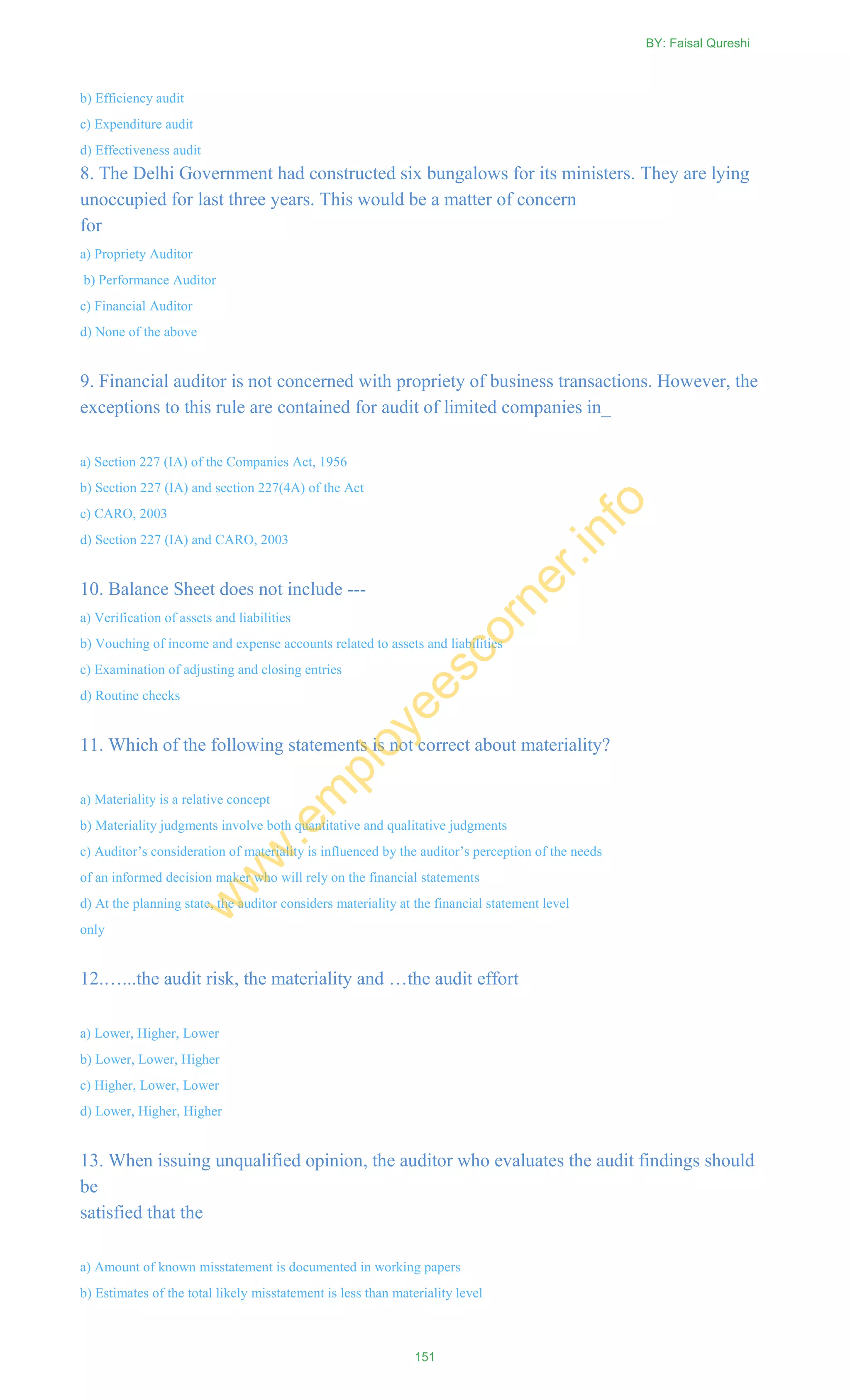 b) Efficiency audit
c) Expenditure audit
d) Effectiveness audit
8. The Delhi Government had constructed six bungalows for its ministers. They are lying
unoccupied for last three years. This would be a matter of concern
for
a) Propriety Auditor
b) Performance Auditor
c) Financial Auditor
d) None of the above
9. Financial auditor is not concerned with propriety of business transactions. However, the
exceptions to this rule are contained for audit of limited companies in_
a) Section 227 (IA) of the Companies Act, 1956
b) Section 227 (IA) and section 227(4A) of the Act
c) CARO, 2003
d) Section 227 (IA) and CARO, 2003
10. Balance Sheet does not include ---
a) Verification of assets and liabilities
b) Vouching of income and expense accounts related to assets and liabilities
c) Examination of adjusting and closing entries
d) Routine checks
11. Which of the following statements is not correct about materiality?
a) Materiality is a relative concept
b) Materiality judgments involve both quantitative and qualitative judgments
c) Auditor‘s consideration of materiality is influenced by the auditor‘s perception of the needs
of an informed decision maker who will rely on the financial statements
d) At the planning state, the auditor considers materiality at the financial statement level
only
12.…...the audit risk, the materiality and …the audit effort
a) Lower, Higher, Lower
b) Lower, Lower, Higher
c) Higher, Lower, Lower
d) Lower, Higher, Higher
13. When issuing unqualified opinion, the auditor who evaluates the audit findings should
be
satisfied that the
a) Amount of known misstatement is documented in working papers
b) Estimates of the total likely misstatement is less than materiality level
BY: Faisal Qureshi
151
w
w
w
.em
ployeescorner.info
 