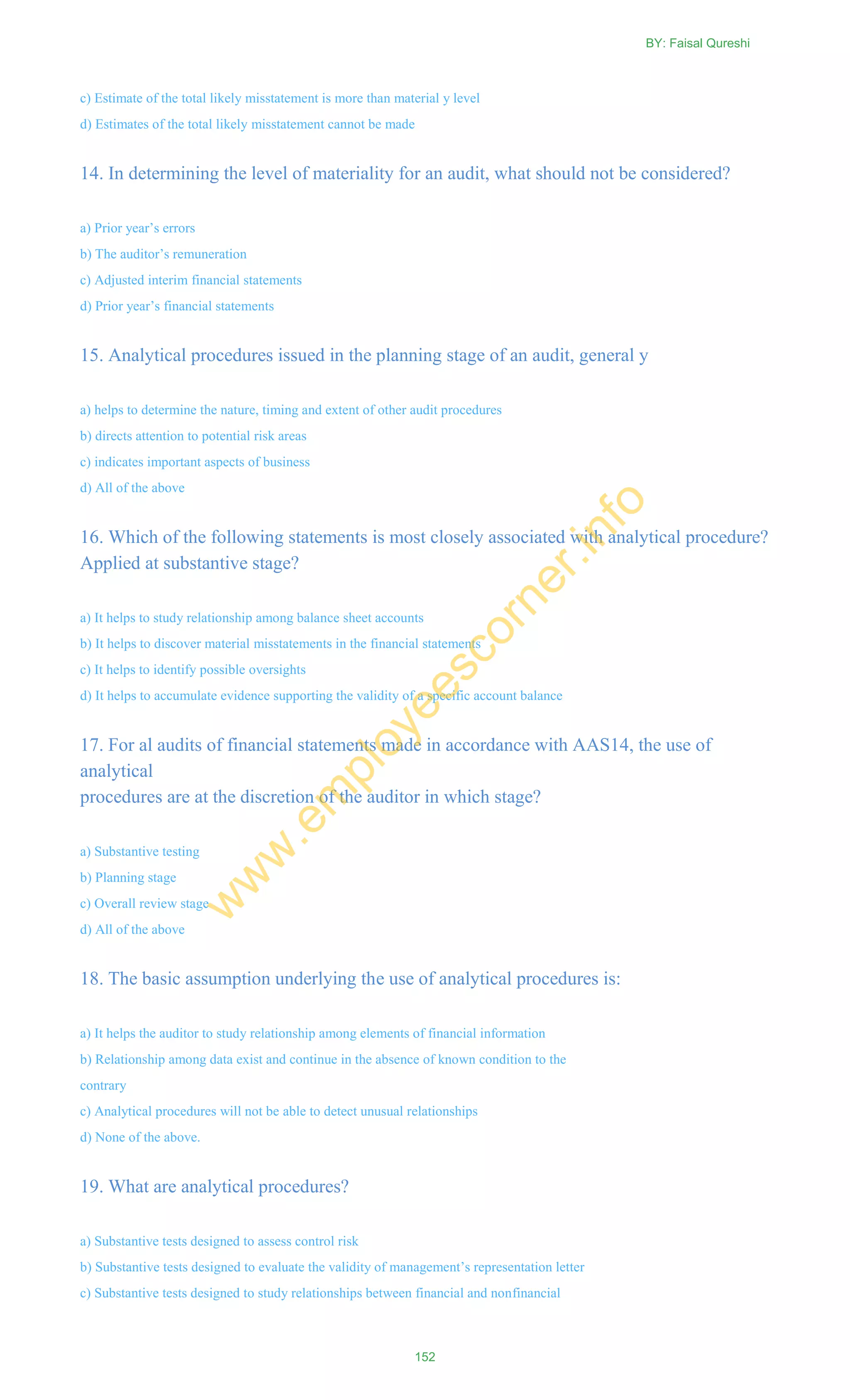 c) Estimate of the total likely misstatement is more than material y level
d) Estimates of the total likely misstatement cannot be made
14. In determining the level of materiality for an audit, what should not be considered?
a) Prior year‘s errors
b) The auditor‘s remuneration
c) Adjusted interim financial statements
d) Prior year‘s financial statements
15. Analytical procedures issued in the planning stage of an audit, general y
a) helps to determine the nature, timing and extent of other audit procedures
b) directs attention to potential risk areas
c) indicates important aspects of business
d) All of the above
16. Which of the following statements is most closely associated with analytical procedure?
Applied at substantive stage?
a) It helps to study relationship among balance sheet accounts
b) It helps to discover material misstatements in the financial statements
c) It helps to identify possible oversights
d) It helps to accumulate evidence supporting the validity of a specific account balance
17. For al audits of financial statements made in accordance with AAS14, the use of
analytical
procedures are at the discretion of the auditor in which stage?
a) Substantive testing
b) Planning stage
c) Overall review stage
d) All of the above
18. The basic assumption underlying the use of analytical procedures is:
a) It helps the auditor to study relationship among elements of financial information
b) Relationship among data exist and continue in the absence of known condition to the
contrary
c) Analytical procedures will not be able to detect unusual relationships
d) None of the above.
19. What are analytical procedures?
a) Substantive tests designed to assess control risk
b) Substantive tests designed to evaluate the validity of management‘s representation letter
c) Substantive tests designed to study relationships between financial and nonfinancial
BY: Faisal Qureshi
152
w
w
w
.em
ployeescorner.info
 