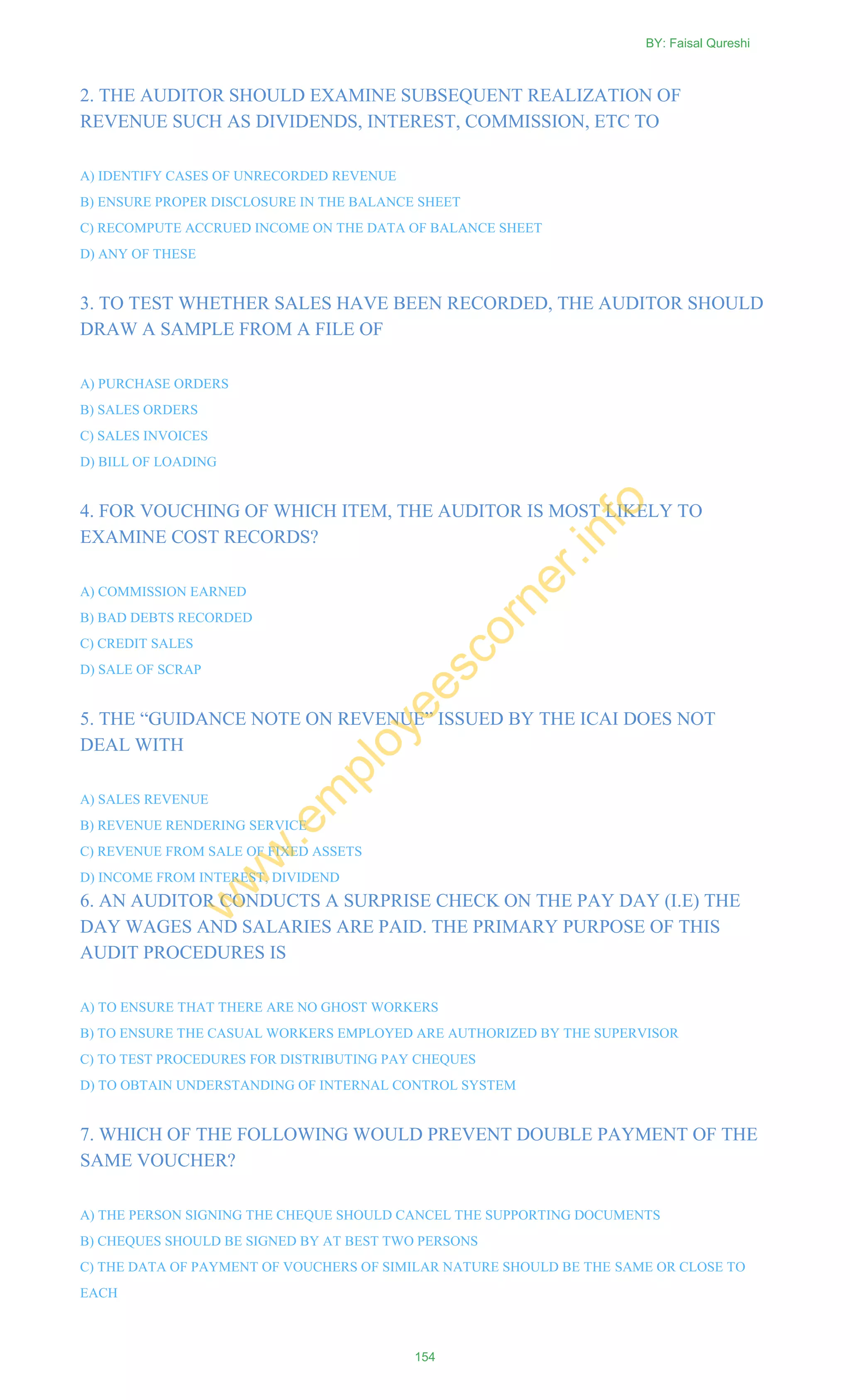 2. THE AUDITOR SHOULD EXAMINE SUBSEQUENT REALIZATION OF
REVENUE SUCH AS DIVIDENDS, INTEREST, COMMISSION, ETC TO
A) IDENTIFY CASES OF UNRECORDED REVENUE
B) ENSURE PROPER DISCLOSURE IN THE BALANCE SHEET
C) RECOMPUTE ACCRUED INCOME ON THE DATA OF BALANCE SHEET
D) ANY OF THESE
3. TO TEST WHETHER SALES HAVE BEEN RECORDED, THE AUDITOR SHOULD
DRAW A SAMPLE FROM A FILE OF
A) PURCHASE ORDERS
B) SALES ORDERS
C) SALES INVOICES
D) BILL OF LOADING
4. FOR VOUCHING OF WHICH ITEM, THE AUDITOR IS MOST LIKELY TO
EXAMINE COST RECORDS?
A) COMMISSION EARNED
B) BAD DEBTS RECORDED
C) CREDIT SALES
D) SALE OF SCRAP
5. THE ―GUIDANCE NOTE ON REVENUE‖ ISSUED BY THE ICAI DOES NOT
DEAL WITH
A) SALES REVENUE
B) REVENUE RENDERING SERVICE
C) REVENUE FROM SALE OF FIXED ASSETS
D) INCOME FROM INTEREST, DIVIDEND
6. AN AUDITOR CONDUCTS A SURPRISE CHECK ON THE PAY DAY (I.E) THE
DAY WAGES AND SALARIES ARE PAID. THE PRIMARY PURPOSE OF THIS
AUDIT PROCEDURES IS
A) TO ENSURE THAT THERE ARE NO GHOST WORKERS
B) TO ENSURE THE CASUAL WORKERS EMPLOYED ARE AUTHORIZED BY THE SUPERVISOR
C) TO TEST PROCEDURES FOR DISTRIBUTING PAY CHEQUES
D) TO OBTAIN UNDERSTANDING OF INTERNAL CONTROL SYSTEM
7. WHICH OF THE FOLLOWING WOULD PREVENT DOUBLE PAYMENT OF THE
SAME VOUCHER?
A) THE PERSON SIGNING THE CHEQUE SHOULD CANCEL THE SUPPORTING DOCUMENTS
B) CHEQUES SHOULD BE SIGNED BY AT BEST TWO PERSONS
C) THE DATA OF PAYMENT OF VOUCHERS OF SIMILAR NATURE SHOULD BE THE SAME OR CLOSE TO
EACH
BY: Faisal Qureshi
154
w
w
w
.em
ployeescorner.info
 