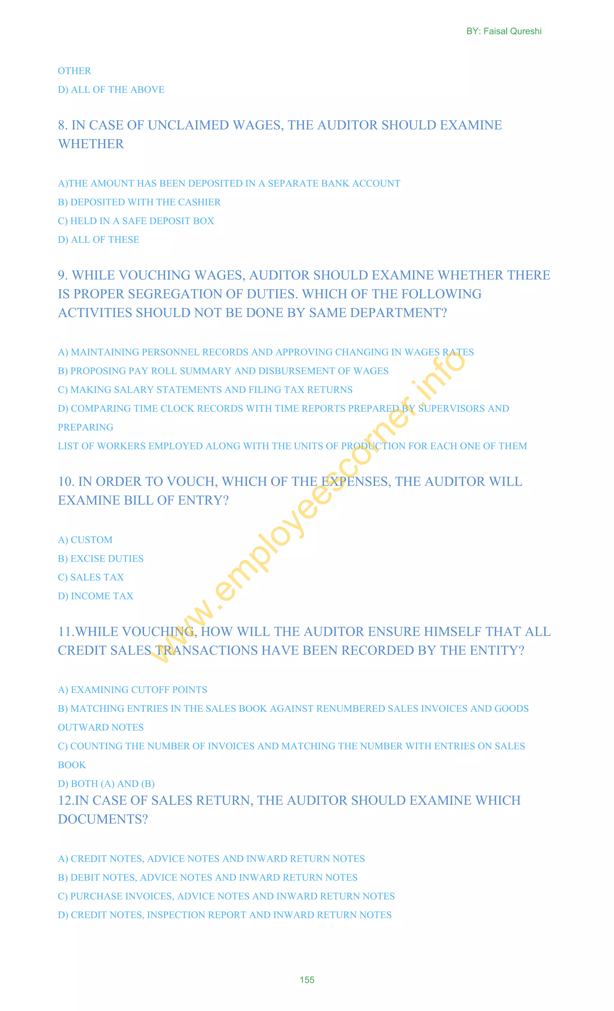 OTHER
D) ALL OF THE ABOVE
8. IN CASE OF UNCLAIMED WAGES, THE AUDITOR SHOULD EXAMINE
WHETHER
A)THE AMOUNT HAS BEEN DEPOSITED IN A SEPARATE BANK ACCOUNT
B) DEPOSITED WITH THE CASHIER
C) HELD IN A SAFE DEPOSIT BOX
D) ALL OF THESE
9. WHILE VOUCHING WAGES, AUDITOR SHOULD EXAMINE WHETHER THERE
IS PROPER SEGREGATION OF DUTIES. WHICH OF THE FOLLOWING
ACTIVITIES SHOULD NOT BE DONE BY SAME DEPARTMENT?
A) MAINTAINING PERSONNEL RECORDS AND APPROVING CHANGING IN WAGES RATES
B) PROPOSING PAY ROLL SUMMARY AND DISBURSEMENT OF WAGES
C) MAKING SALARY STATEMENTS AND FILING TAX RETURNS
D) COMPARING TIME CLOCK RECORDS WITH TIME REPORTS PREPARED BY SUPERVISORS AND
PREPARING
LIST OF WORKERS EMPLOYED ALONG WITH THE UNITS OF PRODUCTION FOR EACH ONE OF THEM
10. IN ORDER TO VOUCH, WHICH OF THE EXPENSES, THE AUDITOR WILL
EXAMINE BILL OF ENTRY?
A) CUSTOM
B) EXCISE DUTIES
C) SALES TAX
D) INCOME TAX
11.WHILE VOUCHING, HOW WILL THE AUDITOR ENSURE HIMSELF THAT ALL
CREDIT SALES TRANSACTIONS HAVE BEEN RECORDED BY THE ENTITY?
A) EXAMINING CUTOFF POINTS
B) MATCHING ENTRIES IN THE SALES BOOK AGAINST RENUMBERED SALES INVOICES AND GOODS
OUTWARD NOTES
C) COUNTING THE NUMBER OF INVOICES AND MATCHING THE NUMBER WITH ENTRIES ON SALES
BOOK
D) BOTH (A) AND (B)
12.IN CASE OF SALES RETURN, THE AUDITOR SHOULD EXAMINE WHICH
DOCUMENTS?
A) CREDIT NOTES, ADVICE NOTES AND INWARD RETURN NOTES
B) DEBIT NOTES, ADVICE NOTES AND INWARD RETURN NOTES
C) PURCHASE INVOICES, ADVICE NOTES AND INWARD RETURN NOTES
D) CREDIT NOTES, INSPECTION REPORT AND INWARD RETURN NOTES
BY: Faisal Qureshi
155
w
w
w
.em
ployeescorner.info
 