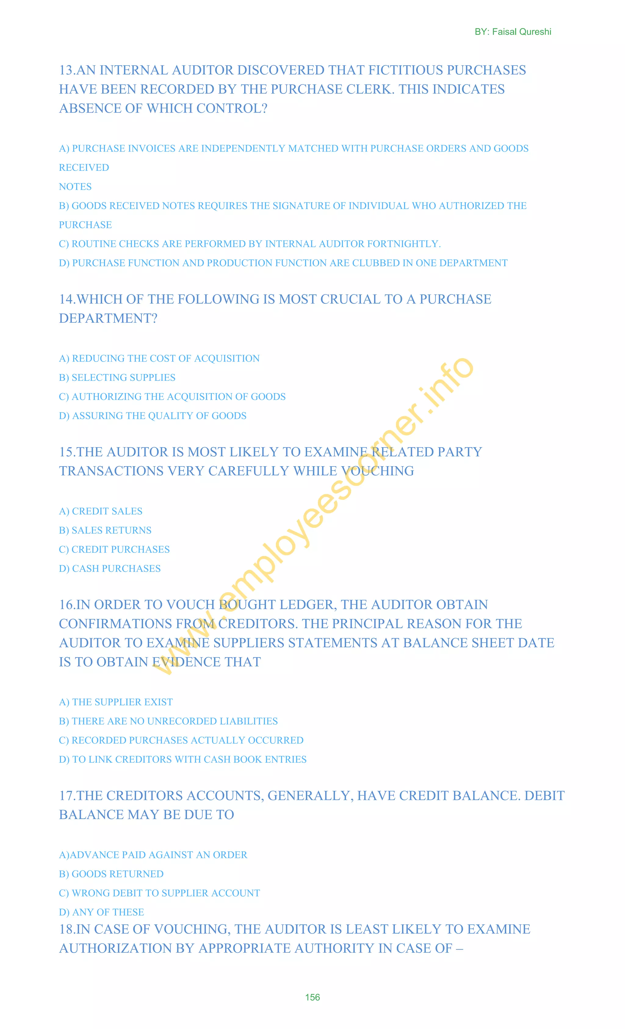 13.AN INTERNAL AUDITOR DISCOVERED THAT FICTITIOUS PURCHASES
HAVE BEEN RECORDED BY THE PURCHASE CLERK. THIS INDICATES
ABSENCE OF WHICH CONTROL?
A) PURCHASE INVOICES ARE INDEPENDENTLY MATCHED WITH PURCHASE ORDERS AND GOODS
RECEIVED
NOTES
B) GOODS RECEIVED NOTES REQUIRES THE SIGNATURE OF INDIVIDUAL WHO AUTHORIZED THE
PURCHASE
C) ROUTINE CHECKS ARE PERFORMED BY INTERNAL AUDITOR FORTNIGHTLY.
D) PURCHASE FUNCTION AND PRODUCTION FUNCTION ARE CLUBBED IN ONE DEPARTMENT
14.WHICH OF THE FOLLOWING IS MOST CRUCIAL TO A PURCHASE
DEPARTMENT?
A) REDUCING THE COST OF ACQUISITION
B) SELECTING SUPPLIES
C) AUTHORIZING THE ACQUISITION OF GOODS
D) ASSURING THE QUALITY OF GOODS
15.THE AUDITOR IS MOST LIKELY TO EXAMINE RELATED PARTY
TRANSACTIONS VERY CAREFULLY WHILE VOUCHING
A) CREDIT SALES
B) SALES RETURNS
C) CREDIT PURCHASES
D) CASH PURCHASES
16.IN ORDER TO VOUCH BOUGHT LEDGER, THE AUDITOR OBTAIN
CONFIRMATIONS FROM CREDITORS. THE PRINCIPAL REASON FOR THE
AUDITOR TO EXAMINE SUPPLIERS STATEMENTS AT BALANCE SHEET DATE
IS TO OBTAIN EVIDENCE THAT
A) THE SUPPLIER EXIST
B) THERE ARE NO UNRECORDED LIABILITIES
C) RECORDED PURCHASES ACTUALLY OCCURRED
D) TO LINK CREDITORS WITH CASH BOOK ENTRIES
17.THE CREDITORS ACCOUNTS, GENERALLY, HAVE CREDIT BALANCE. DEBIT
BALANCE MAY BE DUE TO
A)ADVANCE PAID AGAINST AN ORDER
B) GOODS RETURNED
C) WRONG DEBIT TO SUPPLIER ACCOUNT
D) ANY OF THESE
18.IN CASE OF VOUCHING, THE AUDITOR IS LEAST LIKELY TO EXAMINE
AUTHORIZATION BY APPROPRIATE AUTHORITY IN CASE OF –
BY: Faisal Qureshi
156
w
w
w
.em
ployeescorner.info
 