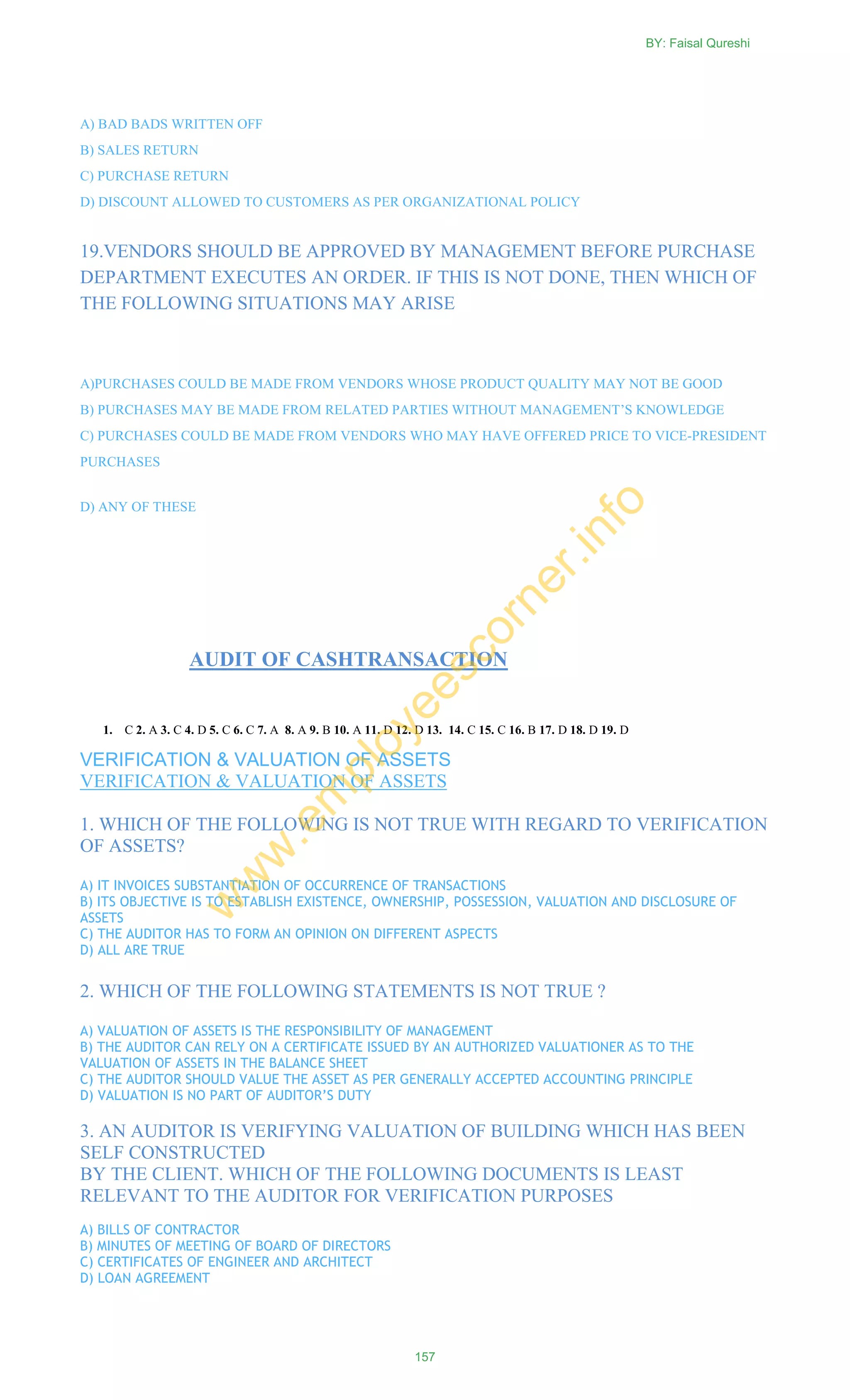 A) BAD BADS WRITTEN OFF
B) SALES RETURN
C) PURCHASE RETURN
D) DISCOUNT ALLOWED TO CUSTOMERS AS PER ORGANIZATIONAL POLICY
19.VENDORS SHOULD BE APPROVED BY MANAGEMENT BEFORE PURCHASE
DEPARTMENT EXECUTES AN ORDER. IF THIS IS NOT DONE, THEN WHICH OF
THE FOLLOWING SITUATIONS MAY ARISE
A)PURCHASES COULD BE MADE FROM VENDORS WHOSE PRODUCT QUALITY MAY NOT BE GOOD
B) PURCHASES MAY BE MADE FROM RELATED PARTIES WITHOUT MANAGEMENT‘S KNOWLEDGE
C) PURCHASES COULD BE MADE FROM VENDORS WHO MAY HAVE OFFERED PRICE TO VICE-PRESIDENT
PURCHASES
D) ANY OF THESE
AUDIT OF CASHTRANSACTION
VERIFICATION & VALUATION OF ASSETS
VERIFICATION & VALUATION OF ASSETS
1. WHICH OF THE FOLLOWING IS NOT TRUE WITH REGARD TO VERIFICATION
OF ASSETS?
A) IT INVOICES SUBSTANTIATION OF OCCURRENCE OF TRANSACTIONS
B) ITS OBJECTIVE IS TO ESTABLISH EXISTENCE, OWNERSHIP, POSSESSION, VALUATION AND DISCLOSURE OF
ASSETS
C) THE AUDITOR HAS TO FORM AN OPINION ON DIFFERENT ASPECTS
D) ALL ARE TRUE
2. WHICH OF THE FOLLOWING STATEMENTS IS NOT TRUE ?
A) VALUATION OF ASSETS IS THE RESPONSIBILITY OF MANAGEMENT
B) THE AUDITOR CAN RELY ON A CERTIFICATE ISSUED BY AN AUTHORIZED VALUATIONER AS TO THE
VALUATION OF ASSETS IN THE BALANCE SHEET
C) THE AUDITOR SHOULD VALUE THE ASSET AS PER GENERALLY ACCEPTED ACCOUNTING PRINCIPLE
D) VALUATION IS NO PART OF AUDITOR’S DUTY
3. AN AUDITOR IS VERIFYING VALUATION OF BUILDING WHICH HAS BEEN
SELF CONSTRUCTED
BY THE CLIENT. WHICH OF THE FOLLOWING DOCUMENTS IS LEAST
RELEVANT TO THE AUDITOR FOR VERIFICATION PURPOSES
A) BILLS OF CONTRACTOR
B) MINUTES OF MEETING OF BOARD OF DIRECTORS
C) CERTIFICATES OF ENGINEER AND ARCHITECT
D) LOAN AGREEMENT
1. C 2. A 3. C 4. D 5. C 6. C 7. A 8. A 9. B 10. A 11. D 12. D 13. 14. C 15. C 16. B 17. D 18. D 19. D
BY: Faisal Qureshi
157
w
w
w
.em
ployeescorner.info
 