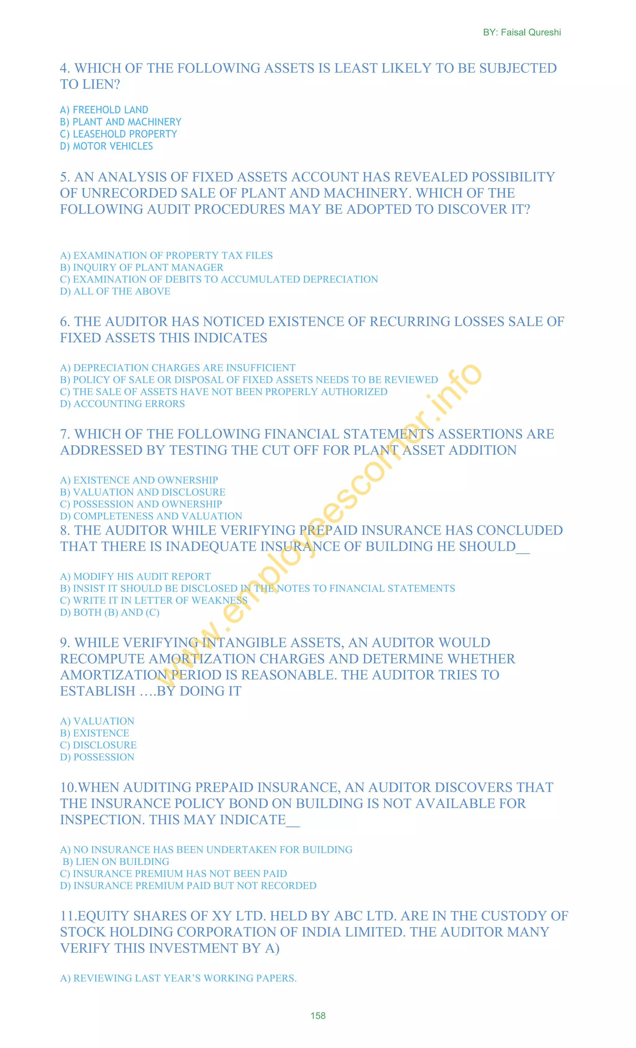 4. WHICH OF THE FOLLOWING ASSETS IS LEAST LIKELY TO BE SUBJECTED
TO LIEN?
A) FREEHOLD LAND
B) PLANT AND MACHINERY
C) LEASEHOLD PROPERTY
D) MOTOR VEHICLES
5. AN ANALYSIS OF FIXED ASSETS ACCOUNT HAS REVEALED POSSIBILITY
OF UNRECORDED SALE OF PLANT AND MACHINERY. WHICH OF THE
FOLLOWING AUDIT PROCEDURES MAY BE ADOPTED TO DISCOVER IT?
A) EXAMINATION OF PROPERTY TAX FILES
B) INQUIRY OF PLANT MANAGER
C) EXAMINATION OF DEBITS TO ACCUMULATED DEPRECIATION
D) ALL OF THE ABOVE
6. THE AUDITOR HAS NOTICED EXISTENCE OF RECURRING LOSSES SALE OF
FIXED ASSETS THIS INDICATES
A) DEPRECIATION CHARGES ARE INSUFFICIENT
B) POLICY OF SALE OR DISPOSAL OF FIXED ASSETS NEEDS TO BE REVIEWED
C) THE SALE OF ASSETS HAVE NOT BEEN PROPERLY AUTHORIZED
D) ACCOUNTING ERRORS
7. WHICH OF THE FOLLOWING FINANCIAL STATEMENTS ASSERTIONS ARE
ADDRESSED BY TESTING THE CUT OFF FOR PLANT ASSET ADDITION
A) EXISTENCE AND OWNERSHIP
B) VALUATION AND DISCLOSURE
C) POSSESSION AND OWNERSHIP
D) COMPLETENESS AND VALUATION
8. THE AUDITOR WHILE VERIFYING PREPAID INSURANCE HAS CONCLUDED
THAT THERE IS INADEQUATE INSURANCE OF BUILDING HE SHOULD__
A) MODIFY HIS AUDIT REPORT
B) INSIST IT SHOULD BE DISCLOSED IN THE NOTES TO FINANCIAL STATEMENTS
C) WRITE IT IN LETTER OF WEAKNESS
D) BOTH (B) AND (C)
9. WHILE VERIFYING INTANGIBLE ASSETS, AN AUDITOR WOULD
RECOMPUTE AMORTIZATION CHARGES AND DETERMINE WHETHER
AMORTIZATION PERIOD IS REASONABLE. THE AUDITOR TRIES TO
ESTABLISH ….BY DOING IT
A) VALUATION
B) EXISTENCE
C) DISCLOSURE
D) POSSESSION
10.WHEN AUDITING PREPAID INSURANCE, AN AUDITOR DISCOVERS THAT
THE INSURANCE POLICY BOND ON BUILDING IS NOT AVAILABLE FOR
INSPECTION. THIS MAY INDICATE__
A) NO INSURANCE HAS BEEN UNDERTAKEN FOR BUILDING
B) LIEN ON BUILDING
C) INSURANCE PREMIUM HAS NOT BEEN PAID
D) INSURANCE PREMIUM PAID BUT NOT RECORDED
11.EQUITY SHARES OF XY LTD. HELD BY ABC LTD. ARE IN THE CUSTODY OF
STOCK HOLDING CORPORATION OF INDIA LIMITED. THE AUDITOR MANY
VERIFY THIS INVESTMENT BY A)
A) REVIEWING LAST YEAR‘S WORKING PAPERS.
BY: Faisal Qureshi
158
w
w
w
.em
ployeescorner.info
 