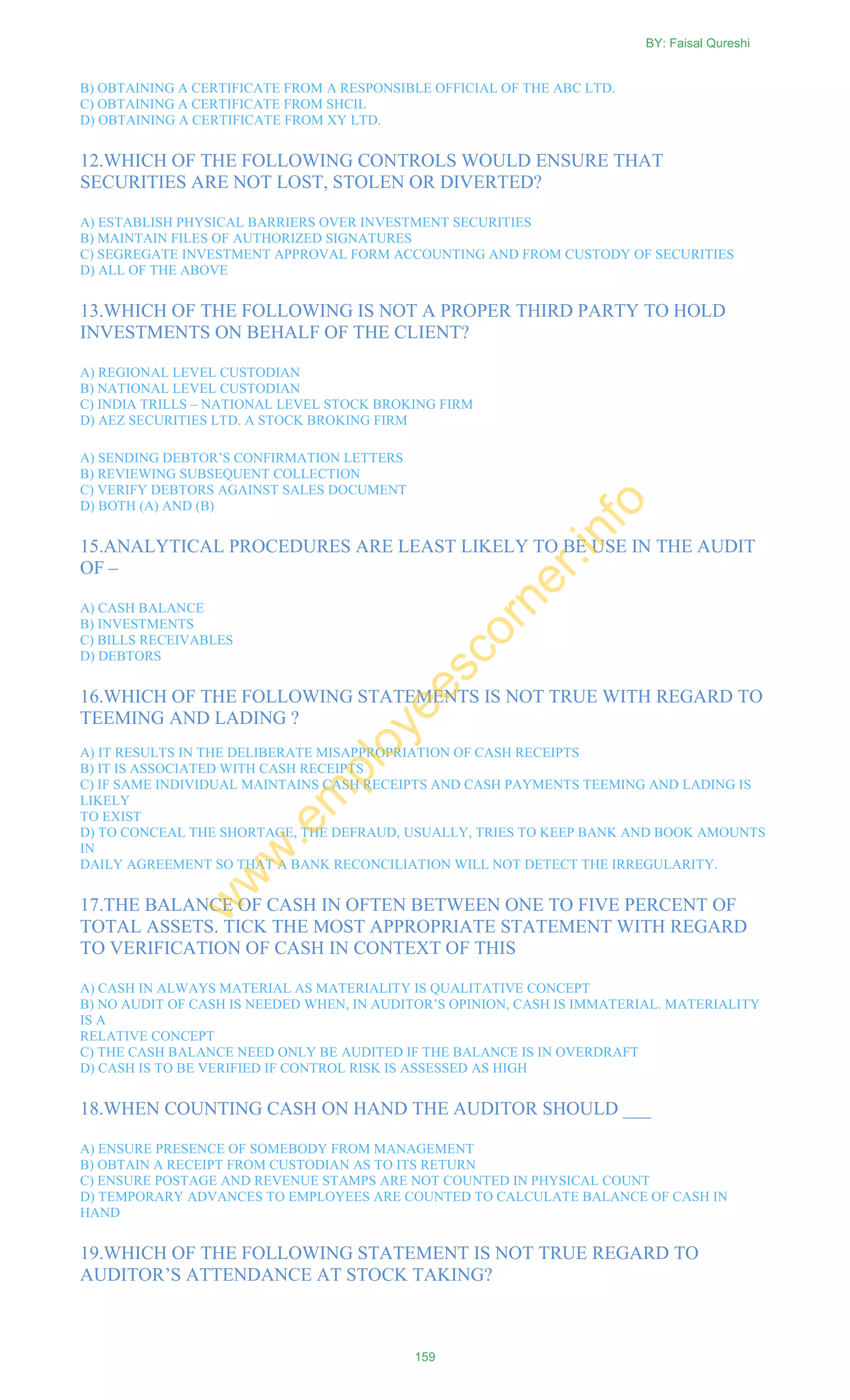 B) OBTAINING A CERTIFICATE FROM A RESPONSIBLE OFFICIAL OF THE ABC LTD.
C) OBTAINING A CERTIFICATE FROM SHCIL
D) OBTAINING A CERTIFICATE FROM XY LTD.
12.WHICH OF THE FOLLOWING CONTROLS WOULD ENSURE THAT
SECURITIES ARE NOT LOST, STOLEN OR DIVERTED?
A) ESTABLISH PHYSICAL BARRIERS OVER INVESTMENT SECURITIES
B) MAINTAIN FILES OF AUTHORIZED SIGNATURES
C) SEGREGATE INVESTMENT APPROVAL FORM ACCOUNTING AND FROM CUSTODY OF SECURITIES
D) ALL OF THE ABOVE
13.WHICH OF THE FOLLOWING IS NOT A PROPER THIRD PARTY TO HOLD
INVESTMENTS ON BEHALF OF THE CLIENT?
A) REGIONAL LEVEL CUSTODIAN
B) NATIONAL LEVEL CUSTODIAN
C) INDIA TRILLS – NATIONAL LEVEL STOCK BROKING FIRM
D) AEZ SECURITIES LTD. A STOCK BROKING FIRM
A) SENDING DEBTOR‘S CONFIRMATION LETTERS
B) REVIEWING SUBSEQUENT COLLECTION
C) VERIFY DEBTORS AGAINST SALES DOCUMENT
D) BOTH (A) AND (B)
15.ANALYTICAL PROCEDURES ARE LEAST LIKELY TO BE USE IN THE AUDIT
OF –
A) CASH BALANCE
B) INVESTMENTS
C) BILLS RECEIVABLES
D) DEBTORS
16.WHICH OF THE FOLLOWING STATEMENTS IS NOT TRUE WITH REGARD TO
TEEMING AND LADING ?
A) IT RESULTS IN THE DELIBERATE MISAPPROPRIATION OF CASH RECEIPTS
B) IT IS ASSOCIATED WITH CASH RECEIPTS
C) IF SAME INDIVIDUAL MAINTAINS CASH RECEIPTS AND CASH PAYMENTS TEEMING AND LADING IS
LIKELY
TO EXIST
D) TO CONCEAL THE SHORTAGE, THE DEFRAUD, USUALLY, TRIES TO KEEP BANK AND BOOK AMOUNTS
IN
DAILY AGREEMENT SO THAT A BANK RECONCILIATION WILL NOT DETECT THE IRREGULARITY.
17.THE BALANCE OF CASH IN OFTEN BETWEEN ONE TO FIVE PERCENT OF
TOTAL ASSETS. TICK THE MOST APPROPRIATE STATEMENT WITH REGARD
TO VERIFICATION OF CASH IN CONTEXT OF THIS
A) CASH IN ALWAYS MATERIAL AS MATERIALITY IS QUALITATIVE CONCEPT
B) NO AUDIT OF CASH IS NEEDED WHEN, IN AUDITOR‘S OPINION, CASH IS IMMATERIAL. MATERIALITY
IS A
RELATIVE CONCEPT
C) THE CASH BALANCE NEED ONLY BE AUDITED IF THE BALANCE IS IN OVERDRAFT
D) CASH IS TO BE VERIFIED IF CONTROL RISK IS ASSESSED AS HIGH
18.WHEN COUNTING CASH ON HAND THE AUDITOR SHOULD ___
A) ENSURE PRESENCE OF SOMEBODY FROM MANAGEMENT
B) OBTAIN A RECEIPT FROM CUSTODIAN AS TO ITS RETURN
C) ENSURE POSTAGE AND REVENUE STAMPS ARE NOT COUNTED IN PHYSICAL COUNT
D) TEMPORARY ADVANCES TO EMPLOYEES ARE COUNTED TO CALCULATE BALANCE OF CASH IN
HAND
19.WHICH OF THE FOLLOWING STATEMENT IS NOT TRUE REGARD TO
AUDITOR‘S ATTENDANCE AT STOCK TAKING?
BY: Faisal Qureshi
159
w
w
w
.em
ployeescorner.info
 