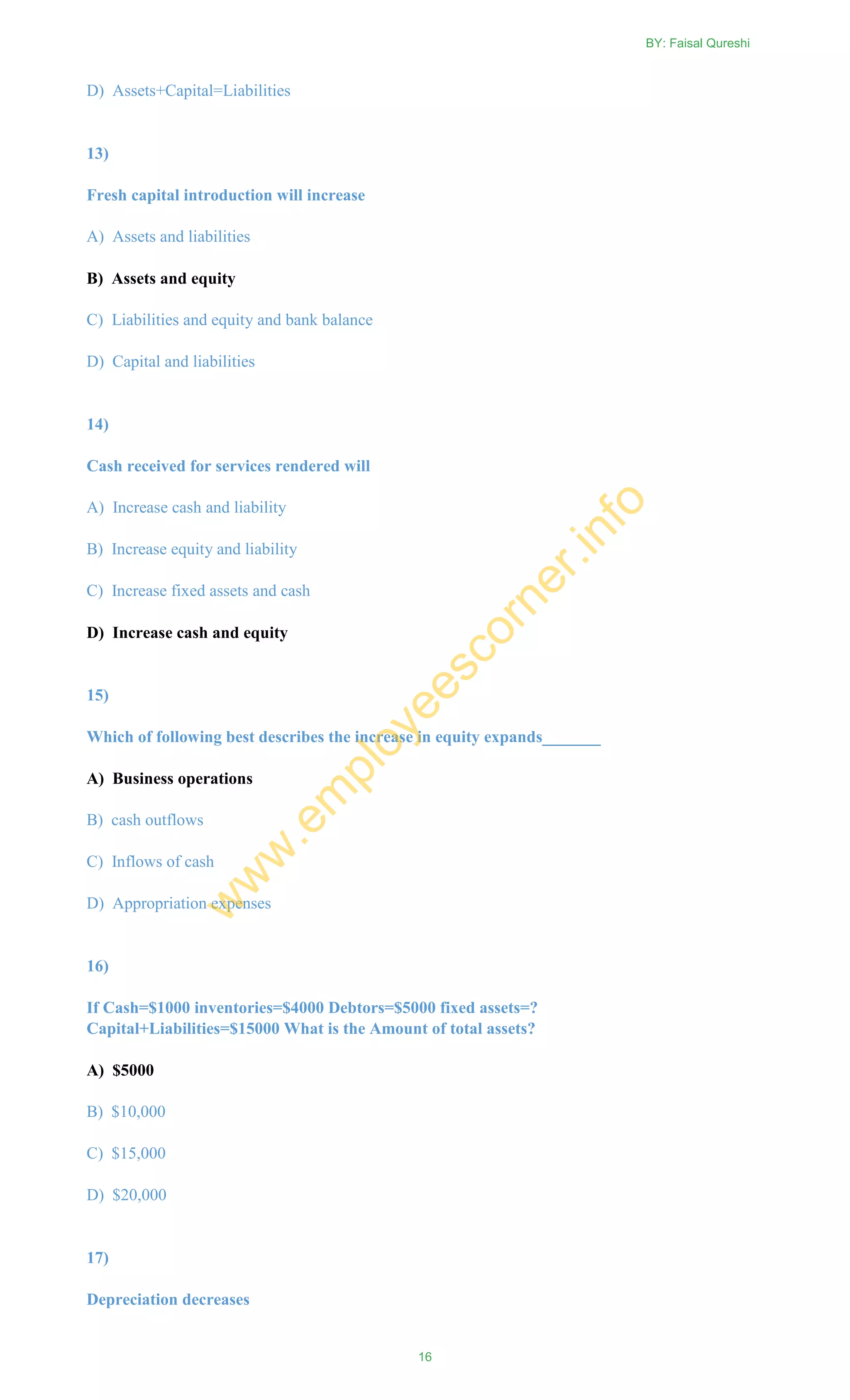 D) Assets+Capital=Liabilities
13)
Fresh capital introduction will increase
A) Assets and liabilities
B) Assets and equity
C) Liabilities and equity and bank balance
D) Capital and liabilities
14)
Cash received for services rendered will
A) Increase cash and liability
B) Increase equity and liability
C) Increase fixed assets and cash
D) Increase cash and equity
15)
Which of following best describes the increase in equity expands_______
A) Business operations
B) cash outflows
C) Inflows of cash
D) Appropriation expenses
16)
If Cash=$1000 inventories=$4000 Debtors=$5000 fixed assets=?
Capital+Liabilities=$15000 What is the Amount of total assets?
A) $5000
B) $10,000
C) $15,000
D) $20,000
17)
Depreciation decreases
BY: Faisal Qureshi
16
w
w
w
.em
ployeescorner.info
 