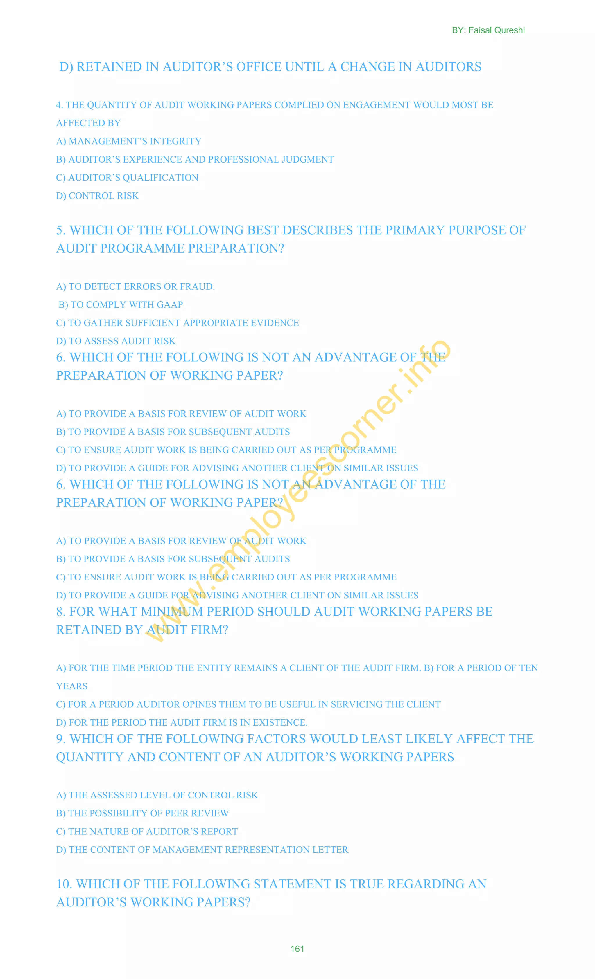 D) RETAINED IN AUDITOR‘S OFFICE UNTIL A CHANGE IN AUDITORS
4. THE QUANTITY OF AUDIT WORKING PAPERS COMPLIED ON ENGAGEMENT WOULD MOST BE
AFFECTED BY
A) MANAGEMENT‘S INTEGRITY
B) AUDITOR‘S EXPERIENCE AND PROFESSIONAL JUDGMENT
C) AUDITOR‘S QUALIFICATION
D) CONTROL RISK
5. WHICH OF THE FOLLOWING BEST DESCRIBES THE PRIMARY PURPOSE OF
AUDIT PROGRAMME PREPARATION?
A) TO DETECT ERRORS OR FRAUD.
B) TO COMPLY WITH GAAP
C) TO GATHER SUFFICIENT APPROPRIATE EVIDENCE
D) TO ASSESS AUDIT RISK
6. WHICH OF THE FOLLOWING IS NOT AN ADVANTAGE OF THE
PREPARATION OF WORKING PAPER?
A) TO PROVIDE A BASIS FOR REVIEW OF AUDIT WORK
B) TO PROVIDE A BASIS FOR SUBSEQUENT AUDITS
C) TO ENSURE AUDIT WORK IS BEING CARRIED OUT AS PER PROGRAMME
D) TO PROVIDE A GUIDE FOR ADVISING ANOTHER CLIENT ON SIMILAR ISSUES
6. WHICH OF THE FOLLOWING IS NOT AN ADVANTAGE OF THE
PREPARATION OF WORKING PAPER?
A) TO PROVIDE A BASIS FOR REVIEW OF AUDIT WORK
B) TO PROVIDE A BASIS FOR SUBSEQUENT AUDITS
C) TO ENSURE AUDIT WORK IS BEING CARRIED OUT AS PER PROGRAMME
D) TO PROVIDE A GUIDE FOR ADVISING ANOTHER CLIENT ON SIMILAR ISSUES
8. FOR WHAT MINIMUM PERIOD SHOULD AUDIT WORKING PAPERS BE
RETAINED BY AUDIT FIRM?
A) FOR THE TIME PERIOD THE ENTITY REMAINS A CLIENT OF THE AUDIT FIRM. B) FOR A PERIOD OF TEN
YEARS
C) FOR A PERIOD AUDITOR OPINES THEM TO BE USEFUL IN SERVICING THE CLIENT
D) FOR THE PERIOD THE AUDIT FIRM IS IN EXISTENCE.
9. WHICH OF THE FOLLOWING FACTORS WOULD LEAST LIKELY AFFECT THE
QUANTITY AND CONTENT OF AN AUDITOR‘S WORKING PAPERS
A) THE ASSESSED LEVEL OF CONTROL RISK
B) THE POSSIBILITY OF PEER REVIEW
C) THE NATURE OF AUDITOR‘S REPORT
D) THE CONTENT OF MANAGEMENT REPRESENTATION LETTER
10. WHICH OF THE FOLLOWING STATEMENT IS TRUE REGARDING AN
AUDITOR‘S WORKING PAPERS?
BY: Faisal Qureshi
161
w
w
w
.em
ployeescorner.info
 
