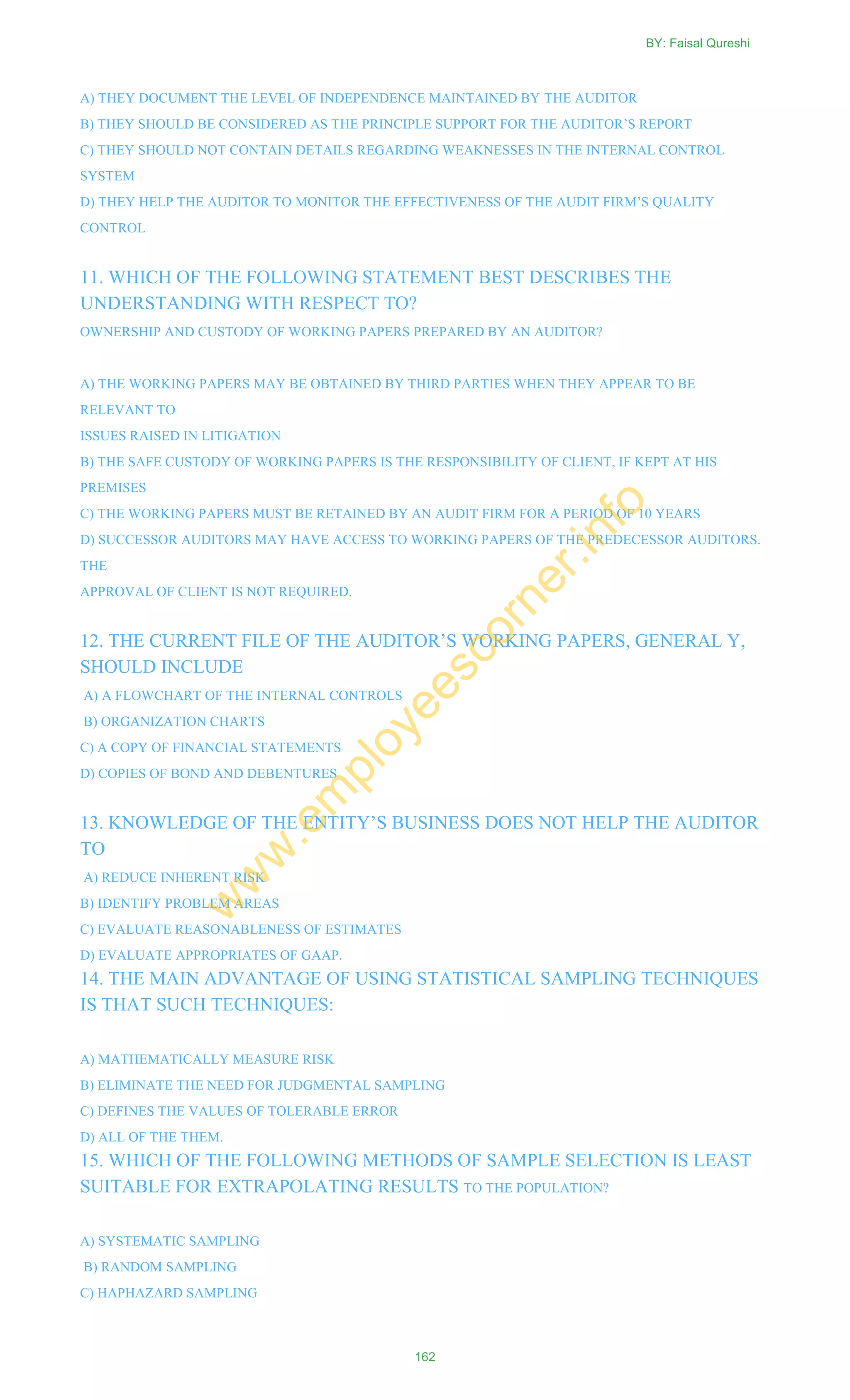 A) THEY DOCUMENT THE LEVEL OF INDEPENDENCE MAINTAINED BY THE AUDITOR
B) THEY SHOULD BE CONSIDERED AS THE PRINCIPLE SUPPORT FOR THE AUDITOR‘S REPORT
C) THEY SHOULD NOT CONTAIN DETAILS REGARDING WEAKNESSES IN THE INTERNAL CONTROL
SYSTEM
D) THEY HELP THE AUDITOR TO MONITOR THE EFFECTIVENESS OF THE AUDIT FIRM‘S QUALITY
CONTROL
11. WHICH OF THE FOLLOWING STATEMENT BEST DESCRIBES THE
UNDERSTANDING WITH RESPECT TO?
OWNERSHIP AND CUSTODY OF WORKING PAPERS PREPARED BY AN AUDITOR?
A) THE WORKING PAPERS MAY BE OBTAINED BY THIRD PARTIES WHEN THEY APPEAR TO BE
RELEVANT TO
ISSUES RAISED IN LITIGATION
B) THE SAFE CUSTODY OF WORKING PAPERS IS THE RESPONSIBILITY OF CLIENT, IF KEPT AT HIS
PREMISES
C) THE WORKING PAPERS MUST BE RETAINED BY AN AUDIT FIRM FOR A PERIOD OF 10 YEARS
D) SUCCESSOR AUDITORS MAY HAVE ACCESS TO WORKING PAPERS OF THE PREDECESSOR AUDITORS.
THE
APPROVAL OF CLIENT IS NOT REQUIRED.
12. THE CURRENT FILE OF THE AUDITOR‘S WORKING PAPERS, GENERAL Y,
SHOULD INCLUDE
A) A FLOWCHART OF THE INTERNAL CONTROLS
B) ORGANIZATION CHARTS
C) A COPY OF FINANCIAL STATEMENTS
D) COPIES OF BOND AND DEBENTURES
13. KNOWLEDGE OF THE ENTITY‘S BUSINESS DOES NOT HELP THE AUDITOR
TO
A) REDUCE INHERENT RISK
B) IDENTIFY PROBLEM AREAS
C) EVALUATE REASONABLENESS OF ESTIMATES
D) EVALUATE APPROPRIATES OF GAAP.
14. THE MAIN ADVANTAGE OF USING STATISTICAL SAMPLING TECHNIQUES
IS THAT SUCH TECHNIQUES:
A) MATHEMATICALLY MEASURE RISK
B) ELIMINATE THE NEED FOR JUDGMENTAL SAMPLING
C) DEFINES THE VALUES OF TOLERABLE ERROR
D) ALL OF THE THEM.
15. WHICH OF THE FOLLOWING METHODS OF SAMPLE SELECTION IS LEAST
SUITABLE FOR EXTRAPOLATING RESULTS TO THE POPULATION?
A) SYSTEMATIC SAMPLING
B) RANDOM SAMPLING
C) HAPHAZARD SAMPLING
BY: Faisal Qureshi
162
w
w
w
.em
ployeescorner.info
 