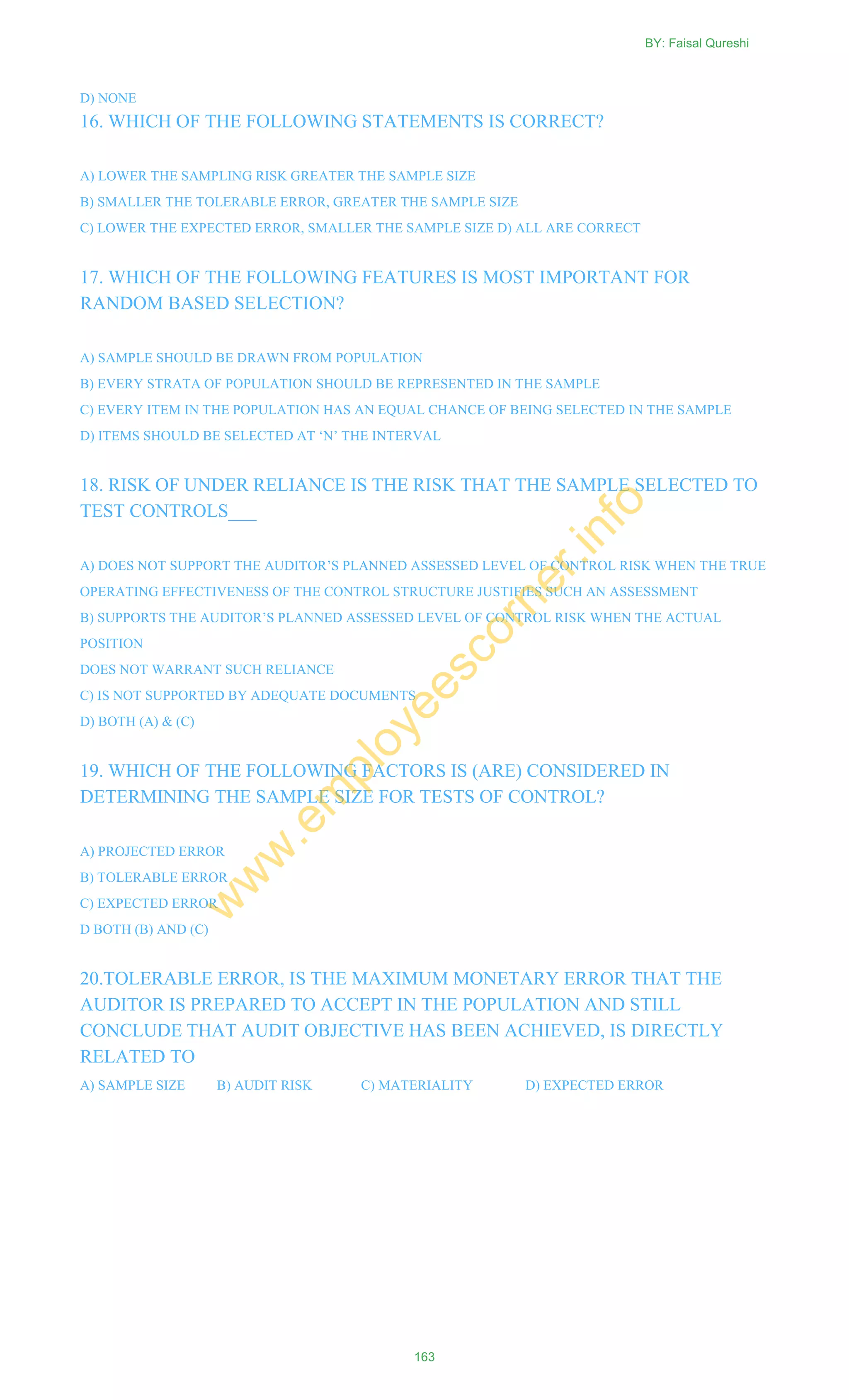 D) NONE
16. WHICH OF THE FOLLOWING STATEMENTS IS CORRECT?
A) LOWER THE SAMPLING RISK GREATER THE SAMPLE SIZE
B) SMALLER THE TOLERABLE ERROR, GREATER THE SAMPLE SIZE
C) LOWER THE EXPECTED ERROR, SMALLER THE SAMPLE SIZE D) ALL ARE CORRECT
17. WHICH OF THE FOLLOWING FEATURES IS MOST IMPORTANT FOR
RANDOM BASED SELECTION?
A) SAMPLE SHOULD BE DRAWN FROM POPULATION
B) EVERY STRATA OF POPULATION SHOULD BE REPRESENTED IN THE SAMPLE
C) EVERY ITEM IN THE POPULATION HAS AN EQUAL CHANCE OF BEING SELECTED IN THE SAMPLE
D) ITEMS SHOULD BE SELECTED AT ‗N‘ THE INTERVAL
18. RISK OF UNDER RELIANCE IS THE RISK THAT THE SAMPLE SELECTED TO
TEST CONTROLS___
A) DOES NOT SUPPORT THE AUDITOR‘S PLANNED ASSESSED LEVEL OF CONTROL RISK WHEN THE TRUE
OPERATING EFFECTIVENESS OF THE CONTROL STRUCTURE JUSTIFIES SUCH AN ASSESSMENT
B) SUPPORTS THE AUDITOR‘S PLANNED ASSESSED LEVEL OF CONTROL RISK WHEN THE ACTUAL
POSITION
DOES NOT WARRANT SUCH RELIANCE
C) IS NOT SUPPORTED BY ADEQUATE DOCUMENTS
D) BOTH (A) & (C)
19. WHICH OF THE FOLLOWING FACTORS IS (ARE) CONSIDERED IN
DETERMINING THE SAMPLE SIZE FOR TESTS OF CONTROL?
A) PROJECTED ERROR
B) TOLERABLE ERROR
C) EXPECTED ERROR
D BOTH (B) AND (C)
20.TOLERABLE ERROR, IS THE MAXIMUM MONETARY ERROR THAT THE
AUDITOR IS PREPARED TO ACCEPT IN THE POPULATION AND STILL
CONCLUDE THAT AUDIT OBJECTIVE HAS BEEN ACHIEVED, IS DIRECTLY
RELATED TO
A) SAMPLE SIZE B) AUDIT RISK C) MATERIALITY D) EXPECTED ERROR
BY: Faisal Qureshi
163
w
w
w
.em
ployeescorner.info
 