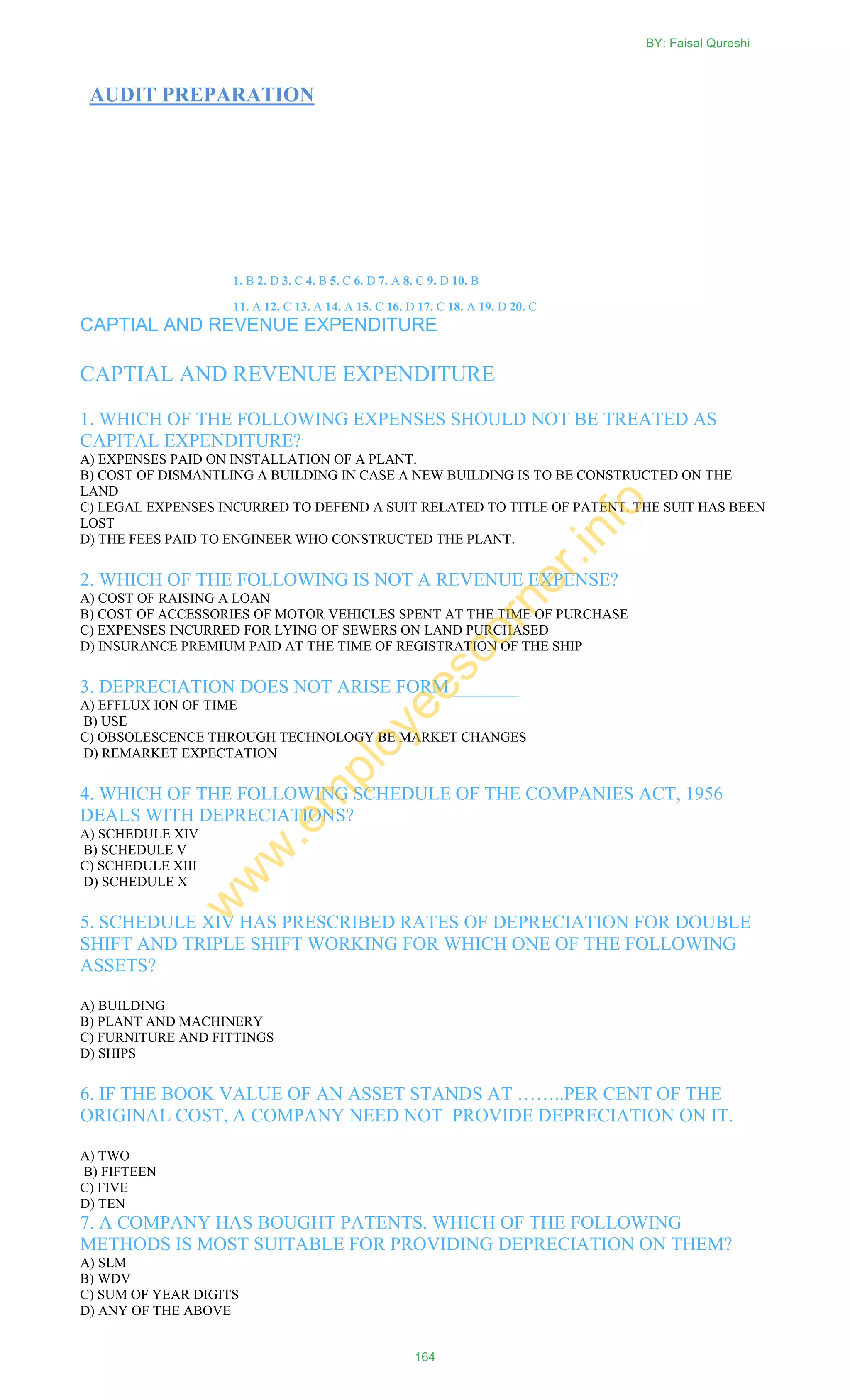 AUDIT PREPARATION
1. B 2. D 3. C 4. B 5. C 6. D 7. A 8. C 9. D 10. B
11. A 12. C 13. A 14. A 15. C 16. D 17. C 18. A 19. D 20. C
CAPTIAL AND REVENUE EXPENDITURE
CAPTIAL AND REVENUE EXPENDITURE
1. WHICH OF THE FOLLOWING EXPENSES SHOULD NOT BE TREATED AS
CAPITAL EXPENDITURE?
A) EXPENSES PAID ON INSTALLATION OF A PLANT.
B) COST OF DISMANTLING A BUILDING IN CASE A NEW BUILDING IS TO BE CONSTRUCTED ON THE
LAND
C) LEGAL EXPENSES INCURRED TO DEFEND A SUIT RELATED TO TITLE OF PATENT. THE SUIT HAS BEEN
LOST
D) THE FEES PAID TO ENGINEER WHO CONSTRUCTED THE PLANT.
2. WHICH OF THE FOLLOWING IS NOT A REVENUE EXPENSE?
A) COST OF RAISING A LOAN
B) COST OF ACCESSORIES OF MOTOR VEHICLES SPENT AT THE TIME OF PURCHASE
C) EXPENSES INCURRED FOR LYING OF SEWERS ON LAND PURCHASED
D) INSURANCE PREMIUM PAID AT THE TIME OF REGISTRATION OF THE SHIP
3. DEPRECIATION DOES NOT ARISE FORM _______
A) EFFLUX ION OF TIME
B) USE
C) OBSOLESCENCE THROUGH TECHNOLOGY BE MARKET CHANGES
D) REMARKET EXPECTATION
4. WHICH OF THE FOLLOWING SCHEDULE OF THE COMPANIES ACT, 1956
DEALS WITH DEPRECIATIONS?
A) SCHEDULE XIV
B) SCHEDULE V
C) SCHEDULE XIII
D) SCHEDULE X
5. SCHEDULE XIV HAS PRESCRIBED RATES OF DEPRECIATION FOR DOUBLE
SHIFT AND TRIPLE SHIFT WORKING FOR WHICH ONE OF THE FOLLOWING
ASSETS?
A) BUILDING
B) PLANT AND MACHINERY
C) FURNITURE AND FITTINGS
D) SHIPS
6. IF THE BOOK VALUE OF AN ASSET STANDS AT ……..PER CENT OF THE
ORIGINAL COST, A COMPANY NEED NOT PROVIDE DEPRECIATION ON IT.
A) TWO
B) FIFTEEN
C) FIVE
D) TEN
7. A COMPANY HAS BOUGHT PATENTS. WHICH OF THE FOLLOWING
METHODS IS MOST SUITABLE FOR PROVIDING DEPRECIATION ON THEM?
A) SLM
B) WDV
C) SUM OF YEAR DIGITS
D) ANY OF THE ABOVE
BY: Faisal Qureshi
164
w
w
w
.em
ployeescorner.info
 