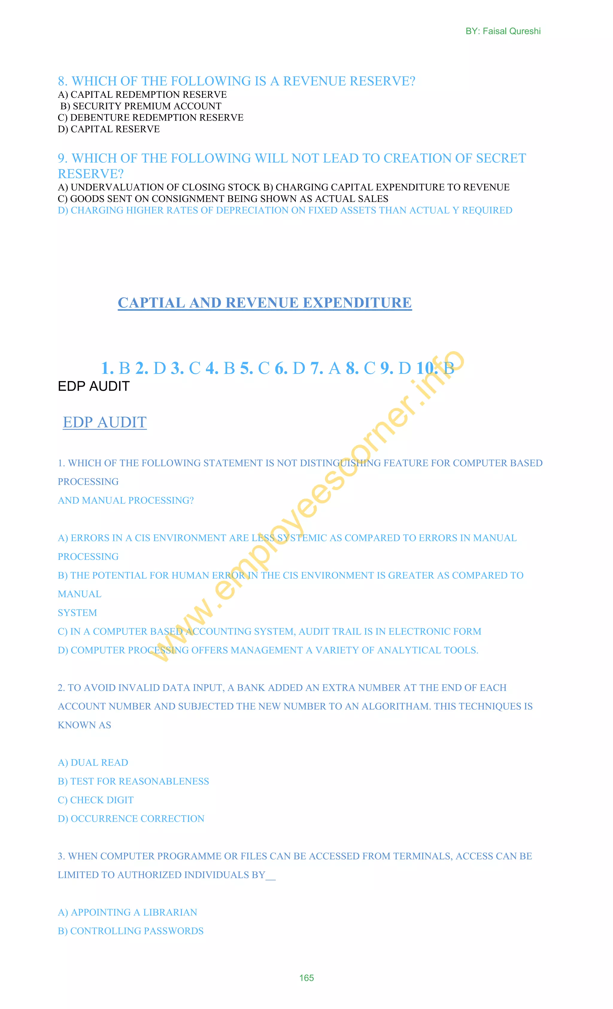 8. WHICH OF THE FOLLOWING IS A REVENUE RESERVE?
A) CAPITAL REDEMPTION RESERVE
B) SECURITY PREMIUM ACCOUNT
C) DEBENTURE REDEMPTION RESERVE
D) CAPITAL RESERVE
9. WHICH OF THE FOLLOWING WILL NOT LEAD TO CREATION OF SECRET
RESERVE?
A) UNDERVALUATION OF CLOSING STOCK B) CHARGING CAPITAL EXPENDITURE TO REVENUE
C) GOODS SENT ON CONSIGNMENT BEING SHOWN AS ACTUAL SALES
D) CHARGING HIGHER RATES OF DEPRECIATION ON FIXED ASSETS THAN ACTUAL Y REQUIRED
CAPTIAL AND REVENUE EXPENDITURE
1. B 2. D 3. C 4. B 5. C 6. D 7. A 8. C 9. D 10. B
EDP AUDIT
EDP AUDIT
1. WHICH OF THE FOLLOWING STATEMENT IS NOT DISTINGUISHING FEATURE FOR COMPUTER BASED
PROCESSING
AND MANUAL PROCESSING?
A) ERRORS IN A CIS ENVIRONMENT ARE LESS SYSTEMIC AS COMPARED TO ERRORS IN MANUAL
PROCESSING
B) THE POTENTIAL FOR HUMAN ERROR IN THE CIS ENVIRONMENT IS GREATER AS COMPARED TO
MANUAL
SYSTEM
C) IN A COMPUTER BASED ACCOUNTING SYSTEM, AUDIT TRAIL IS IN ELECTRONIC FORM
D) COMPUTER PROCESSING OFFERS MANAGEMENT A VARIETY OF ANALYTICAL TOOLS.
2. TO AVOID INVALID DATA INPUT, A BANK ADDED AN EXTRA NUMBER AT THE END OF EACH
ACCOUNT NUMBER AND SUBJECTED THE NEW NUMBER TO AN ALGORITHAM. THIS TECHNIQUES IS
KNOWN AS
A) DUAL READ
B) TEST FOR REASONABLENESS
C) CHECK DIGIT
D) OCCURRENCE CORRECTION
3. WHEN COMPUTER PROGRAMME OR FILES CAN BE ACCESSED FROM TERMINALS, ACCESS CAN BE
LIMITED TO AUTHORIZED INDIVIDUALS BY__
A) APPOINTING A LIBRARIAN
B) CONTROLLING PASSWORDS
BY: Faisal Qureshi
165
w
w
w
.em
ployeescorner.info
 