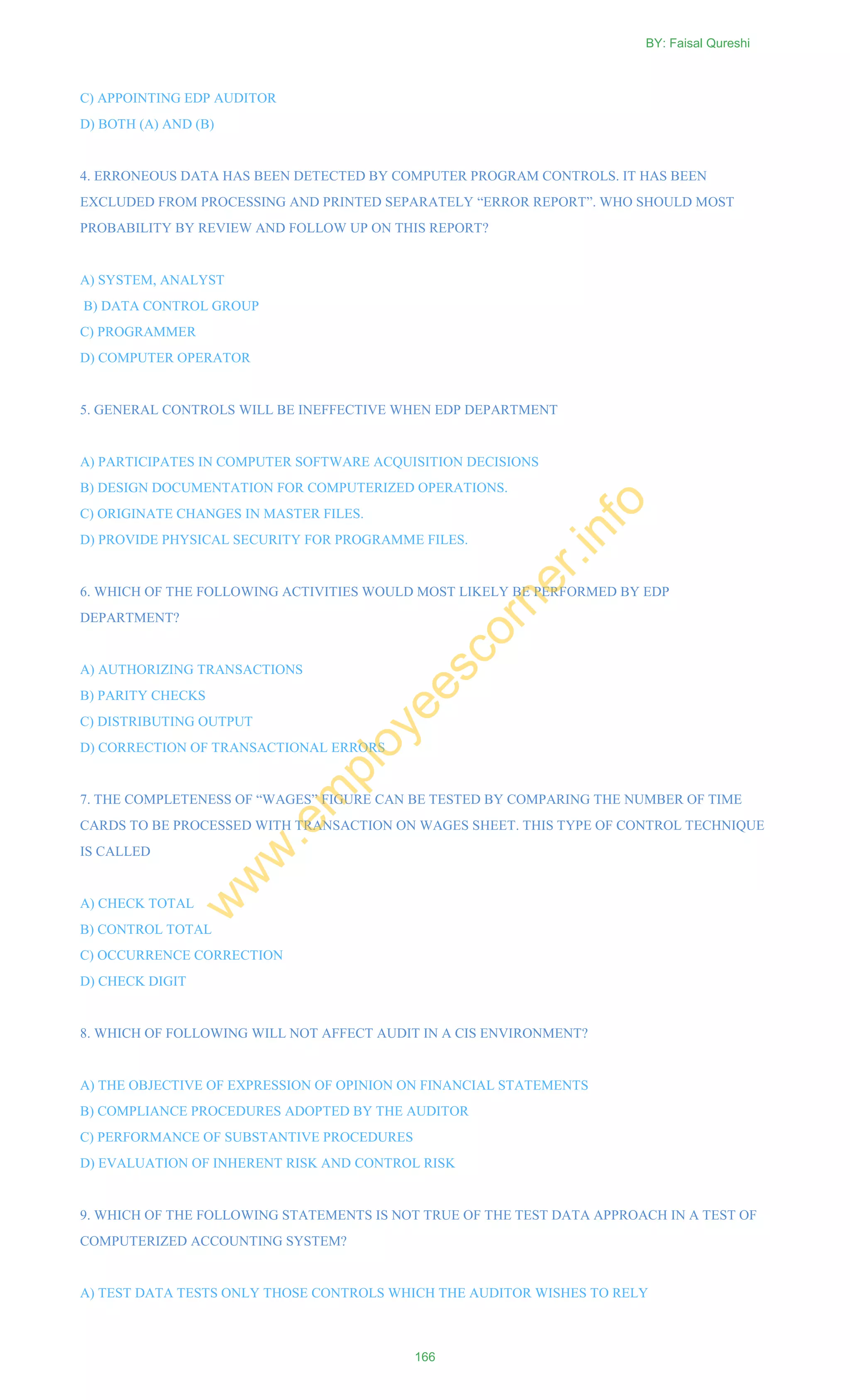 C) APPOINTING EDP AUDITOR
D) BOTH (A) AND (B)
4. ERRONEOUS DATA HAS BEEN DETECTED BY COMPUTER PROGRAM CONTROLS. IT HAS BEEN
EXCLUDED FROM PROCESSING AND PRINTED SEPARATELY ―ERROR REPORT‖. WHO SHOULD MOST
PROBABILITY BY REVIEW AND FOLLOW UP ON THIS REPORT?
A) SYSTEM, ANALYST
B) DATA CONTROL GROUP
C) PROGRAMMER
D) COMPUTER OPERATOR
5. GENERAL CONTROLS WILL BE INEFFECTIVE WHEN EDP DEPARTMENT
A) PARTICIPATES IN COMPUTER SOFTWARE ACQUISITION DECISIONS
B) DESIGN DOCUMENTATION FOR COMPUTERIZED OPERATIONS.
C) ORIGINATE CHANGES IN MASTER FILES.
D) PROVIDE PHYSICAL SECURITY FOR PROGRAMME FILES.
6. WHICH OF THE FOLLOWING ACTIVITIES WOULD MOST LIKELY BE PERFORMED BY EDP
DEPARTMENT?
A) AUTHORIZING TRANSACTIONS
B) PARITY CHECKS
C) DISTRIBUTING OUTPUT
D) CORRECTION OF TRANSACTIONAL ERRORS
7. THE COMPLETENESS OF ―WAGES‖ FIGURE CAN BE TESTED BY COMPARING THE NUMBER OF TIME
CARDS TO BE PROCESSED WITH TRANSACTION ON WAGES SHEET. THIS TYPE OF CONTROL TECHNIQUE
IS CALLED
A) CHECK TOTAL
B) CONTROL TOTAL
C) OCCURRENCE CORRECTION
D) CHECK DIGIT
8. WHICH OF FOLLOWING WILL NOT AFFECT AUDIT IN A CIS ENVIRONMENT?
A) THE OBJECTIVE OF EXPRESSION OF OPINION ON FINANCIAL STATEMENTS
B) COMPLIANCE PROCEDURES ADOPTED BY THE AUDITOR
C) PERFORMANCE OF SUBSTANTIVE PROCEDURES
D) EVALUATION OF INHERENT RISK AND CONTROL RISK
9. WHICH OF THE FOLLOWING STATEMENTS IS NOT TRUE OF THE TEST DATA APPROACH IN A TEST OF
COMPUTERIZED ACCOUNTING SYSTEM?
A) TEST DATA TESTS ONLY THOSE CONTROLS WHICH THE AUDITOR WISHES TO RELY
BY: Faisal Qureshi
166
w
w
w
.em
ployeescorner.info
 