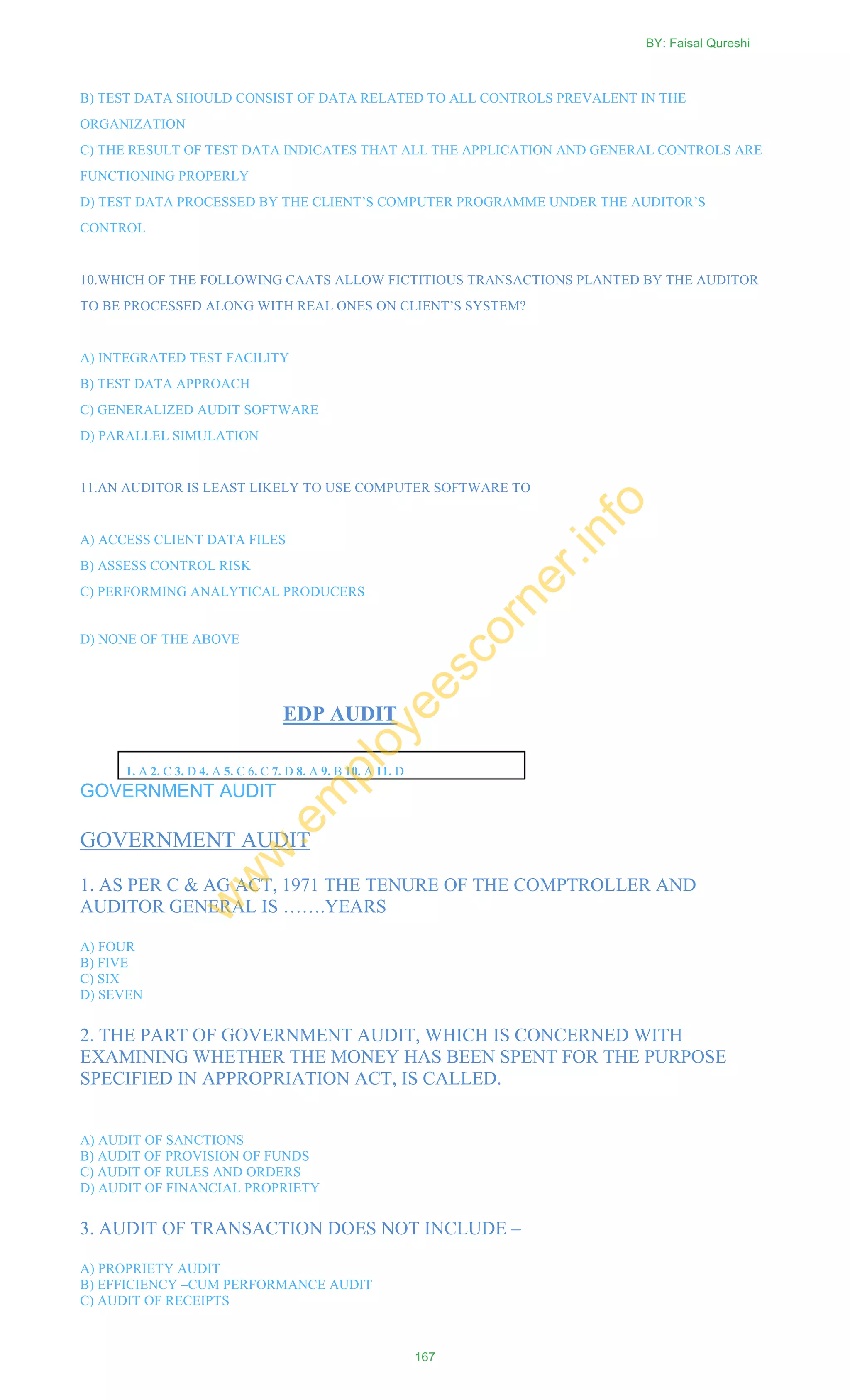 B) TEST DATA SHOULD CONSIST OF DATA RELATED TO ALL CONTROLS PREVALENT IN THE
ORGANIZATION
C) THE RESULT OF TEST DATA INDICATES THAT ALL THE APPLICATION AND GENERAL CONTROLS ARE
FUNCTIONING PROPERLY
D) TEST DATA PROCESSED BY THE CLIENT‘S COMPUTER PROGRAMME UNDER THE AUDITOR‘S
CONTROL
10.WHICH OF THE FOLLOWING CAATS ALLOW FICTITIOUS TRANSACTIONS PLANTED BY THE AUDITOR
TO BE PROCESSED ALONG WITH REAL ONES ON CLIENT‘S SYSTEM?
A) INTEGRATED TEST FACILITY
B) TEST DATA APPROACH
C) GENERALIZED AUDIT SOFTWARE
D) PARALLEL SIMULATION
11.AN AUDITOR IS LEAST LIKELY TO USE COMPUTER SOFTWARE TO
A) ACCESS CLIENT DATA FILES
B) ASSESS CONTROL RISK
C) PERFORMING ANALYTICAL PRODUCERS
D) NONE OF THE ABOVE
EDP AUDIT
1. A 2. C 3. D 4. A 5. C 6. C 7. D 8. A 9. B 10. A 11. D
GOVERNMENT AUDIT
GOVERNMENT AUDIT
1. AS PER C & AG ACT, 1971 THE TENURE OF THE COMPTROLLER AND
AUDITOR GENERAL IS …….YEARS
A) FOUR
B) FIVE
C) SIX
D) SEVEN
2. THE PART OF GOVERNMENT AUDIT, WHICH IS CONCERNED WITH
EXAMINING WHETHER THE MONEY HAS BEEN SPENT FOR THE PURPOSE
SPECIFIED IN APPROPRIATION ACT, IS CALLED.
A) AUDIT OF SANCTIONS
B) AUDIT OF PROVISION OF FUNDS
C) AUDIT OF RULES AND ORDERS
D) AUDIT OF FINANCIAL PROPRIETY
3. AUDIT OF TRANSACTION DOES NOT INCLUDE –
A) PROPRIETY AUDIT
B) EFFICIENCY –CUM PERFORMANCE AUDIT
C) AUDIT OF RECEIPTS
BY: Faisal Qureshi
167
w
w
w
.em
ployeescorner.info
 