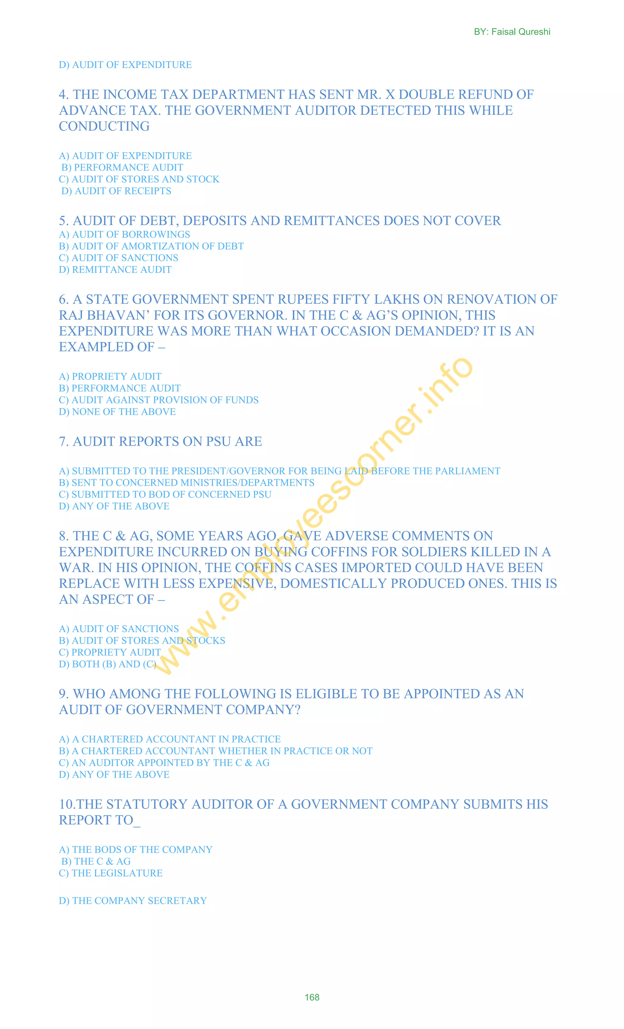 D) AUDIT OF EXPENDITURE
4. THE INCOME TAX DEPARTMENT HAS SENT MR. X DOUBLE REFUND OF
ADVANCE TAX. THE GOVERNMENT AUDITOR DETECTED THIS WHILE
CONDUCTING
A) AUDIT OF EXPENDITURE
B) PERFORMANCE AUDIT
C) AUDIT OF STORES AND STOCK
D) AUDIT OF RECEIPTS
5. AUDIT OF DEBT, DEPOSITS AND REMITTANCES DOES NOT COVER
A) AUDIT OF BORROWINGS
B) AUDIT OF AMORTIZATION OF DEBT
C) AUDIT OF SANCTIONS
D) REMITTANCE AUDIT
6. A STATE GOVERNMENT SPENT RUPEES FIFTY LAKHS ON RENOVATION OF
RAJ BHAVAN‘ FOR ITS GOVERNOR. IN THE C & AG‘S OPINION, THIS
EXPENDITURE WAS MORE THAN WHAT OCCASION DEMANDED? IT IS AN
EXAMPLED OF –
A) PROPRIETY AUDIT
B) PERFORMANCE AUDIT
C) AUDIT AGAINST PROVISION OF FUNDS
D) NONE OF THE ABOVE
7. AUDIT REPORTS ON PSU ARE
A) SUBMITTED TO THE PRESIDENT/GOVERNOR FOR BEING LAID BEFORE THE PARLIAMENT
B) SENT TO CONCERNED MINISTRIES/DEPARTMENTS
C) SUBMITTED TO BOD OF CONCERNED PSU
D) ANY OF THE ABOVE
8. THE C & AG, SOME YEARS AGO, GAVE ADVERSE COMMENTS ON
EXPENDITURE INCURRED ON BUYING COFFINS FOR SOLDIERS KILLED IN A
WAR. IN HIS OPINION, THE COFFINS CASES IMPORTED COULD HAVE BEEN
REPLACE WITH LESS EXPENSIVE, DOMESTICALLY PRODUCED ONES. THIS IS
AN ASPECT OF –
A) AUDIT OF SANCTIONS
B) AUDIT OF STORES AND STOCKS
C) PROPRIETY AUDIT
D) BOTH (B) AND (C)
9. WHO AMONG THE FOLLOWING IS ELIGIBLE TO BE APPOINTED AS AN
AUDIT OF GOVERNMENT COMPANY?
A) A CHARTERED ACCOUNTANT IN PRACTICE
B) A CHARTERED ACCOUNTANT WHETHER IN PRACTICE OR NOT
C) AN AUDITOR APPOINTED BY THE C & AG
D) ANY OF THE ABOVE
10.THE STATUTORY AUDITOR OF A GOVERNMENT COMPANY SUBMITS HIS
REPORT TO_
A) THE BODS OF THE COMPANY
B) THE C & AG
C) THE LEGISLATURE
D) THE COMPANY SECRETARY
BY: Faisal Qureshi
168
w
w
w
.em
ployeescorner.info
 