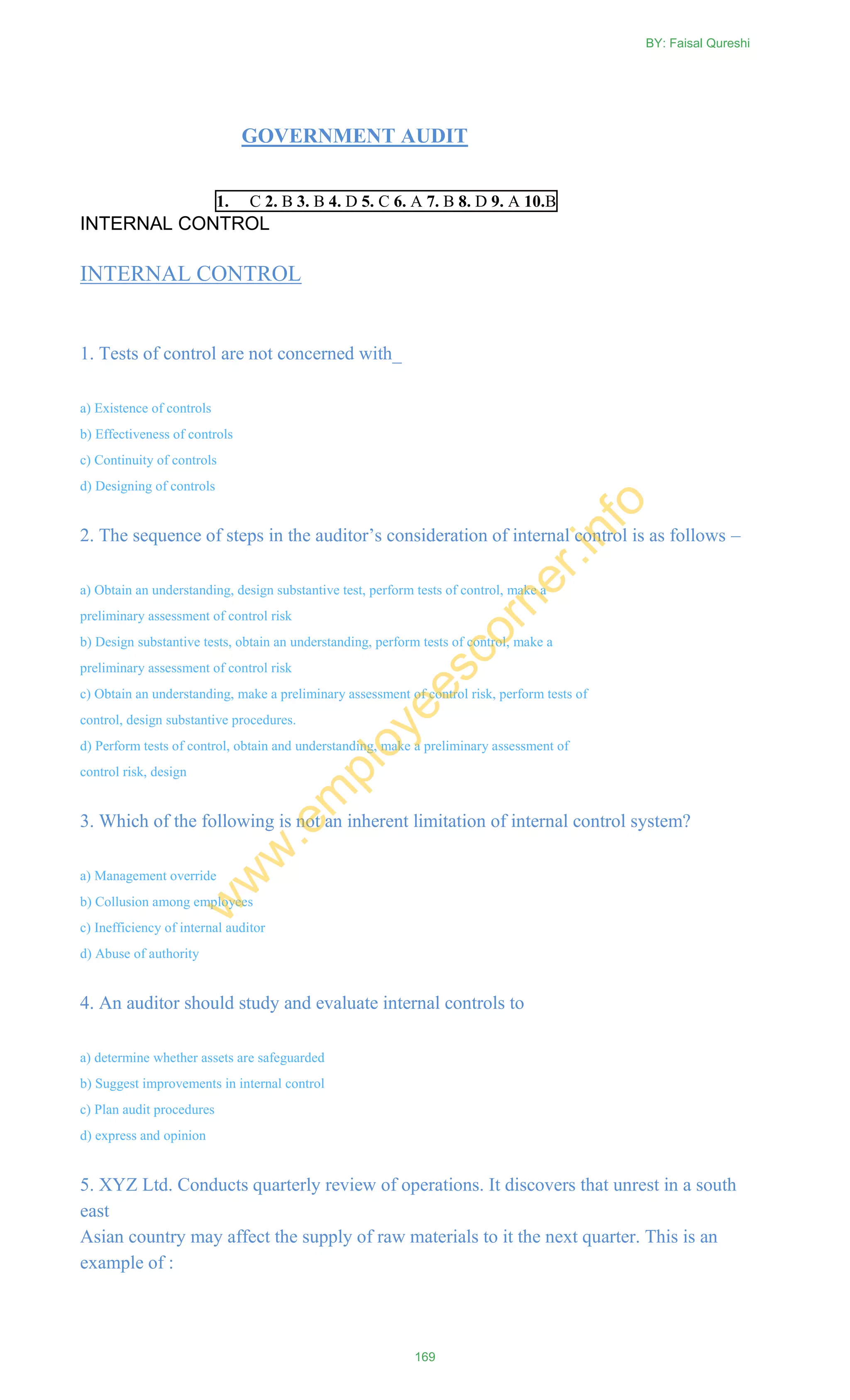 GOVERNMENT AUDIT
1. C 2. B 3. B 4. D 5. C 6. A 7. B 8. D 9. A 10.B
INTERNAL CONTROL
INTERNAL CONTROL
1. Tests of control are not concerned with_
a) Existence of controls
b) Effectiveness of controls
c) Continuity of controls
d) Designing of controls
2. The sequence of steps in the auditor‘s consideration of internal control is as follows –
a) Obtain an understanding, design substantive test, perform tests of control, make a
preliminary assessment of control risk
b) Design substantive tests, obtain an understanding, perform tests of control, make a
preliminary assessment of control risk
c) Obtain an understanding, make a preliminary assessment of control risk, perform tests of
control, design substantive procedures.
d) Perform tests of control, obtain and understanding, make a preliminary assessment of
control risk, design
3. Which of the following is not an inherent limitation of internal control system?
a) Management override
b) Collusion among employees
c) Inefficiency of internal auditor
d) Abuse of authority
4. An auditor should study and evaluate internal controls to
a) determine whether assets are safeguarded
b) Suggest improvements in internal control
c) Plan audit procedures
d) express and opinion
5. XYZ Ltd. Conducts quarterly review of operations. It discovers that unrest in a south
east
Asian country may affect the supply of raw materials to it the next quarter. This is an
example of :
BY: Faisal Qureshi
169
w
w
w
.em
ployeescorner.info
 
