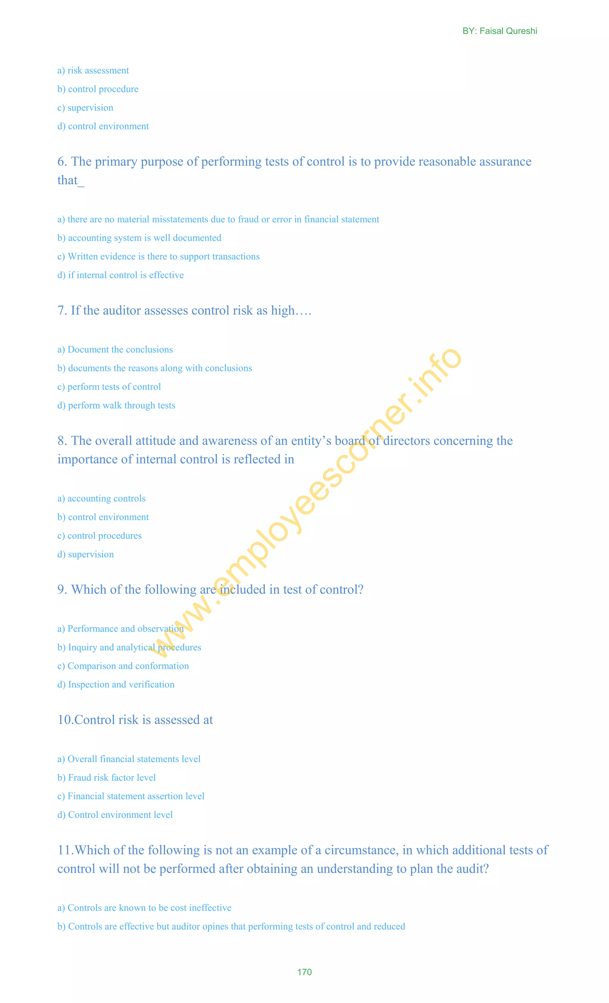 a) risk assessment
b) control procedure
c) supervision
d) control environment
6. The primary purpose of performing tests of control is to provide reasonable assurance
that_
a) there are no material misstatements due to fraud or error in financial statement
b) accounting system is well documented
c) Written evidence is there to support transactions
d) if internal control is effective
7. If the auditor assesses control risk as high….
a) Document the conclusions
b) documents the reasons along with conclusions
c) perform tests of control
d) perform walk through tests
8. The overall attitude and awareness of an entity‘s board of directors concerning the
importance of internal control is reflected in
a) accounting controls
b) control environment
c) control procedures
d) supervision
9. Which of the following are included in test of control?
a) Performance and observation
b) Inquiry and analytical procedures
c) Comparison and conformation
d) Inspection and verification
10.Control risk is assessed at
a) Overall financial statements level
b) Fraud risk factor level
c) Financial statement assertion level
d) Control environment level
11.Which of the following is not an example of a circumstance, in which additional tests of
control will not be performed after obtaining an understanding to plan the audit?
a) Controls are known to be cost ineffective
b) Controls are effective but auditor opines that performing tests of control and reduced
BY: Faisal Qureshi
170
w
w
w
.em
ployeescorner.info
 