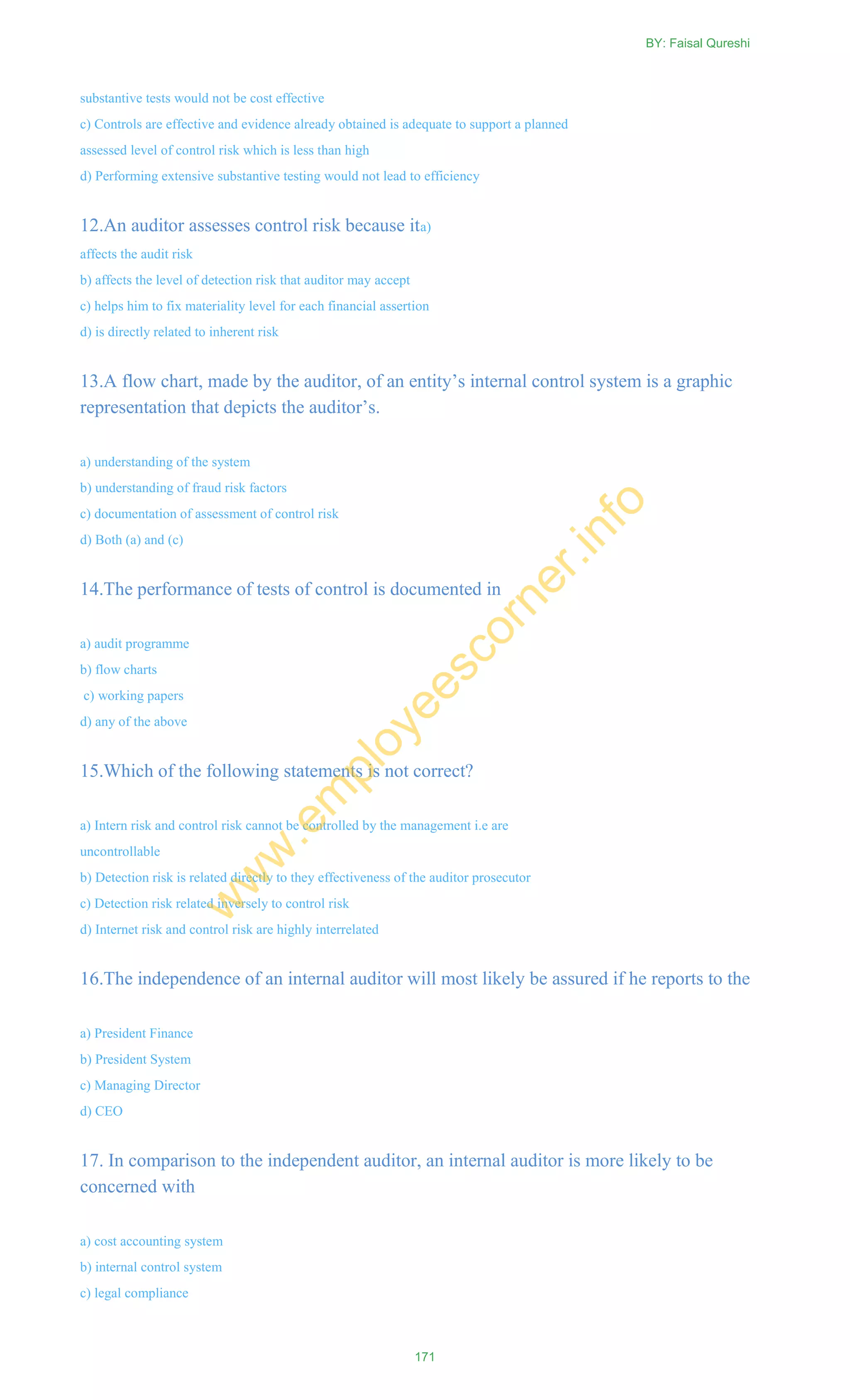 substantive tests would not be cost effective
c) Controls are effective and evidence already obtained is adequate to support a planned
assessed level of control risk which is less than high
d) Performing extensive substantive testing would not lead to efficiency
12.An auditor assesses control risk because ita)
affects the audit risk
b) affects the level of detection risk that auditor may accept
c) helps him to fix materiality level for each financial assertion
d) is directly related to inherent risk
13.A flow chart, made by the auditor, of an entity‘s internal control system is a graphic
representation that depicts the auditor‘s.
a) understanding of the system
b) understanding of fraud risk factors
c) documentation of assessment of control risk
d) Both (a) and (c)
14.The performance of tests of control is documented in
a) audit programme
b) flow charts
c) working papers
d) any of the above
15.Which of the following statements is not correct?
a) Intern risk and control risk cannot be controlled by the management i.e are
uncontrollable
b) Detection risk is related directly to they effectiveness of the auditor prosecutor
c) Detection risk related inversely to control risk
d) Internet risk and control risk are highly interrelated
16.The independence of an internal auditor will most likely be assured if he reports to the
a) President Finance
b) President System
c) Managing Director
d) CEO
17. In comparison to the independent auditor, an internal auditor is more likely to be
concerned with
a) cost accounting system
b) internal control system
c) legal compliance
BY: Faisal Qureshi
171
w
w
w
.em
ployeescorner.info
 