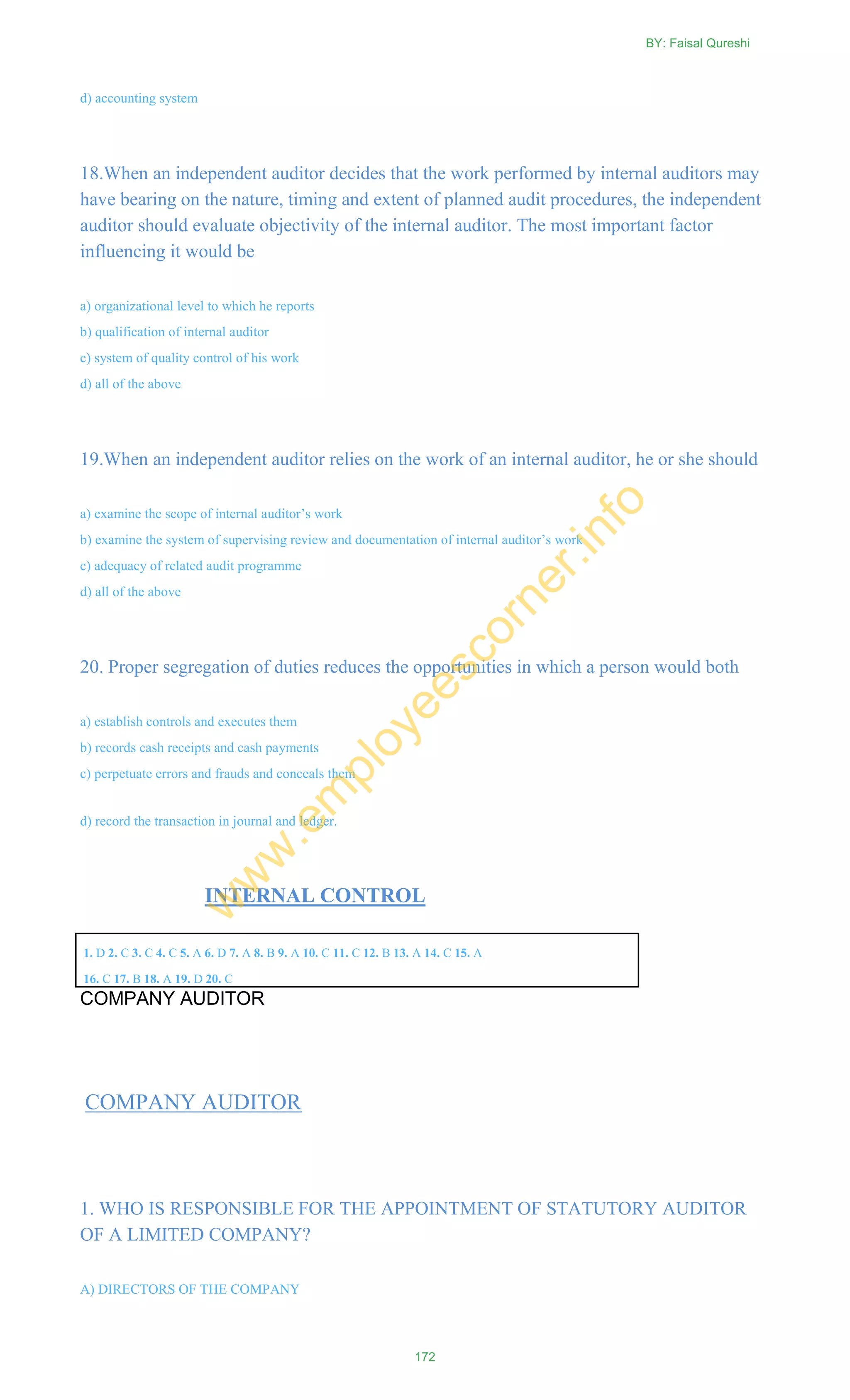 d) accounting system
18.When an independent auditor decides that the work performed by internal auditors may
have bearing on the nature, timing and extent of planned audit procedures, the independent
auditor should evaluate objectivity of the internal auditor. The most important factor
influencing it would be
a) organizational level to which he reports
b) qualification of internal auditor
c) system of quality control of his work
d) all of the above
19.When an independent auditor relies on the work of an internal auditor, he or she should
a) examine the scope of internal auditor‘s work
b) examine the system of supervising review and documentation of internal auditor‘s work
c) adequacy of related audit programme
d) all of the above
20. Proper segregation of duties reduces the opportunities in which a person would both
a) establish controls and executes them
b) records cash receipts and cash payments
c) perpetuate errors and frauds and conceals them
d) record the transaction in journal and ledger.
INTERNAL CONTROL
1. D 2. C 3. C 4. C 5. A 6. D 7. A 8. B 9. A 10. C 11. C 12. B 13. A 14. C 15. A
16. C 17. B 18. A 19. D 20. C
COMPANY AUDITOR
COMPANY AUDITOR
1. WHO IS RESPONSIBLE FOR THE APPOINTMENT OF STATUTORY AUDITOR
OF A LIMITED COMPANY?
A) DIRECTORS OF THE COMPANY
BY: Faisal Qureshi
172
w
w
w
.em
ployeescorner.info
 