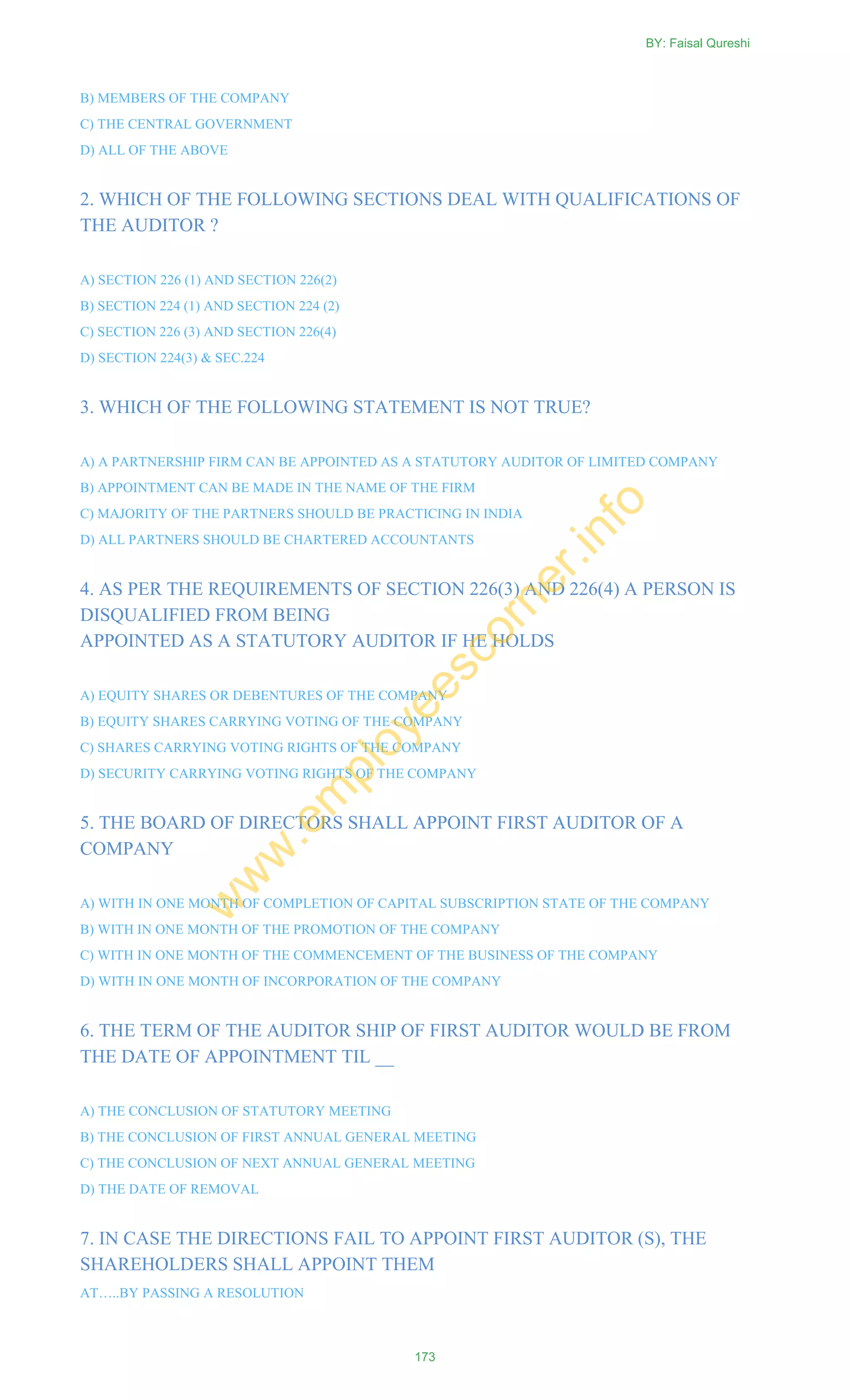 B) MEMBERS OF THE COMPANY
C) THE CENTRAL GOVERNMENT
D) ALL OF THE ABOVE
2. WHICH OF THE FOLLOWING SECTIONS DEAL WITH QUALIFICATIONS OF
THE AUDITOR ?
A) SECTION 226 (1) AND SECTION 226(2)
B) SECTION 224 (1) AND SECTION 224 (2)
C) SECTION 226 (3) AND SECTION 226(4)
D) SECTION 224(3) & SEC.224
3. WHICH OF THE FOLLOWING STATEMENT IS NOT TRUE?
A) A PARTNERSHIP FIRM CAN BE APPOINTED AS A STATUTORY AUDITOR OF LIMITED COMPANY
B) APPOINTMENT CAN BE MADE IN THE NAME OF THE FIRM
C) MAJORITY OF THE PARTNERS SHOULD BE PRACTICING IN INDIA
D) ALL PARTNERS SHOULD BE CHARTERED ACCOUNTANTS
4. AS PER THE REQUIREMENTS OF SECTION 226(3) AND 226(4) A PERSON IS
DISQUALIFIED FROM BEING
APPOINTED AS A STATUTORY AUDITOR IF HE HOLDS
A) EQUITY SHARES OR DEBENTURES OF THE COMPANY
B) EQUITY SHARES CARRYING VOTING OF THE COMPANY
C) SHARES CARRYING VOTING RIGHTS OF THE COMPANY
D) SECURITY CARRYING VOTING RIGHTS OF THE COMPANY
5. THE BOARD OF DIRECTORS SHALL APPOINT FIRST AUDITOR OF A
COMPANY
A) WITH IN ONE MONTH OF COMPLETION OF CAPITAL SUBSCRIPTION STATE OF THE COMPANY
B) WITH IN ONE MONTH OF THE PROMOTION OF THE COMPANY
C) WITH IN ONE MONTH OF THE COMMENCEMENT OF THE BUSINESS OF THE COMPANY
D) WITH IN ONE MONTH OF INCORPORATION OF THE COMPANY
6. THE TERM OF THE AUDITOR SHIP OF FIRST AUDITOR WOULD BE FROM
THE DATE OF APPOINTMENT TIL __
A) THE CONCLUSION OF STATUTORY MEETING
B) THE CONCLUSION OF FIRST ANNUAL GENERAL MEETING
C) THE CONCLUSION OF NEXT ANNUAL GENERAL MEETING
D) THE DATE OF REMOVAL
7. IN CASE THE DIRECTIONS FAIL TO APPOINT FIRST AUDITOR (S), THE
SHAREHOLDERS SHALL APPOINT THEM
AT…..BY PASSING A RESOLUTION
BY: Faisal Qureshi
173
w
w
w
.em
ployeescorner.info
 