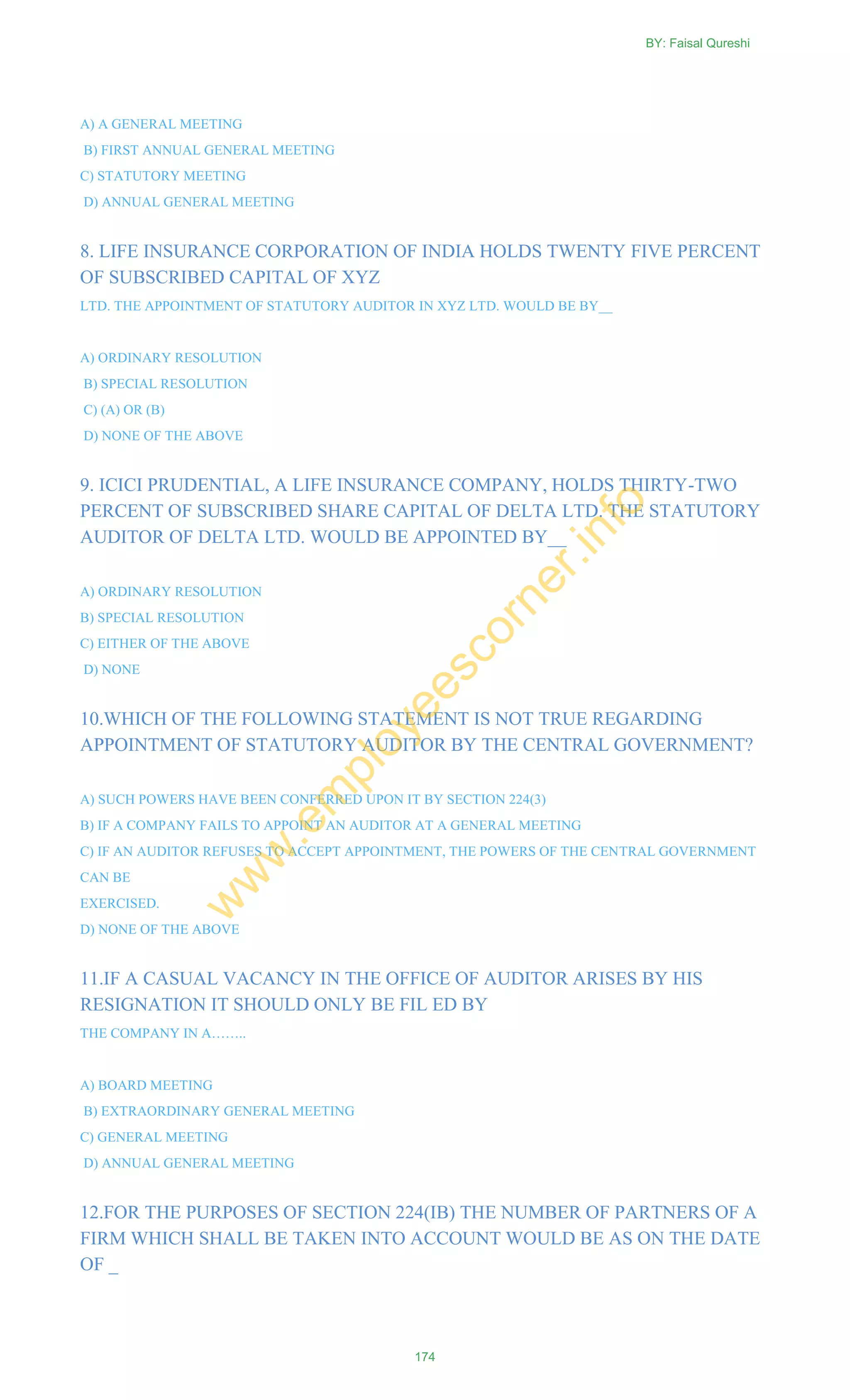 A) A GENERAL MEETING
B) FIRST ANNUAL GENERAL MEETING
C) STATUTORY MEETING
D) ANNUAL GENERAL MEETING
8. LIFE INSURANCE CORPORATION OF INDIA HOLDS TWENTY FIVE PERCENT
OF SUBSCRIBED CAPITAL OF XYZ
LTD. THE APPOINTMENT OF STATUTORY AUDITOR IN XYZ LTD. WOULD BE BY__
A) ORDINARY RESOLUTION
B) SPECIAL RESOLUTION
C) (A) OR (B)
D) NONE OF THE ABOVE
9. ICICI PRUDENTIAL, A LIFE INSURANCE COMPANY, HOLDS THIRTY-TWO
PERCENT OF SUBSCRIBED SHARE CAPITAL OF DELTA LTD. THE STATUTORY
AUDITOR OF DELTA LTD. WOULD BE APPOINTED BY__
A) ORDINARY RESOLUTION
B) SPECIAL RESOLUTION
C) EITHER OF THE ABOVE
D) NONE
10.WHICH OF THE FOLLOWING STATEMENT IS NOT TRUE REGARDING
APPOINTMENT OF STATUTORY AUDITOR BY THE CENTRAL GOVERNMENT?
A) SUCH POWERS HAVE BEEN CONFERRED UPON IT BY SECTION 224(3)
B) IF A COMPANY FAILS TO APPOINT AN AUDITOR AT A GENERAL MEETING
C) IF AN AUDITOR REFUSES TO ACCEPT APPOINTMENT, THE POWERS OF THE CENTRAL GOVERNMENT
CAN BE
EXERCISED.
D) NONE OF THE ABOVE
11.IF A CASUAL VACANCY IN THE OFFICE OF AUDITOR ARISES BY HIS
RESIGNATION IT SHOULD ONLY BE FIL ED BY
THE COMPANY IN A……..
A) BOARD MEETING
B) EXTRAORDINARY GENERAL MEETING
C) GENERAL MEETING
D) ANNUAL GENERAL MEETING
12.FOR THE PURPOSES OF SECTION 224(IB) THE NUMBER OF PARTNERS OF A
FIRM WHICH SHALL BE TAKEN INTO ACCOUNT WOULD BE AS ON THE DATE
OF _
BY: Faisal Qureshi
174
w
w
w
.em
ployeescorner.info
 