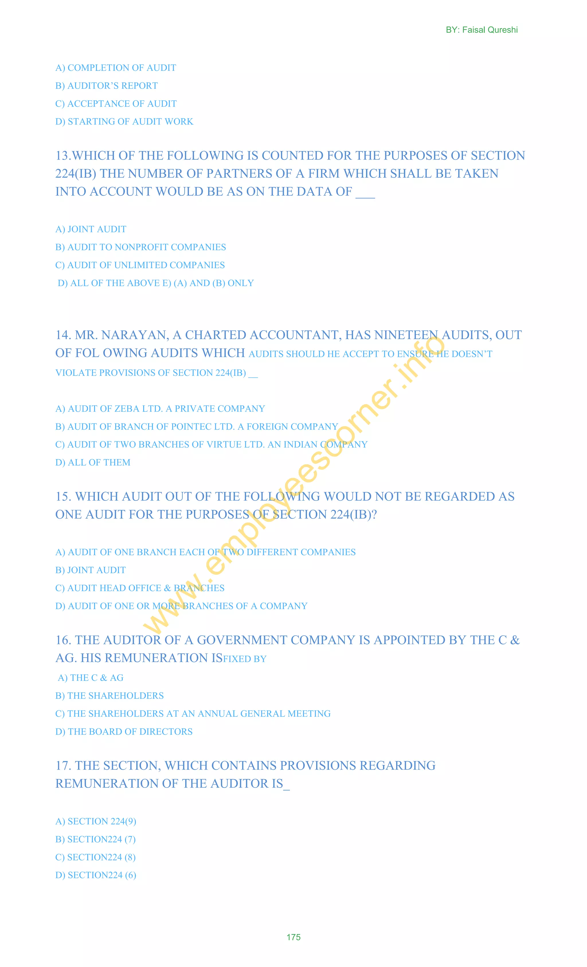 A) COMPLETION OF AUDIT
B) AUDITOR‘S REPORT
C) ACCEPTANCE OF AUDIT
D) STARTING OF AUDIT WORK
13.WHICH OF THE FOLLOWING IS COUNTED FOR THE PURPOSES OF SECTION
224(IB) THE NUMBER OF PARTNERS OF A FIRM WHICH SHALL BE TAKEN
INTO ACCOUNT WOULD BE AS ON THE DATA OF ___
A) JOINT AUDIT
B) AUDIT TO NONPROFIT COMPANIES
C) AUDIT OF UNLIMITED COMPANIES
D) ALL OF THE ABOVE E) (A) AND (B) ONLY
14. MR. NARAYAN, A CHARTED ACCOUNTANT, HAS NINETEEN AUDITS, OUT
OF FOL OWING AUDITS WHICH AUDITS SHOULD HE ACCEPT TO ENSURE HE DOESN‘T
VIOLATE PROVISIONS OF SECTION 224(IB) __
A) AUDIT OF ZEBA LTD. A PRIVATE COMPANY
B) AUDIT OF BRANCH OF POINTEC LTD. A FOREIGN COMPANY
C) AUDIT OF TWO BRANCHES OF VIRTUE LTD. AN INDIAN COMPANY
D) ALL OF THEM
15. WHICH AUDIT OUT OF THE FOLLOWING WOULD NOT BE REGARDED AS
ONE AUDIT FOR THE PURPOSES OF SECTION 224(IB)?
A) AUDIT OF ONE BRANCH EACH OF TWO DIFFERENT COMPANIES
B) JOINT AUDIT
C) AUDIT HEAD OFFICE & BRANCHES
D) AUDIT OF ONE OR MORE BRANCHES OF A COMPANY
16. THE AUDITOR OF A GOVERNMENT COMPANY IS APPOINTED BY THE C &
AG. HIS REMUNERATION ISFIXED BY
A) THE C & AG
B) THE SHAREHOLDERS
C) THE SHAREHOLDERS AT AN ANNUAL GENERAL MEETING
D) THE BOARD OF DIRECTORS
17. THE SECTION, WHICH CONTAINS PROVISIONS REGARDING
REMUNERATION OF THE AUDITOR IS_
A) SECTION 224(9)
B) SECTION224 (7)
C) SECTION224 (8)
D) SECTION224 (6)
BY: Faisal Qureshi
175
w
w
w
.em
ployeescorner.info
 