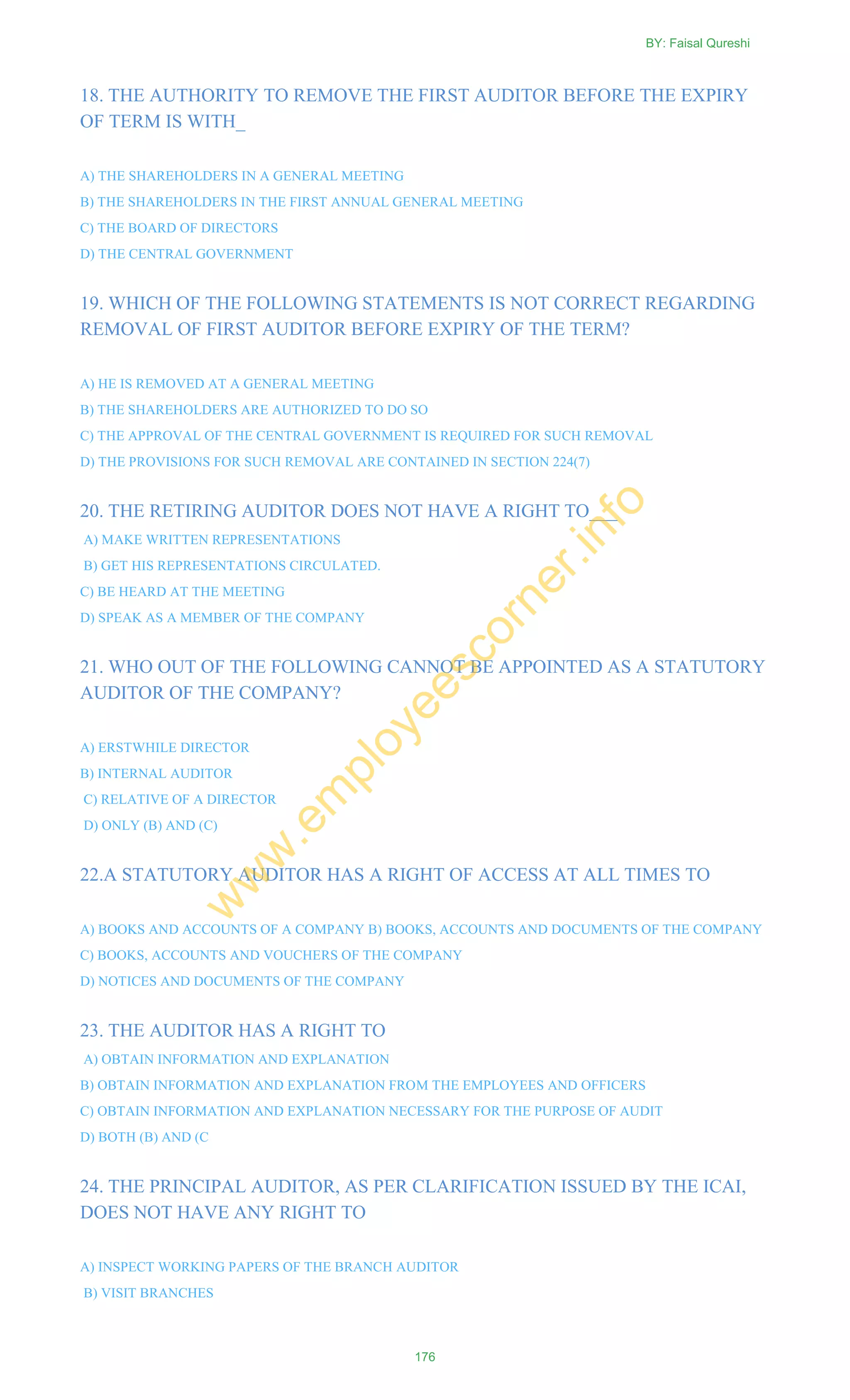 18. THE AUTHORITY TO REMOVE THE FIRST AUDITOR BEFORE THE EXPIRY
OF TERM IS WITH_
A) THE SHAREHOLDERS IN A GENERAL MEETING
B) THE SHAREHOLDERS IN THE FIRST ANNUAL GENERAL MEETING
C) THE BOARD OF DIRECTORS
D) THE CENTRAL GOVERNMENT
19. WHICH OF THE FOLLOWING STATEMENTS IS NOT CORRECT REGARDING
REMOVAL OF FIRST AUDITOR BEFORE EXPIRY OF THE TERM?
A) HE IS REMOVED AT A GENERAL MEETING
B) THE SHAREHOLDERS ARE AUTHORIZED TO DO SO
C) THE APPROVAL OF THE CENTRAL GOVERNMENT IS REQUIRED FOR SUCH REMOVAL
D) THE PROVISIONS FOR SUCH REMOVAL ARE CONTAINED IN SECTION 224(7)
20. THE RETIRING AUDITOR DOES NOT HAVE A RIGHT TO___
A) MAKE WRITTEN REPRESENTATIONS
B) GET HIS REPRESENTATIONS CIRCULATED.
C) BE HEARD AT THE MEETING
D) SPEAK AS A MEMBER OF THE COMPANY
21. WHO OUT OF THE FOLLOWING CANNOT BE APPOINTED AS A STATUTORY
AUDITOR OF THE COMPANY?
A) ERSTWHILE DIRECTOR
B) INTERNAL AUDITOR
C) RELATIVE OF A DIRECTOR
D) ONLY (B) AND (C)
22.A STATUTORY AUDITOR HAS A RIGHT OF ACCESS AT ALL TIMES TO
A) BOOKS AND ACCOUNTS OF A COMPANY B) BOOKS, ACCOUNTS AND DOCUMENTS OF THE COMPANY
C) BOOKS, ACCOUNTS AND VOUCHERS OF THE COMPANY
D) NOTICES AND DOCUMENTS OF THE COMPANY
23. THE AUDITOR HAS A RIGHT TO
A) OBTAIN INFORMATION AND EXPLANATION
B) OBTAIN INFORMATION AND EXPLANATION FROM THE EMPLOYEES AND OFFICERS
C) OBTAIN INFORMATION AND EXPLANATION NECESSARY FOR THE PURPOSE OF AUDIT
D) BOTH (B) AND (C
24. THE PRINCIPAL AUDITOR, AS PER CLARIFICATION ISSUED BY THE ICAI,
DOES NOT HAVE ANY RIGHT TO
A) INSPECT WORKING PAPERS OF THE BRANCH AUDITOR
B) VISIT BRANCHES
BY: Faisal Qureshi
176
w
w
w
.em
ployeescorner.info
 