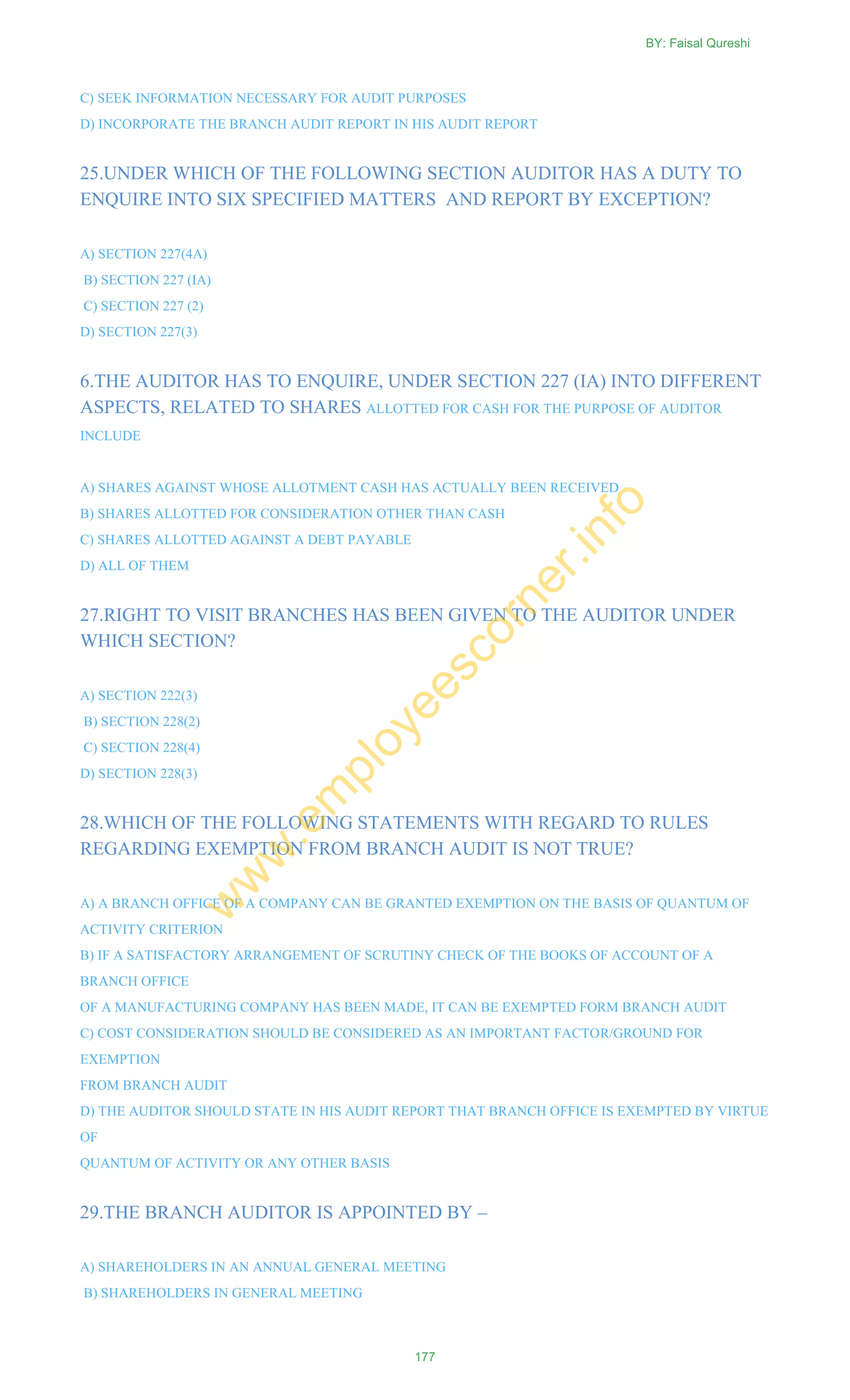C) SEEK INFORMATION NECESSARY FOR AUDIT PURPOSES
D) INCORPORATE THE BRANCH AUDIT REPORT IN HIS AUDIT REPORT
25.UNDER WHICH OF THE FOLLOWING SECTION AUDITOR HAS A DUTY TO
ENQUIRE INTO SIX SPECIFIED MATTERS AND REPORT BY EXCEPTION?
A) SECTION 227(4A)
B) SECTION 227 (IA)
C) SECTION 227 (2)
D) SECTION 227(3)
6.THE AUDITOR HAS TO ENQUIRE, UNDER SECTION 227 (IA) INTO DIFFERENT
ASPECTS, RELATED TO SHARES ALLOTTED FOR CASH FOR THE PURPOSE OF AUDITOR
INCLUDE
A) SHARES AGAINST WHOSE ALLOTMENT CASH HAS ACTUALLY BEEN RECEIVED
B) SHARES ALLOTTED FOR CONSIDERATION OTHER THAN CASH
C) SHARES ALLOTTED AGAINST A DEBT PAYABLE
D) ALL OF THEM
27.RIGHT TO VISIT BRANCHES HAS BEEN GIVEN TO THE AUDITOR UNDER
WHICH SECTION?
A) SECTION 222(3)
B) SECTION 228(2)
C) SECTION 228(4)
D) SECTION 228(3)
28.WHICH OF THE FOLLOWING STATEMENTS WITH REGARD TO RULES
REGARDING EXEMPTION FROM BRANCH AUDIT IS NOT TRUE?
A) A BRANCH OFFICE OF A COMPANY CAN BE GRANTED EXEMPTION ON THE BASIS OF QUANTUM OF
ACTIVITY CRITERION
B) IF A SATISFACTORY ARRANGEMENT OF SCRUTINY CHECK OF THE BOOKS OF ACCOUNT OF A
BRANCH OFFICE
OF A MANUFACTURING COMPANY HAS BEEN MADE, IT CAN BE EXEMPTED FORM BRANCH AUDIT
C) COST CONSIDERATION SHOULD BE CONSIDERED AS AN IMPORTANT FACTOR/GROUND FOR
EXEMPTION
FROM BRANCH AUDIT
D) THE AUDITOR SHOULD STATE IN HIS AUDIT REPORT THAT BRANCH OFFICE IS EXEMPTED BY VIRTUE
OF
QUANTUM OF ACTIVITY OR ANY OTHER BASIS
29.THE BRANCH AUDITOR IS APPOINTED BY –
A) SHAREHOLDERS IN AN ANNUAL GENERAL MEETING
B) SHAREHOLDERS IN GENERAL MEETING
BY: Faisal Qureshi
177
w
w
w
.em
ployeescorner.info
 