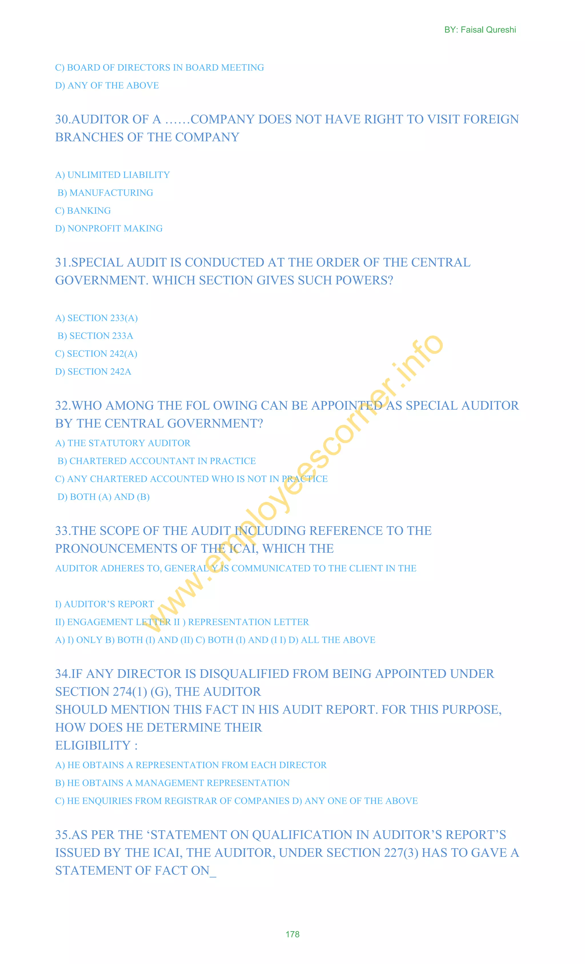 C) BOARD OF DIRECTORS IN BOARD MEETING
D) ANY OF THE ABOVE
30.AUDITOR OF A ……COMPANY DOES NOT HAVE RIGHT TO VISIT FOREIGN
BRANCHES OF THE COMPANY
A) UNLIMITED LIABILITY
B) MANUFACTURING
C) BANKING
D) NONPROFIT MAKING
31.SPECIAL AUDIT IS CONDUCTED AT THE ORDER OF THE CENTRAL
GOVERNMENT. WHICH SECTION GIVES SUCH POWERS?
A) SECTION 233(A)
B) SECTION 233A
C) SECTION 242(A)
D) SECTION 242A
32.WHO AMONG THE FOL OWING CAN BE APPOINTED AS SPECIAL AUDITOR
BY THE CENTRAL GOVERNMENT?
A) THE STATUTORY AUDITOR
B) CHARTERED ACCOUNTANT IN PRACTICE
C) ANY CHARTERED ACCOUNTED WHO IS NOT IN PRACTICE
D) BOTH (A) AND (B)
33.THE SCOPE OF THE AUDIT INCLUDING REFERENCE TO THE
PRONOUNCEMENTS OF THE ICAI, WHICH THE
AUDITOR ADHERES TO, GENERAL Y IS COMMUNICATED TO THE CLIENT IN THE
I) AUDITOR‘S REPORT
II) ENGAGEMENT LETTER II ) REPRESENTATION LETTER
A) I) ONLY B) BOTH (I) AND (II) C) BOTH (I) AND (I I) D) ALL THE ABOVE
34.IF ANY DIRECTOR IS DISQUALIFIED FROM BEING APPOINTED UNDER
SECTION 274(1) (G), THE AUDITOR
SHOULD MENTION THIS FACT IN HIS AUDIT REPORT. FOR THIS PURPOSE,
HOW DOES HE DETERMINE THEIR
ELIGIBILITY :
A) HE OBTAINS A REPRESENTATION FROM EACH DIRECTOR
B) HE OBTAINS A MANAGEMENT REPRESENTATION
C) HE ENQUIRIES FROM REGISTRAR OF COMPANIES D) ANY ONE OF THE ABOVE
35.AS PER THE ‗STATEMENT ON QUALIFICATION IN AUDITOR‘S REPORT‘S
ISSUED BY THE ICAI, THE AUDITOR, UNDER SECTION 227(3) HAS TO GAVE A
STATEMENT OF FACT ON_
BY: Faisal Qureshi
178
w
w
w
.em
ployeescorner.info
 