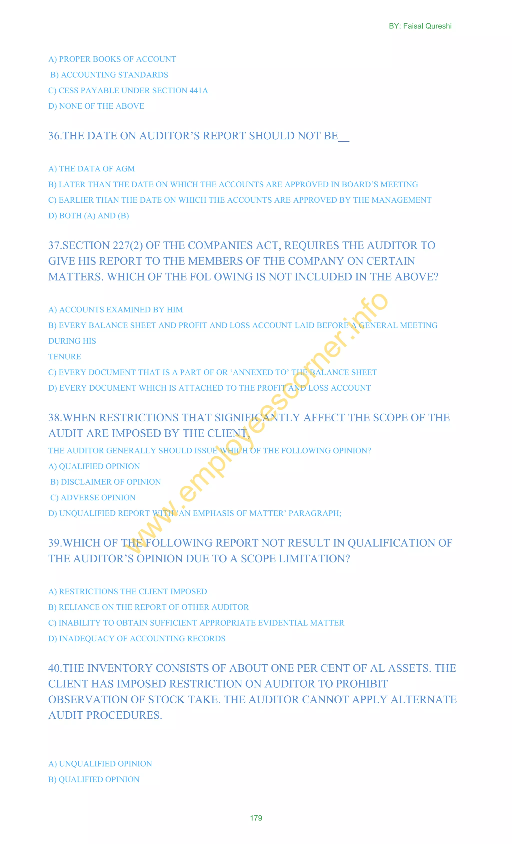 A) PROPER BOOKS OF ACCOUNT
B) ACCOUNTING STANDARDS
C) CESS PAYABLE UNDER SECTION 441A
D) NONE OF THE ABOVE
36.THE DATE ON AUDITOR‘S REPORT SHOULD NOT BE__
A) THE DATA OF AGM
B) LATER THAN THE DATE ON WHICH THE ACCOUNTS ARE APPROVED IN BOARD‘S MEETING
C) EARLIER THAN THE DATE ON WHICH THE ACCOUNTS ARE APPROVED BY THE MANAGEMENT
D) BOTH (A) AND (B)
37.SECTION 227(2) OF THE COMPANIES ACT, REQUIRES THE AUDITOR TO
GIVE HIS REPORT TO THE MEMBERS OF THE COMPANY ON CERTAIN
MATTERS. WHICH OF THE FOL OWING IS NOT INCLUDED IN THE ABOVE?
A) ACCOUNTS EXAMINED BY HIM
B) EVERY BALANCE SHEET AND PROFIT AND LOSS ACCOUNT LAID BEFORE A GENERAL MEETING
DURING HIS
TENURE
C) EVERY DOCUMENT THAT IS A PART OF OR ‗ANNEXED TO‘ THE BALANCE SHEET
D) EVERY DOCUMENT WHICH IS ATTACHED TO THE PROFIT AND LOSS ACCOUNT
38.WHEN RESTRICTIONS THAT SIGNIFICANTLY AFFECT THE SCOPE OF THE
AUDIT ARE IMPOSED BY THE CLIENT,
THE AUDITOR GENERALLY SHOULD ISSUE WHICH OF THE FOLLOWING OPINION?
A) QUALIFIED OPINION
B) DISCLAIMER OF OPINION
C) ADVERSE OPINION
D) UNQUALIFIED REPORT WITH ‗AN EMPHASIS OF MATTER‘ PARAGRAPH;
39.WHICH OF THE FOLLOWING REPORT NOT RESULT IN QUALIFICATION OF
THE AUDITOR‘S OPINION DUE TO A SCOPE LIMITATION?
A) RESTRICTIONS THE CLIENT IMPOSED
B) RELIANCE ON THE REPORT OF OTHER AUDITOR
C) INABILITY TO OBTAIN SUFFICIENT APPROPRIATE EVIDENTIAL MATTER
D) INADEQUACY OF ACCOUNTING RECORDS
40.THE INVENTORY CONSISTS OF ABOUT ONE PER CENT OF AL ASSETS. THE
CLIENT HAS IMPOSED RESTRICTION ON AUDITOR TO PROHIBIT
OBSERVATION OF STOCK TAKE. THE AUDITOR CANNOT APPLY ALTERNATE
AUDIT PROCEDURES.
A) UNQUALIFIED OPINION
B) QUALIFIED OPINION
BY: Faisal Qureshi
179
w
w
w
.em
ployeescorner.info
 