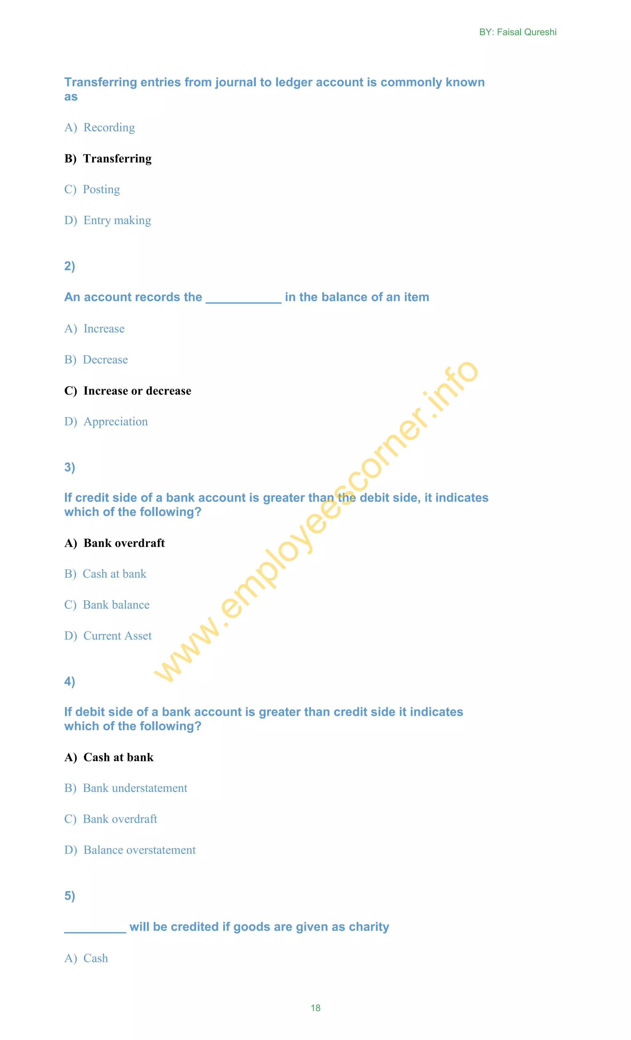 Transferring entries from journal to ledger account is commonly known
as
A) Recording
B) Transferring
C) Posting
D) Entry making
2)
An account records the ___________ in the balance of an item
A) Increase
B) Decrease
C) Increase or decrease
D) Appreciation
3)
If credit side of a bank account is greater than the debit side, it indicates
which of the following?
A) Bank overdraft
B) Cash at bank
C) Bank balance
D) Current Asset
4)
If debit side of a bank account is greater than credit side it indicates
which of the following?
A) Cash at bank
B) Bank understatement
C) Bank overdraft
D) Balance overstatement
5)
_________ will be credited if goods are given as charity
A) Cash
BY: Faisal Qureshi
18
w
w
w
.em
ployeescorner.info
 