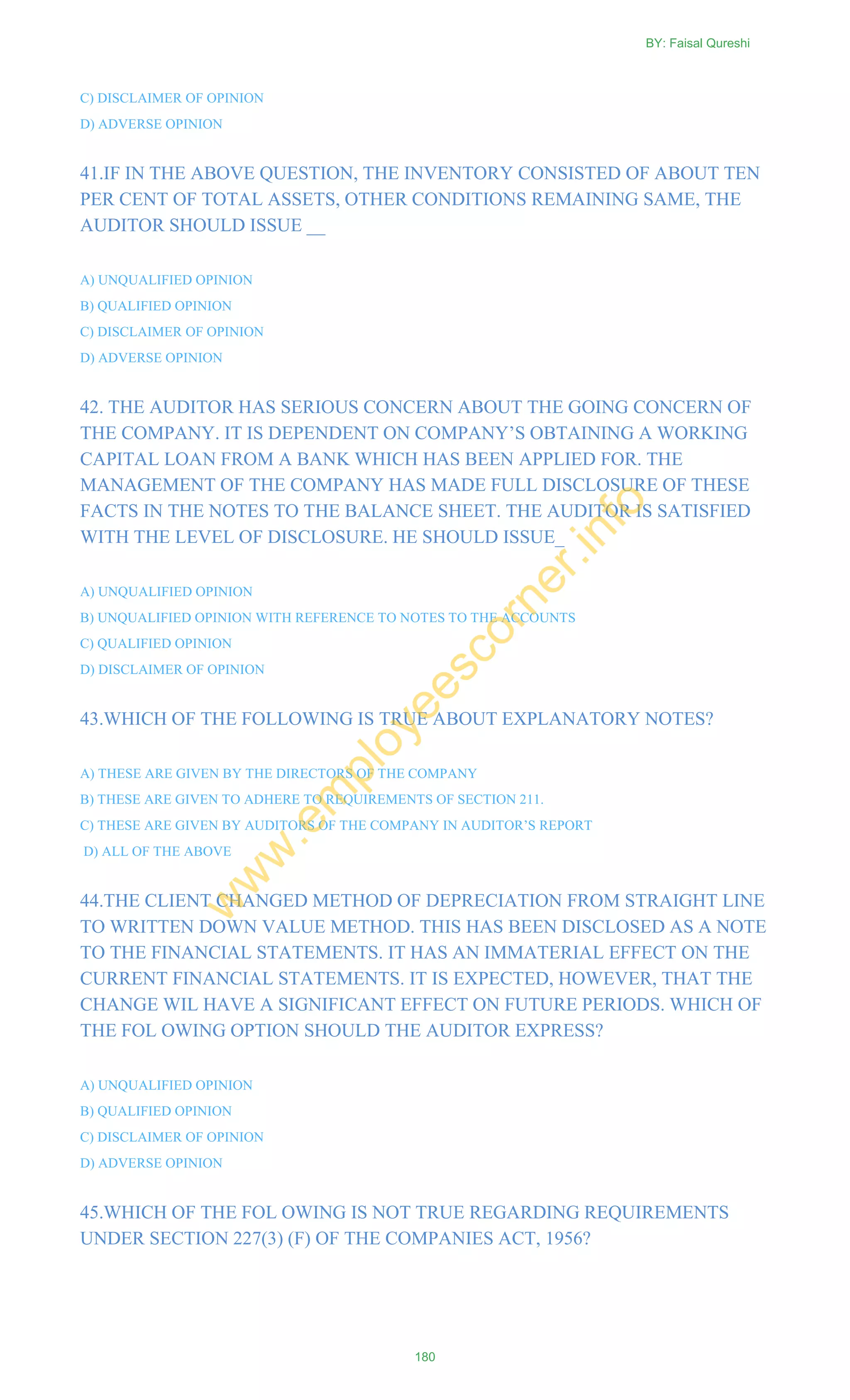 C) DISCLAIMER OF OPINION
D) ADVERSE OPINION
41.IF IN THE ABOVE QUESTION, THE INVENTORY CONSISTED OF ABOUT TEN
PER CENT OF TOTAL ASSETS, OTHER CONDITIONS REMAINING SAME, THE
AUDITOR SHOULD ISSUE __
A) UNQUALIFIED OPINION
B) QUALIFIED OPINION
C) DISCLAIMER OF OPINION
D) ADVERSE OPINION
42. THE AUDITOR HAS SERIOUS CONCERN ABOUT THE GOING CONCERN OF
THE COMPANY. IT IS DEPENDENT ON COMPANY‘S OBTAINING A WORKING
CAPITAL LOAN FROM A BANK WHICH HAS BEEN APPLIED FOR. THE
MANAGEMENT OF THE COMPANY HAS MADE FULL DISCLOSURE OF THESE
FACTS IN THE NOTES TO THE BALANCE SHEET. THE AUDITOR IS SATISFIED
WITH THE LEVEL OF DISCLOSURE. HE SHOULD ISSUE_
A) UNQUALIFIED OPINION
B) UNQUALIFIED OPINION WITH REFERENCE TO NOTES TO THE ACCOUNTS
C) QUALIFIED OPINION
D) DISCLAIMER OF OPINION
43.WHICH OF THE FOLLOWING IS TRUE ABOUT EXPLANATORY NOTES?
A) THESE ARE GIVEN BY THE DIRECTORS OF THE COMPANY
B) THESE ARE GIVEN TO ADHERE TO REQUIREMENTS OF SECTION 211.
C) THESE ARE GIVEN BY AUDITORS OF THE COMPANY IN AUDITOR‘S REPORT
D) ALL OF THE ABOVE
44.THE CLIENT CHANGED METHOD OF DEPRECIATION FROM STRAIGHT LINE
TO WRITTEN DOWN VALUE METHOD. THIS HAS BEEN DISCLOSED AS A NOTE
TO THE FINANCIAL STATEMENTS. IT HAS AN IMMATERIAL EFFECT ON THE
CURRENT FINANCIAL STATEMENTS. IT IS EXPECTED, HOWEVER, THAT THE
CHANGE WIL HAVE A SIGNIFICANT EFFECT ON FUTURE PERIODS. WHICH OF
THE FOL OWING OPTION SHOULD THE AUDITOR EXPRESS?
A) UNQUALIFIED OPINION
B) QUALIFIED OPINION
C) DISCLAIMER OF OPINION
D) ADVERSE OPINION
45.WHICH OF THE FOL OWING IS NOT TRUE REGARDING REQUIREMENTS
UNDER SECTION 227(3) (F) OF THE COMPANIES ACT, 1956?
BY: Faisal Qureshi
180
w
w
w
.em
ployeescorner.info
 