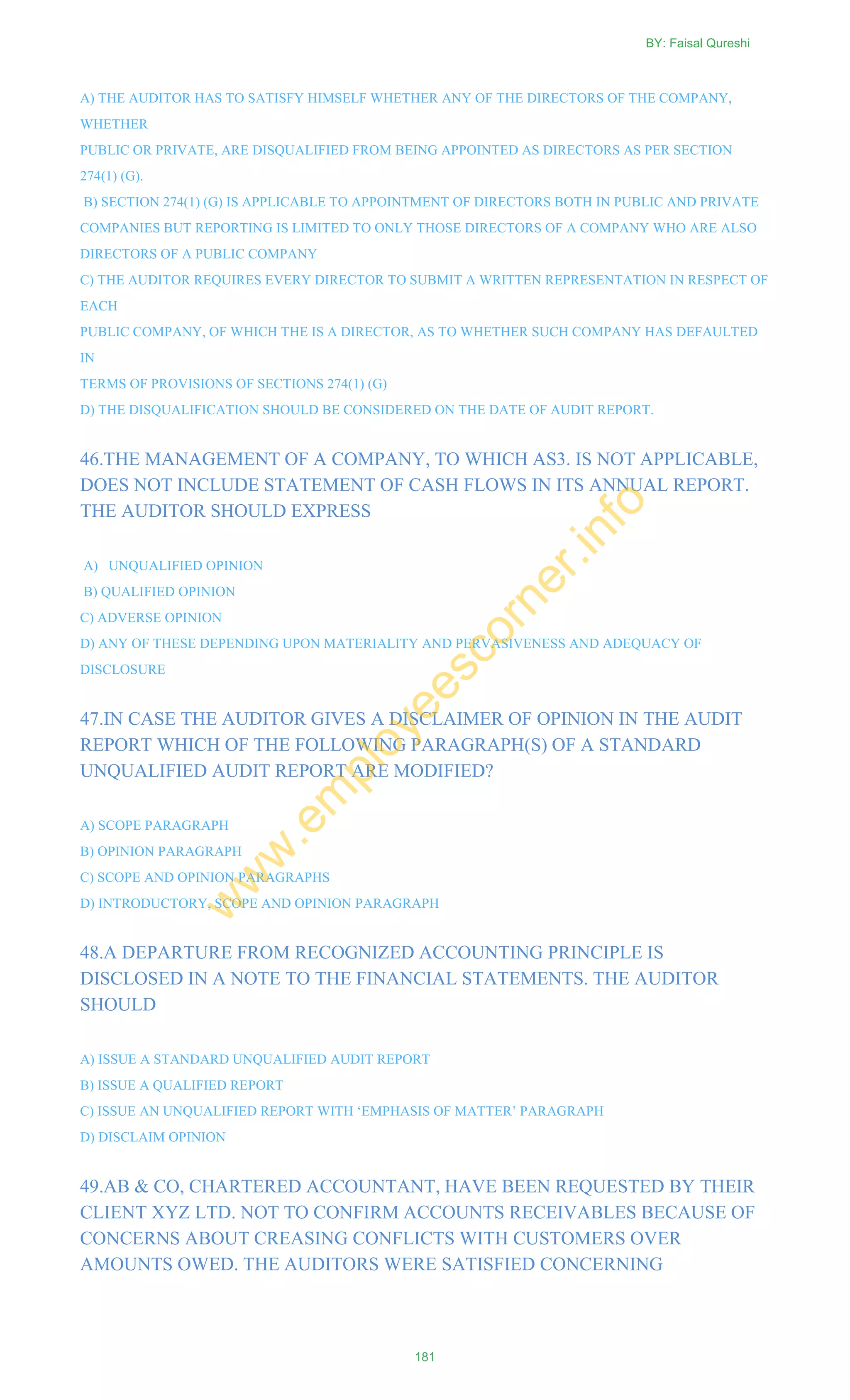 A) THE AUDITOR HAS TO SATISFY HIMSELF WHETHER ANY OF THE DIRECTORS OF THE COMPANY,
WHETHER
PUBLIC OR PRIVATE, ARE DISQUALIFIED FROM BEING APPOINTED AS DIRECTORS AS PER SECTION
274(1) (G).
B) SECTION 274(1) (G) IS APPLICABLE TO APPOINTMENT OF DIRECTORS BOTH IN PUBLIC AND PRIVATE
COMPANIES BUT REPORTING IS LIMITED TO ONLY THOSE DIRECTORS OF A COMPANY WHO ARE ALSO
DIRECTORS OF A PUBLIC COMPANY
C) THE AUDITOR REQUIRES EVERY DIRECTOR TO SUBMIT A WRITTEN REPRESENTATION IN RESPECT OF
EACH
PUBLIC COMPANY, OF WHICH THE IS A DIRECTOR, AS TO WHETHER SUCH COMPANY HAS DEFAULTED
IN
TERMS OF PROVISIONS OF SECTIONS 274(1) (G)
D) THE DISQUALIFICATION SHOULD BE CONSIDERED ON THE DATE OF AUDIT REPORT.
46.THE MANAGEMENT OF A COMPANY, TO WHICH AS3. IS NOT APPLICABLE,
DOES NOT INCLUDE STATEMENT OF CASH FLOWS IN ITS ANNUAL REPORT.
THE AUDITOR SHOULD EXPRESS
A) UNQUALIFIED OPINION
B) QUALIFIED OPINION
C) ADVERSE OPINION
D) ANY OF THESE DEPENDING UPON MATERIALITY AND PERVASIVENESS AND ADEQUACY OF
DISCLOSURE
47.IN CASE THE AUDITOR GIVES A DISCLAIMER OF OPINION IN THE AUDIT
REPORT WHICH OF THE FOLLOWING PARAGRAPH(S) OF A STANDARD
UNQUALIFIED AUDIT REPORT ARE MODIFIED?
A) SCOPE PARAGRAPH
B) OPINION PARAGRAPH
C) SCOPE AND OPINION PARAGRAPHS
D) INTRODUCTORY, SCOPE AND OPINION PARAGRAPH
48.A DEPARTURE FROM RECOGNIZED ACCOUNTING PRINCIPLE IS
DISCLOSED IN A NOTE TO THE FINANCIAL STATEMENTS. THE AUDITOR
SHOULD
A) ISSUE A STANDARD UNQUALIFIED AUDIT REPORT
B) ISSUE A QUALIFIED REPORT
C) ISSUE AN UNQUALIFIED REPORT WITH ‗EMPHASIS OF MATTER‘ PARAGRAPH
D) DISCLAIM OPINION
49.AB & CO, CHARTERED ACCOUNTANT, HAVE BEEN REQUESTED BY THEIR
CLIENT XYZ LTD. NOT TO CONFIRM ACCOUNTS RECEIVABLES BECAUSE OF
CONCERNS ABOUT CREASING CONFLICTS WITH CUSTOMERS OVER
AMOUNTS OWED. THE AUDITORS WERE SATISFIED CONCERNING
BY: Faisal Qureshi
181
w
w
w
.em
ployeescorner.info
 