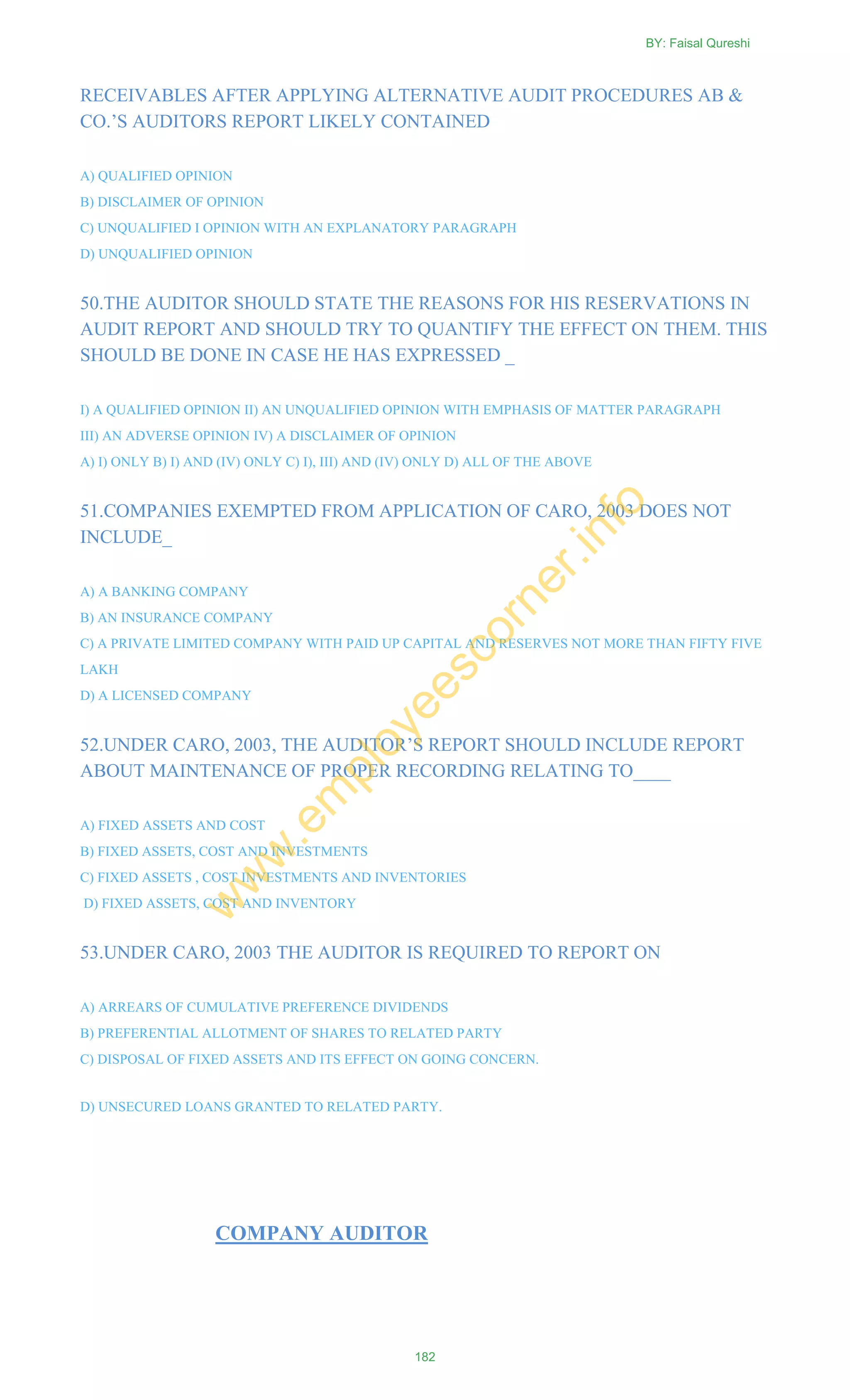 RECEIVABLES AFTER APPLYING ALTERNATIVE AUDIT PROCEDURES AB &
CO.‘S AUDITORS REPORT LIKELY CONTAINED
A) QUALIFIED OPINION
B) DISCLAIMER OF OPINION
C) UNQUALIFIED I OPINION WITH AN EXPLANATORY PARAGRAPH
D) UNQUALIFIED OPINION
50.THE AUDITOR SHOULD STATE THE REASONS FOR HIS RESERVATIONS IN
AUDIT REPORT AND SHOULD TRY TO QUANTIFY THE EFFECT ON THEM. THIS
SHOULD BE DONE IN CASE HE HAS EXPRESSED _
I) A QUALIFIED OPINION II) AN UNQUALIFIED OPINION WITH EMPHASIS OF MATTER PARAGRAPH
III) AN ADVERSE OPINION IV) A DISCLAIMER OF OPINION
A) I) ONLY B) I) AND (IV) ONLY C) I), III) AND (IV) ONLY D) ALL OF THE ABOVE
51.COMPANIES EXEMPTED FROM APPLICATION OF CARO, 2003 DOES NOT
INCLUDE_
A) A BANKING COMPANY
B) AN INSURANCE COMPANY
C) A PRIVATE LIMITED COMPANY WITH PAID UP CAPITAL AND RESERVES NOT MORE THAN FIFTY FIVE
LAKH
D) A LICENSED COMPANY
52.UNDER CARO, 2003, THE AUDITOR‘S REPORT SHOULD INCLUDE REPORT
ABOUT MAINTENANCE OF PROPER RECORDING RELATING TO____
A) FIXED ASSETS AND COST
B) FIXED ASSETS, COST AND INVESTMENTS
C) FIXED ASSETS , COST INVESTMENTS AND INVENTORIES
D) FIXED ASSETS, COST AND INVENTORY
53.UNDER CARO, 2003 THE AUDITOR IS REQUIRED TO REPORT ON
A) ARREARS OF CUMULATIVE PREFERENCE DIVIDENDS
B) PREFERENTIAL ALLOTMENT OF SHARES TO RELATED PARTY
C) DISPOSAL OF FIXED ASSETS AND ITS EFFECT ON GOING CONCERN.
D) UNSECURED LOANS GRANTED TO RELATED PARTY.
COMPANY AUDITOR
BY: Faisal Qureshi
182
w
w
w
.em
ployeescorner.info
 