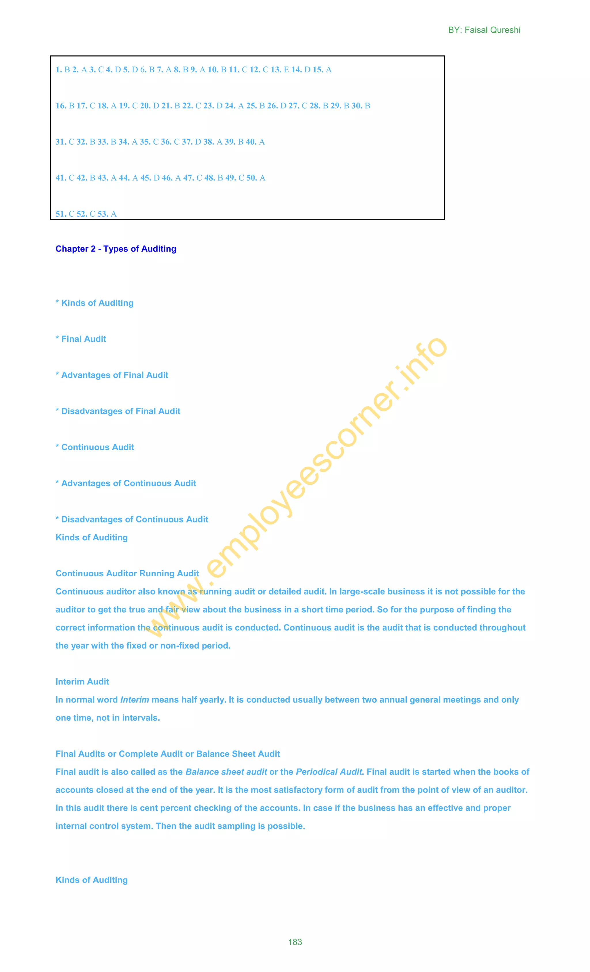 Chapter 2 - Types of Auditing
* Kinds of Auditing
* Final Audit
* Advantages of Final Audit
* Disadvantages of Final Audit
* Continuous Audit
* Advantages of Continuous Audit
* Disadvantages of Continuous Audit
Kinds of Auditing
Continuous Auditor Running Audit
Continuous auditor also known as running audit or detailed audit. In large-scale business it is not possible for the
auditor to get the true and fair view about the business in a short time period. So for the purpose of finding the
correct information the continuous audit is conducted. Continuous audit is the audit that is conducted throughout
the year with the fixed or non-fixed period.
Interim Audit
In normal word Interim means half yearly. It is conducted usually between two annual general meetings and only
one time, not in intervals.
Final Audits or Complete Audit or Balance Sheet Audit
Final audit is also called as the Balance sheet audit or the Periodical Audit. Final audit is started when the books of
accounts closed at the end of the year. It is the most satisfactory form of audit from the point of view of an auditor.
In this audit there is cent percent checking of the accounts. In case if the business has an effective and proper
internal control system. Then the audit sampling is possible.
Kinds of Auditing
1. B 2. A 3. C 4. D 5. D 6. B 7. A 8. B 9. A 10. B 11. C 12. C 13. E 14. D 15. A
16. B 17. C 18. A 19. C 20. D 21. B 22. C 23. D 24. A 25. B 26. D 27. C 28. B 29. B 30. B
31. C 32. B 33. B 34. A 35. C 36. C 37. D 38. A 39. B 40. A
41. C 42. B 43. A 44. A 45. D 46. A 47. C 48. B 49. C 50. A
51. C 52. C 53. A
BY: Faisal Qureshi
183
w
w
w
.em
ployeescorner.info
 