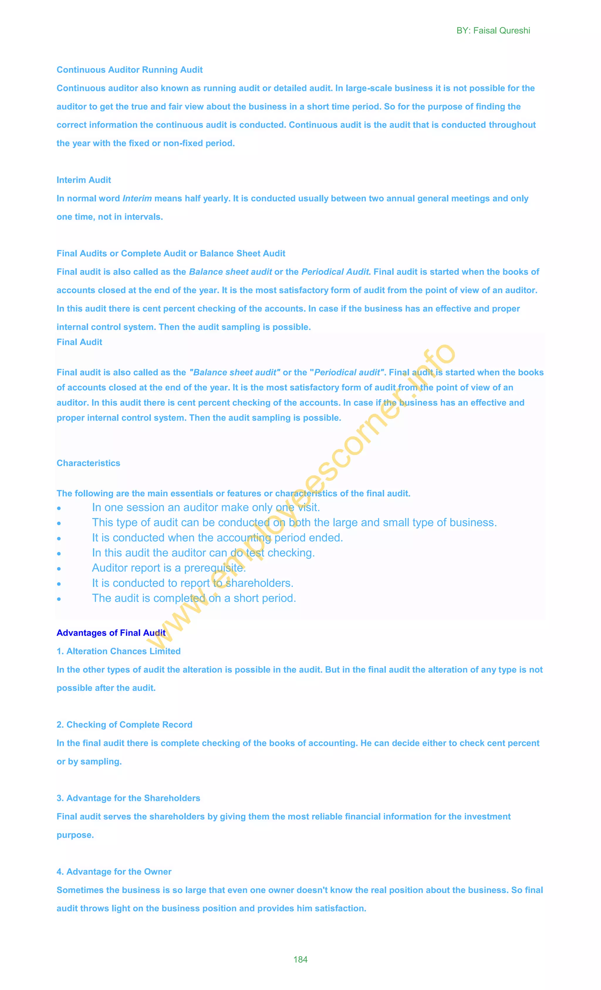 Continuous Auditor Running Audit
Continuous auditor also known as running audit or detailed audit. In large-scale business it is not possible for the
auditor to get the true and fair view about the business in a short time period. So for the purpose of finding the
correct information the continuous audit is conducted. Continuous audit is the audit that is conducted throughout
the year with the fixed or non-fixed period.
Interim Audit
In normal word Interim means half yearly. It is conducted usually between two annual general meetings and only
one time, not in intervals.
Final Audits or Complete Audit or Balance Sheet Audit
Final audit is also called as the Balance sheet audit or the Periodical Audit. Final audit is started when the books of
accounts closed at the end of the year. It is the most satisfactory form of audit from the point of view of an auditor.
In this audit there is cent percent checking of the accounts. In case if the business has an effective and proper
internal control system. Then the audit sampling is possible.
Final Audit
Final audit is also called as the "Balance sheet audit" or the "Periodical audit". Final audit is started when the books
of accounts closed at the end of the year. It is the most satisfactory form of audit from the point of view of an
auditor. In this audit there is cent percent checking of the accounts. In case if the business has an effective and
proper internal control system. Then the audit sampling is possible.
Characteristics
The following are the main essentials or features or characteristics of the final audit.
 In one session an auditor make only one visit.
 This type of audit can be conducted on both the large and small type of business.
 It is conducted when the accounting period ended.
 In this audit the auditor can do test checking.
 Auditor report is a prerequisite.
 It is conducted to report to shareholders.
 The audit is completed on a short period.
Advantages of Final Audit
1. Alteration Chances Limited
In the other types of audit the alteration is possible in the audit. But in the final audit the alteration of any type is not
possible after the audit.
2. Checking of Complete Record
In the final audit there is complete checking of the books of accounting. He can decide either to check cent percent
or by sampling.
3. Advantage for the Shareholders
Final audit serves the shareholders by giving them the most reliable financial information for the investment
purpose.
4. Advantage for the Owner
Sometimes the business is so large that even one owner doesn't know the real position about the business. So final
audit throws light on the business position and provides him satisfaction.
BY: Faisal Qureshi
184
w
w
w
.em
ployeescorner.info
 