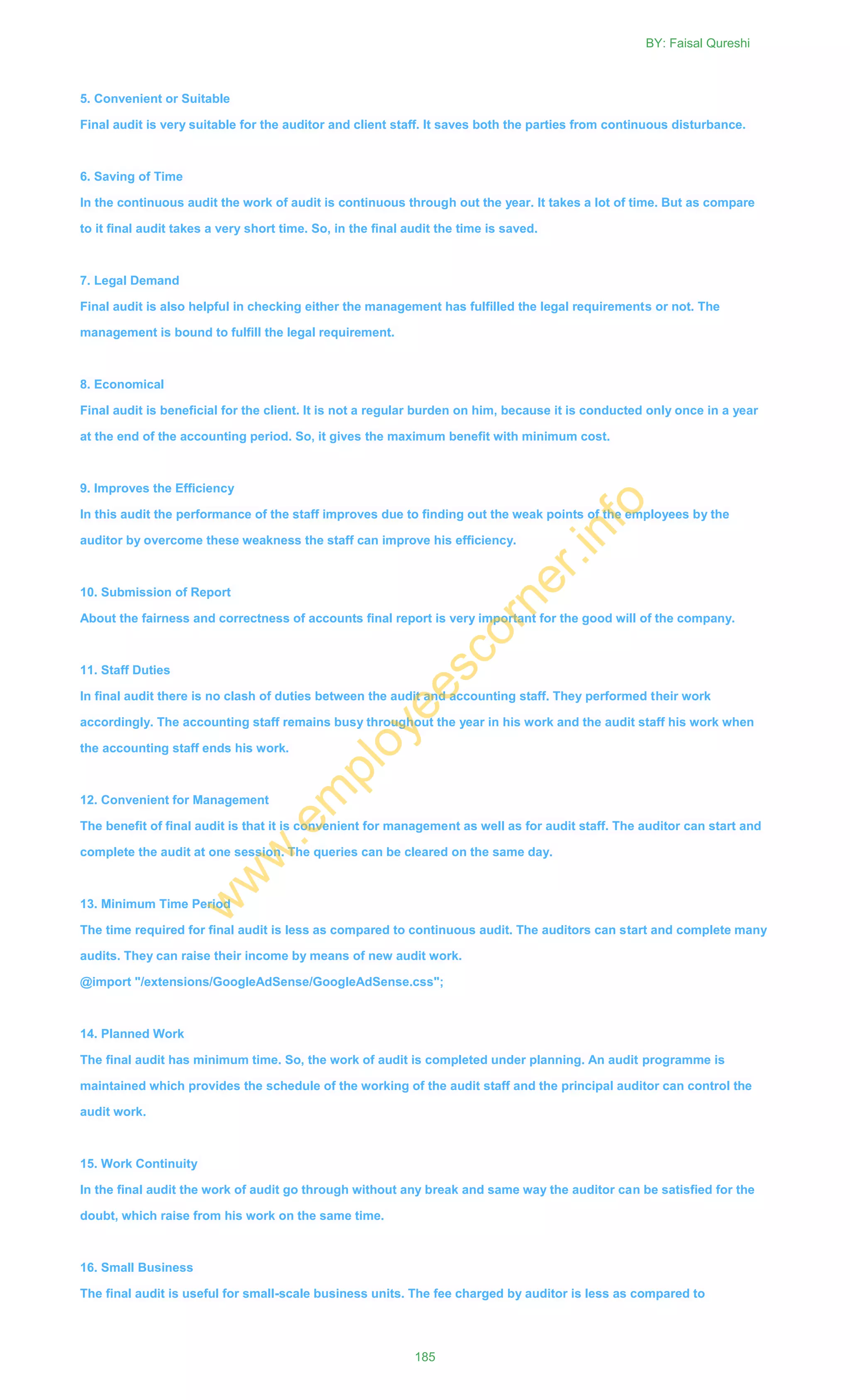 5. Convenient or Suitable
Final audit is very suitable for the auditor and client staff. It saves both the parties from continuous disturbance.
6. Saving of Time
In the continuous audit the work of audit is continuous through out the year. It takes a lot of time. But as compare
to it final audit takes a very short time. So, in the final audit the time is saved.
7. Legal Demand
Final audit is also helpful in checking either the management has fulfilled the legal requirements or not. The
management is bound to fulfill the legal requirement.
8. Economical
Final audit is beneficial for the client. It is not a regular burden on him, because it is conducted only once in a year
at the end of the accounting period. So, it gives the maximum benefit with minimum cost.
9. Improves the Efficiency
In this audit the performance of the staff improves due to finding out the weak points of the employees by the
auditor by overcome these weakness the staff can improve his efficiency.
10. Submission of Report
About the fairness and correctness of accounts final report is very important for the good will of the company.
11. Staff Duties
In final audit there is no clash of duties between the audit and accounting staff. They performed their work
accordingly. The accounting staff remains busy throughout the year in his work and the audit staff his work when
the accounting staff ends his work.
12. Convenient for Management
The benefit of final audit is that it is convenient for management as well as for audit staff. The auditor can start and
complete the audit at one session. The queries can be cleared on the same day.
13. Minimum Time Period
The time required for final audit is less as compared to continuous audit. The auditors can start and complete many
audits. They can raise their income by means of new audit work.
@import "/extensions/GoogleAdSense/GoogleAdSense.css";
14. Planned Work
The final audit has minimum time. So, the work of audit is completed under planning. An audit programme is
maintained which provides the schedule of the working of the audit staff and the principal auditor can control the
audit work.
15. Work Continuity
In the final audit the work of audit go through without any break and same way the auditor can be satisfied for the
doubt, which raise from his work on the same time.
16. Small Business
The final audit is useful for small-scale business units. The fee charged by auditor is less as compared to
BY: Faisal Qureshi
185
w
w
w
.em
ployeescorner.info
 