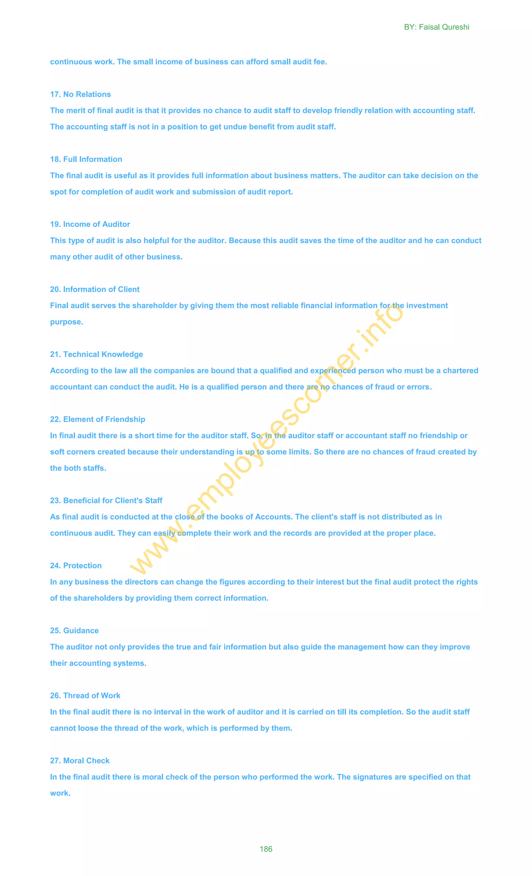 continuous work. The small income of business can afford small audit fee.
17. No Relations
The merit of final audit is that it provides no chance to audit staff to develop friendly relation with accounting staff.
The accounting staff is not in a position to get undue benefit from audit staff.
18. Full Information
The final audit is useful as it provides full information about business matters. The auditor can take decision on the
spot for completion of audit work and submission of audit report.
19. Income of Auditor
This type of audit is also helpful for the auditor. Because this audit saves the time of the auditor and he can conduct
many other audit of other business.
20. Information of Client
Final audit serves the shareholder by giving them the most reliable financial information for the investment
purpose.
21. Technical Knowledge
According to the law all the companies are bound that a qualified and experienced person who must be a chartered
accountant can conduct the audit. He is a qualified person and there are no chances of fraud or errors.
22. Element of Friendship
In final audit there is a short time for the auditor staff. So, in the auditor staff or accountant staff no friendship or
soft corners created because their understanding is up to some limits. So there are no chances of fraud created by
the both staffs.
23. Beneficial for Client's Staff
As final audit is conducted at the close of the books of Accounts. The client's staff is not distributed as in
continuous audit. They can easily complete their work and the records are provided at the proper place.
24. Protection
In any business the directors can change the figures according to their interest but the final audit protect the rights
of the shareholders by providing them correct information.
25. Guidance
The auditor not only provides the true and fair information but also guide the management how can they improve
their accounting systems.
26. Thread of Work
In the final audit there is no interval in the work of auditor and it is carried on till its completion. So the audit staff
cannot loose the thread of the work, which is performed by them.
27. Moral Check
In the final audit there is moral check of the person who performed the work. The signatures are specified on that
work.
BY: Faisal Qureshi
186
w
w
w
.em
ployeescorner.info
 