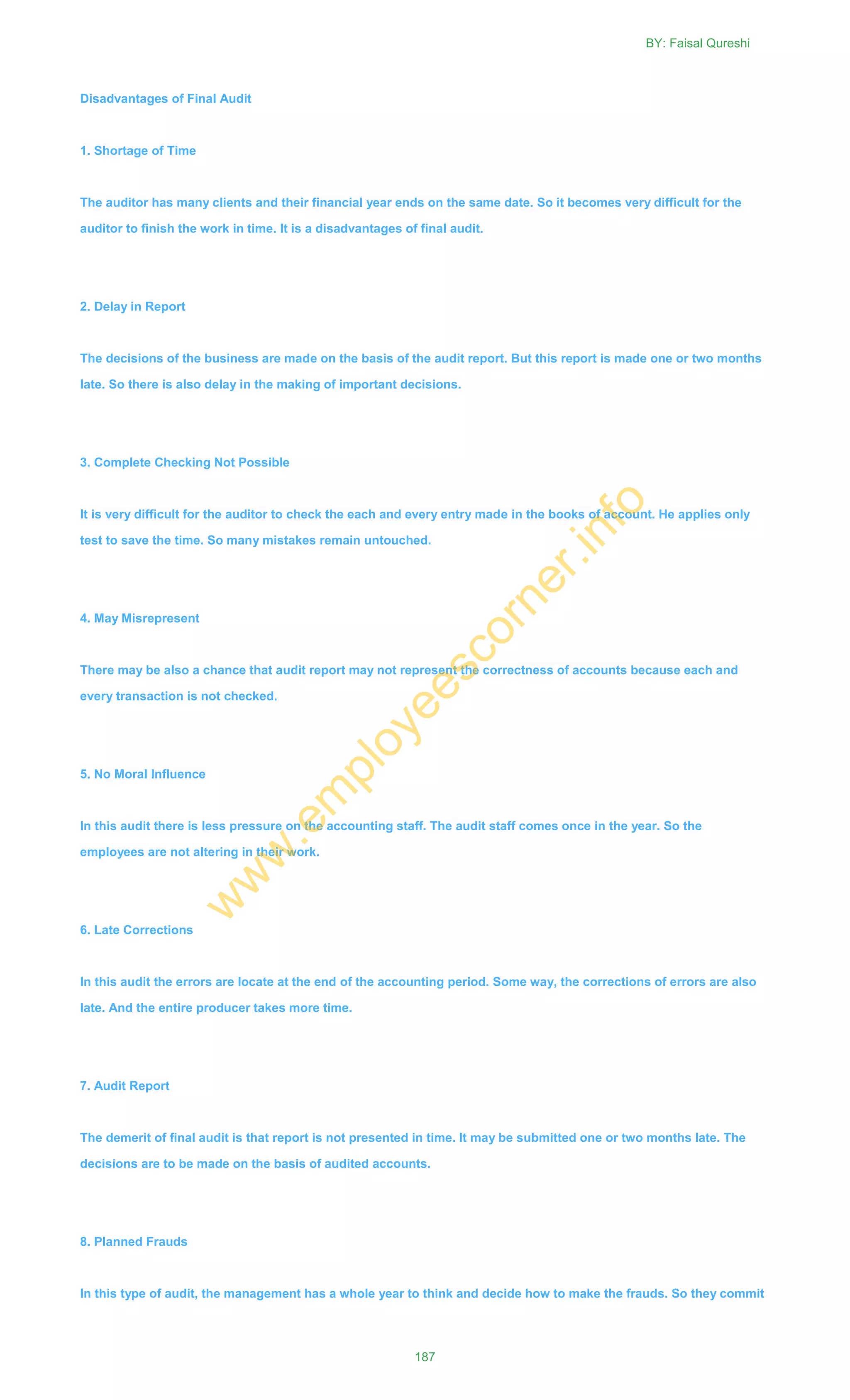 Disadvantages of Final Audit
1. Shortage of Time
The auditor has many clients and their financial year ends on the same date. So it becomes very difficult for the
auditor to finish the work in time. It is a disadvantages of final audit.
2. Delay in Report
The decisions of the business are made on the basis of the audit report. But this report is made one or two months
late. So there is also delay in the making of important decisions.
3. Complete Checking Not Possible
It is very difficult for the auditor to check the each and every entry made in the books of account. He applies only
test to save the time. So many mistakes remain untouched.
4. May Misrepresent
There may be also a chance that audit report may not represent the correctness of accounts because each and
every transaction is not checked.
5. No Moral Influence
In this audit there is less pressure on the accounting staff. The audit staff comes once in the year. So the
employees are not altering in their work.
6. Late Corrections
In this audit the errors are locate at the end of the accounting period. Some way, the corrections of errors are also
late. And the entire producer takes more time.
7. Audit Report
The demerit of final audit is that report is not presented in time. It may be submitted one or two months late. The
decisions are to be made on the basis of audited accounts.
8. Planned Frauds
In this type of audit, the management has a whole year to think and decide how to make the frauds. So they commit
BY: Faisal Qureshi
187
w
w
w
.em
ployeescorner.info
 