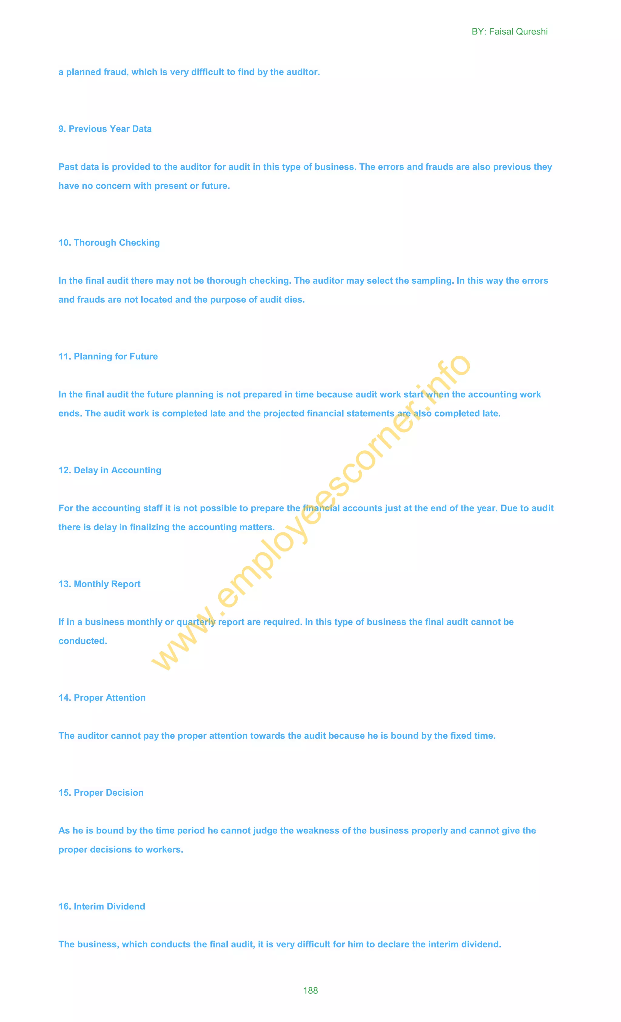 a planned fraud, which is very difficult to find by the auditor.
9. Previous Year Data
Past data is provided to the auditor for audit in this type of business. The errors and frauds are also previous they
have no concern with present or future.
10. Thorough Checking
In the final audit there may not be thorough checking. The auditor may select the sampling. In this way the errors
and frauds are not located and the purpose of audit dies.
11. Planning for Future
In the final audit the future planning is not prepared in time because audit work start when the accounting work
ends. The audit work is completed late and the projected financial statements are also completed late.
12. Delay in Accounting
For the accounting staff it is not possible to prepare the financial accounts just at the end of the year. Due to audit
there is delay in finalizing the accounting matters.
13. Monthly Report
If in a business monthly or quarterly report are required. In this type of business the final audit cannot be
conducted.
14. Proper Attention
The auditor cannot pay the proper attention towards the audit because he is bound by the fixed time.
15. Proper Decision
As he is bound by the time period he cannot judge the weakness of the business properly and cannot give the
proper decisions to workers.
16. Interim Dividend
The business, which conducts the final audit, it is very difficult for him to declare the interim dividend.
BY: Faisal Qureshi
188
w
w
w
.em
ployeescorner.info
 
