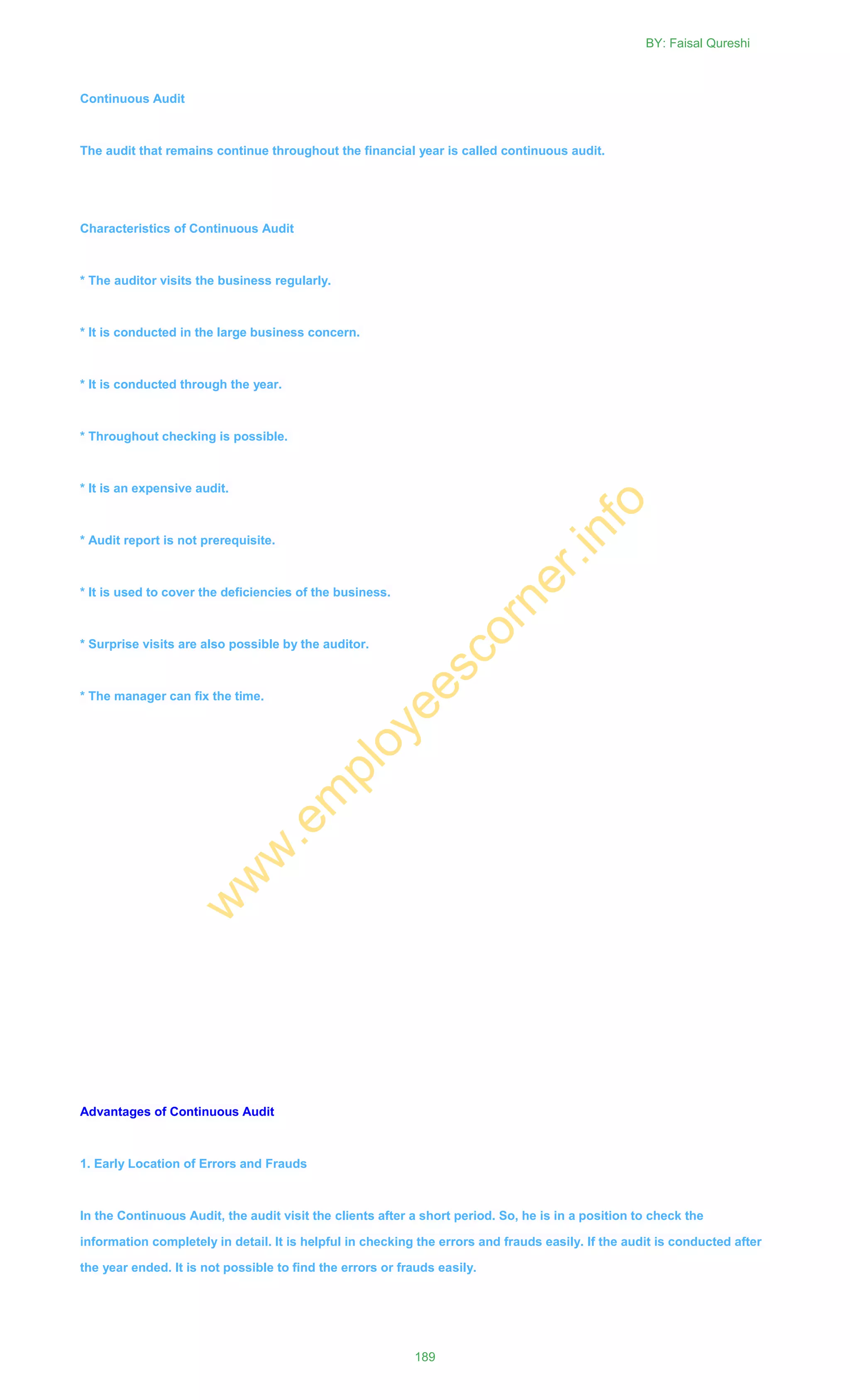 Continuous Audit
The audit that remains continue throughout the financial year is called continuous audit.
Characteristics of Continuous Audit
* The auditor visits the business regularly.
* It is conducted in the large business concern.
* It is conducted through the year.
* Throughout checking is possible.
* It is an expensive audit.
* Audit report is not prerequisite.
* It is used to cover the deficiencies of the business.
* Surprise visits are also possible by the auditor.
* The manager can fix the time.
Advantages of Continuous Audit
1. Early Location of Errors and Frauds
In the Continuous Audit, the audit visit the clients after a short period. So, he is in a position to check the
information completely in detail. It is helpful in checking the errors and frauds easily. If the audit is conducted after
the year ended. It is not possible to find the errors or frauds easily.
BY: Faisal Qureshi
189
w
w
w
.em
ployeescorner.info
 