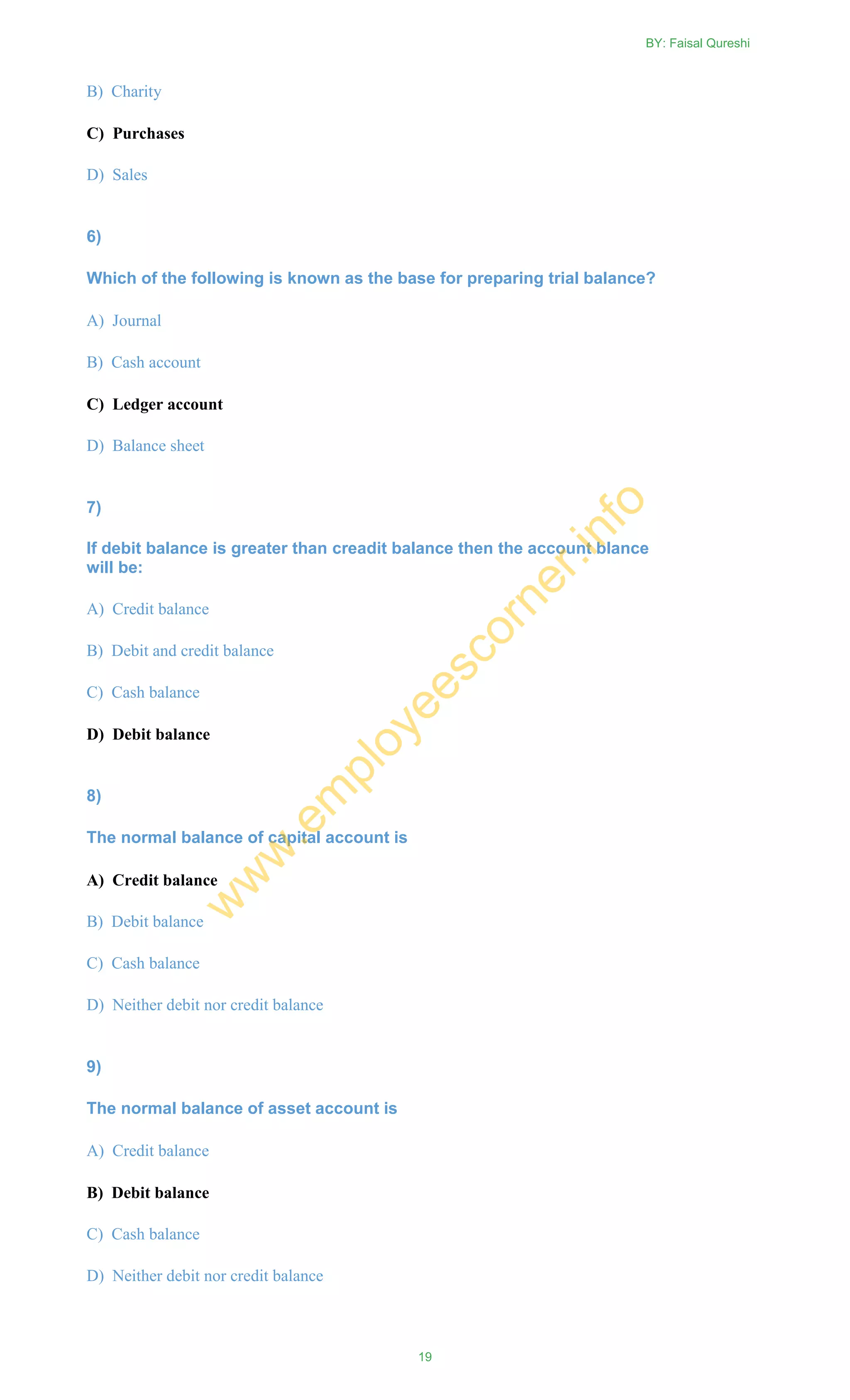 B) Charity
C) Purchases
D) Sales
6)
Which of the following is known as the base for preparing trial balance?
A) Journal
B) Cash account
C) Ledger account
D) Balance sheet
7)
If debit balance is greater than creadit balance then the account blance
will be:
A) Credit balance
B) Debit and credit balance
C) Cash balance
D) Debit balance
8)
The normal balance of capital account is
A) Credit balance
B) Debit balance
C) Cash balance
D) Neither debit nor credit balance
9)
The normal balance of asset account is
A) Credit balance
B) Debit balance
C) Cash balance
D) Neither debit nor credit balance
BY: Faisal Qureshi
19
w
w
w
.em
ployeescorner.info
 