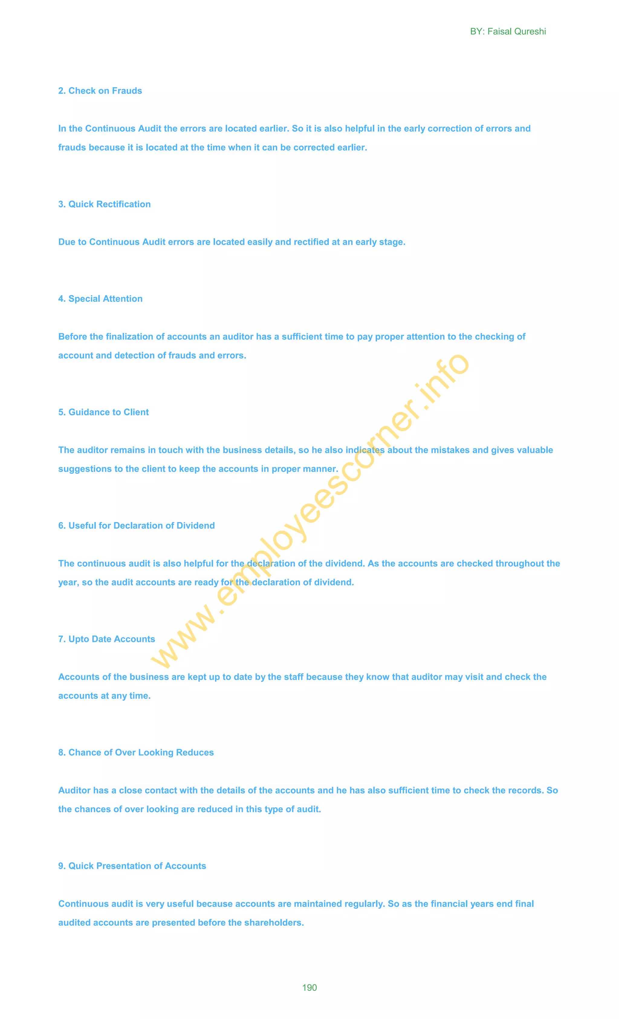 2. Check on Frauds
In the Continuous Audit the errors are located earlier. So it is also helpful in the early correction of errors and
frauds because it is located at the time when it can be corrected earlier.
3. Quick Rectification
Due to Continuous Audit errors are located easily and rectified at an early stage.
4. Special Attention
Before the finalization of accounts an auditor has a sufficient time to pay proper attention to the checking of
account and detection of frauds and errors.
5. Guidance to Client
The auditor remains in touch with the business details, so he also indicates about the mistakes and gives valuable
suggestions to the client to keep the accounts in proper manner.
6. Useful for Declaration of Dividend
The continuous audit is also helpful for the declaration of the dividend. As the accounts are checked throughout the
year, so the audit accounts are ready for the declaration of dividend.
7. Upto Date Accounts
Accounts of the business are kept up to date by the staff because they know that auditor may visit and check the
accounts at any time.
8. Chance of Over Looking Reduces
Auditor has a close contact with the details of the accounts and he has also sufficient time to check the records. So
the chances of over looking are reduced in this type of audit.
9. Quick Presentation of Accounts
Continuous audit is very useful because accounts are maintained regularly. So as the financial years end final
audited accounts are presented before the shareholders.
BY: Faisal Qureshi
190
w
w
w
.em
ployeescorner.info
 