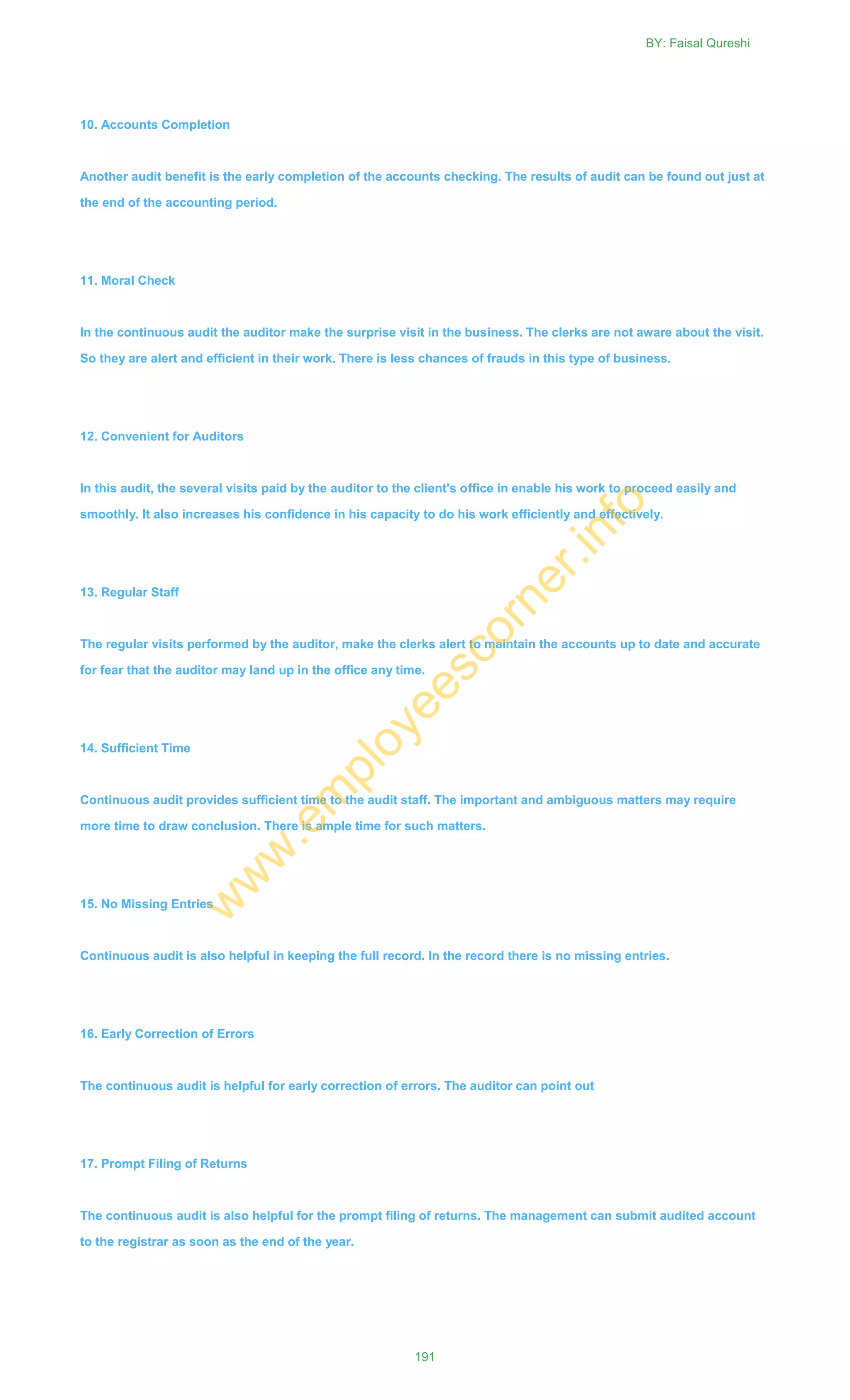 10. Accounts Completion
Another audit benefit is the early completion of the accounts checking. The results of audit can be found out just at
the end of the accounting period.
11. Moral Check
In the continuous audit the auditor make the surprise visit in the business. The clerks are not aware about the visit.
So they are alert and efficient in their work. There is less chances of frauds in this type of business.
12. Convenient for Auditors
In this audit, the several visits paid by the auditor to the client's office in enable his work to proceed easily and
smoothly. It also increases his confidence in his capacity to do his work efficiently and effectively.
13. Regular Staff
The regular visits performed by the auditor, make the clerks alert to maintain the accounts up to date and accurate
for fear that the auditor may land up in the office any time.
14. Sufficient Time
Continuous audit provides sufficient time to the audit staff. The important and ambiguous matters may require
more time to draw conclusion. There is ample time for such matters.
15. No Missing Entries
Continuous audit is also helpful in keeping the full record. In the record there is no missing entries.
16. Early Correction of Errors
The continuous audit is helpful for early correction of errors. The auditor can point out
17. Prompt Filing of Returns
The continuous audit is also helpful for the prompt filing of returns. The management can submit audited account
to the registrar as soon as the end of the year.
BY: Faisal Qureshi
191
w
w
w
.em
ployeescorner.info
 