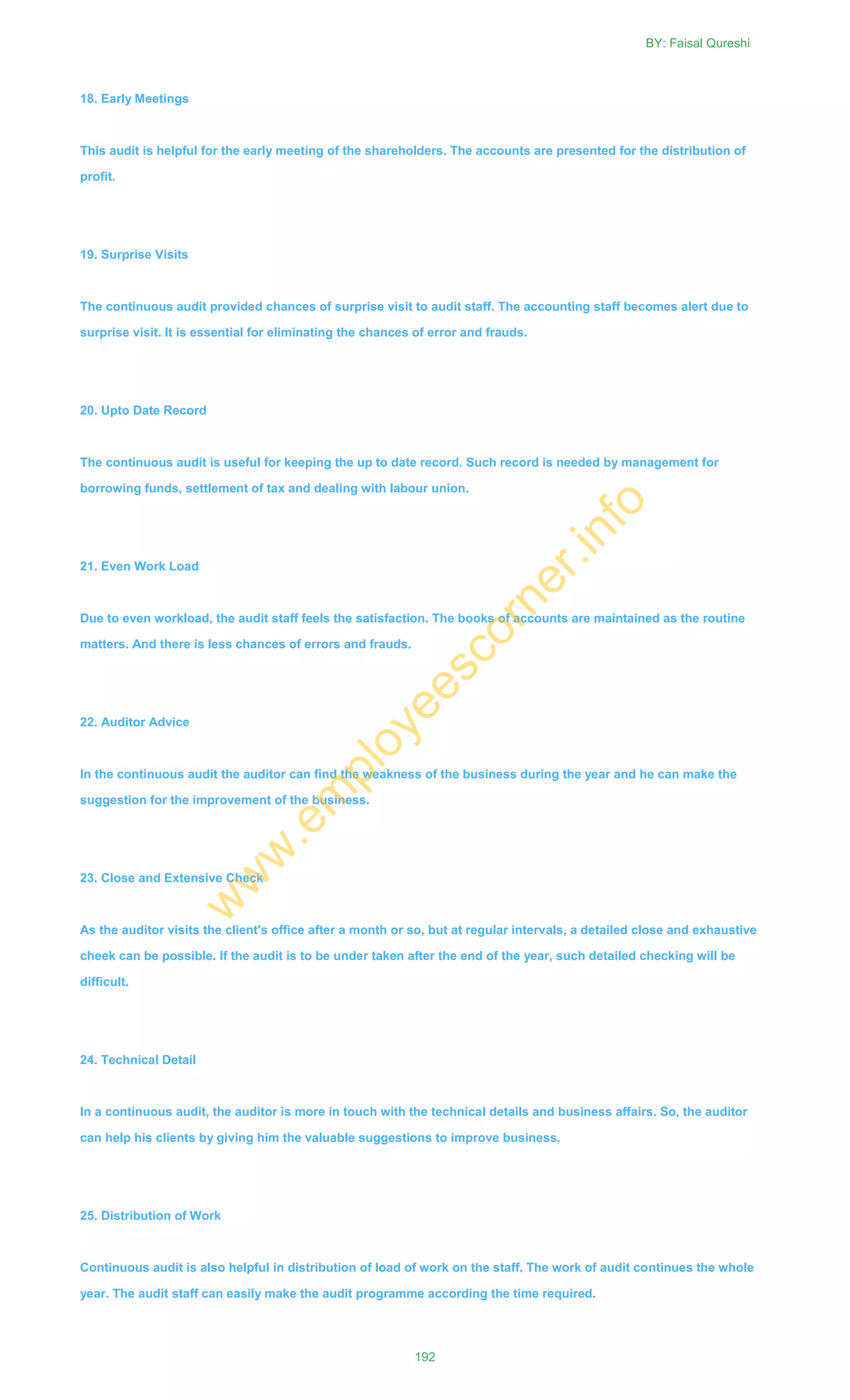 18. Early Meetings
This audit is helpful for the early meeting of the shareholders. The accounts are presented for the distribution of
profit.
19. Surprise Visits
The continuous audit provided chances of surprise visit to audit staff. The accounting staff becomes alert due to
surprise visit. It is essential for eliminating the chances of error and frauds.
20. Upto Date Record
The continuous audit is useful for keeping the up to date record. Such record is needed by management for
borrowing funds, settlement of tax and dealing with labour union.
21. Even Work Load
Due to even workload, the audit staff feels the satisfaction. The books of accounts are maintained as the routine
matters. And there is less chances of errors and frauds.
22. Auditor Advice
In the continuous audit the auditor can find the weakness of the business during the year and he can make the
suggestion for the improvement of the business.
23. Close and Extensive Check
As the auditor visits the client's office after a month or so, but at regular intervals, a detailed close and exhaustive
cheek can be possible. If the audit is to be under taken after the end of the year, such detailed checking will be
difficult.
24. Technical Detail
In a continuous audit, the auditor is more in touch with the technical details and business affairs. So, the auditor
can help his clients by giving him the valuable suggestions to improve business.
25. Distribution of Work
Continuous audit is also helpful in distribution of load of work on the staff. The work of audit continues the whole
year. The audit staff can easily make the audit programme according the time required.
BY: Faisal Qureshi
192
w
w
w
.em
ployeescorner.info
 