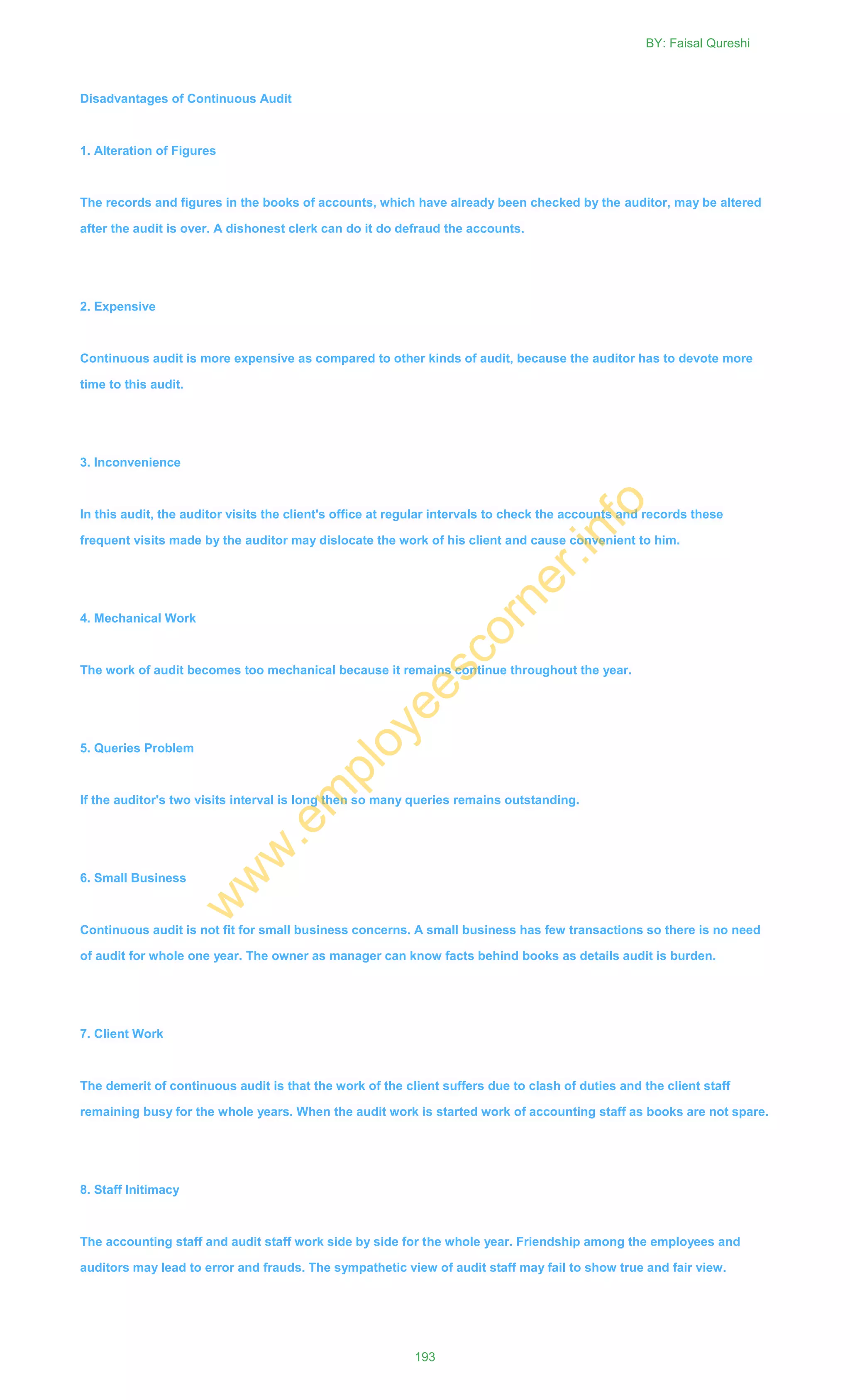 Disadvantages of Continuous Audit
1. Alteration of Figures
The records and figures in the books of accounts, which have already been checked by the auditor, may be altered
after the audit is over. A dishonest clerk can do it do defraud the accounts.
2. Expensive
Continuous audit is more expensive as compared to other kinds of audit, because the auditor has to devote more
time to this audit.
3. Inconvenience
In this audit, the auditor visits the client's office at regular intervals to check the accounts and records these
frequent visits made by the auditor may dislocate the work of his client and cause convenient to him.
4. Mechanical Work
The work of audit becomes too mechanical because it remains continue throughout the year.
5. Queries Problem
If the auditor's two visits interval is long then so many queries remains outstanding.
6. Small Business
Continuous audit is not fit for small business concerns. A small business has few transactions so there is no need
of audit for whole one year. The owner as manager can know facts behind books as details audit is burden.
7. Client Work
The demerit of continuous audit is that the work of the client suffers due to clash of duties and the client staff
remaining busy for the whole years. When the audit work is started work of accounting staff as books are not spare.
8. Staff Initimacy
The accounting staff and audit staff work side by side for the whole year. Friendship among the employees and
auditors may lead to error and frauds. The sympathetic view of audit staff may fail to show true and fair view.
BY: Faisal Qureshi
193
w
w
w
.em
ployeescorner.info
 