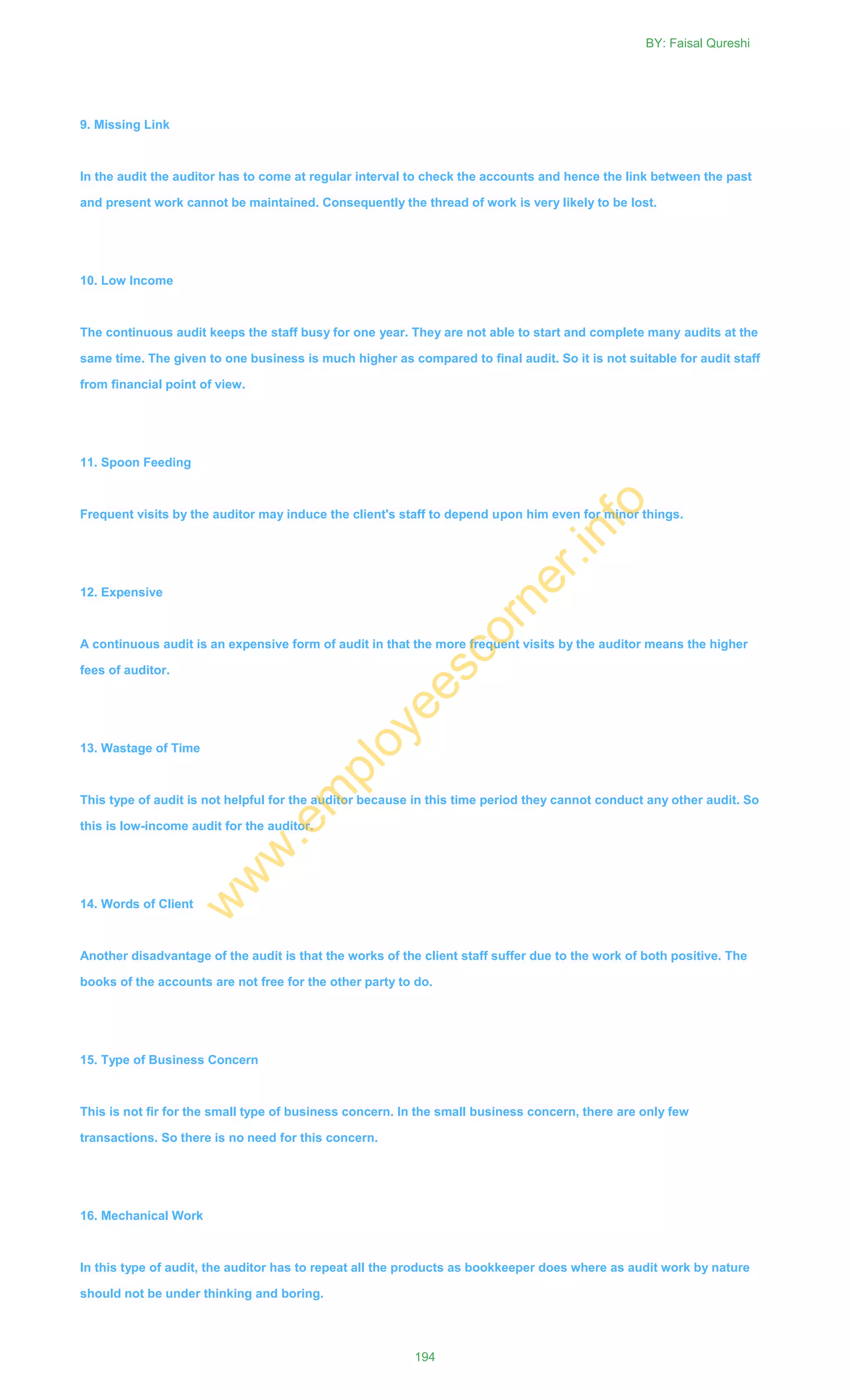 9. Missing Link
In the audit the auditor has to come at regular interval to check the accounts and hence the link between the past
and present work cannot be maintained. Consequently the thread of work is very likely to be lost.
10. Low Income
The continuous audit keeps the staff busy for one year. They are not able to start and complete many audits at the
same time. The given to one business is much higher as compared to final audit. So it is not suitable for audit staff
from financial point of view.
11. Spoon Feeding
Frequent visits by the auditor may induce the client's staff to depend upon him even for minor things.
12. Expensive
A continuous audit is an expensive form of audit in that the more frequent visits by the auditor means the higher
fees of auditor.
13. Wastage of Time
This type of audit is not helpful for the auditor because in this time period they cannot conduct any other audit. So
this is low-income audit for the auditor.
14. Words of Client
Another disadvantage of the audit is that the works of the client staff suffer due to the work of both positive. The
books of the accounts are not free for the other party to do.
15. Type of Business Concern
This is not fir for the small type of business concern. In the small business concern, there are only few
transactions. So there is no need for this concern.
16. Mechanical Work
In this type of audit, the auditor has to repeat all the products as bookkeeper does where as audit work by nature
should not be under thinking and boring.
BY: Faisal Qureshi
194
w
w
w
.em
ployeescorner.info
 