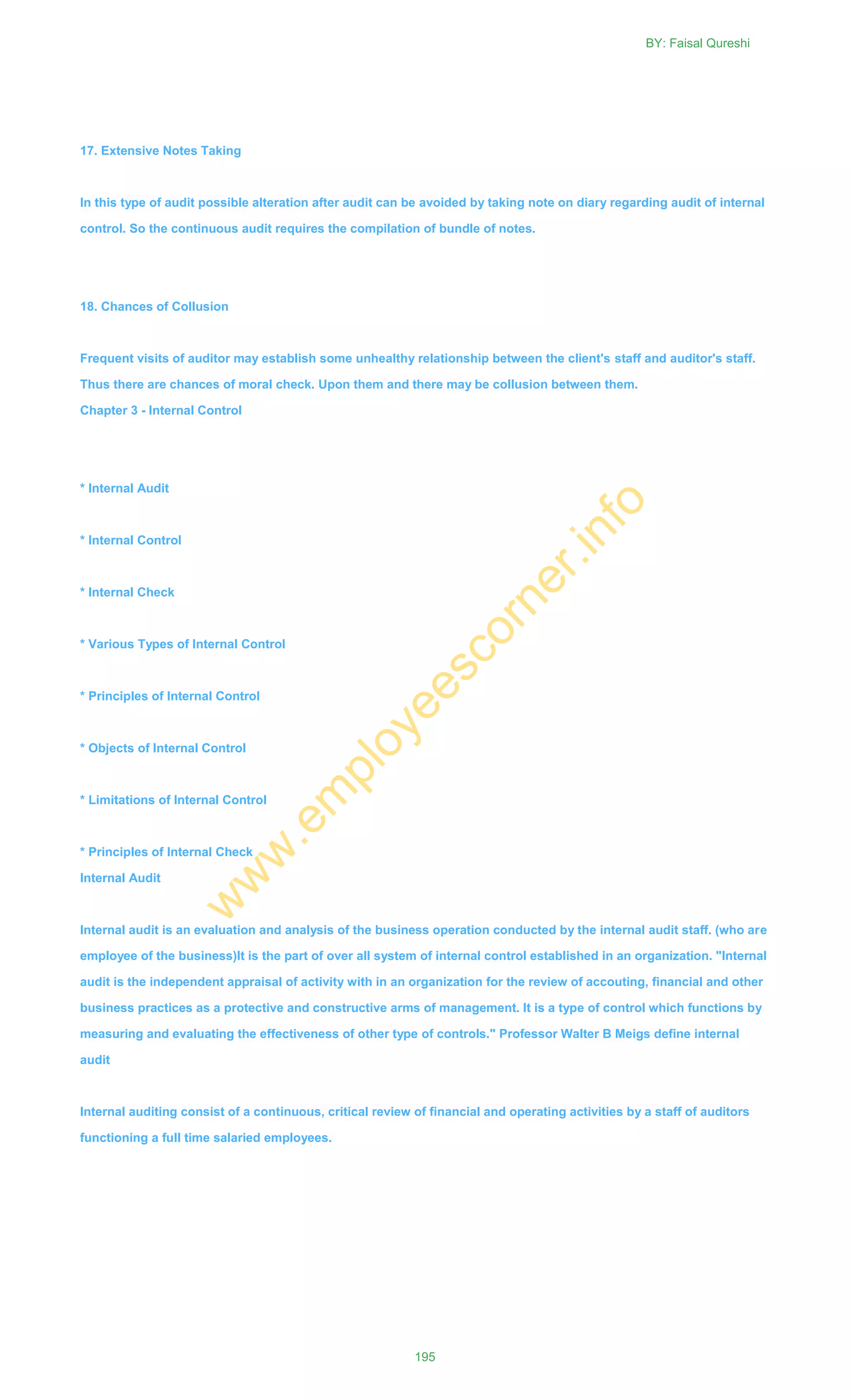 17. Extensive Notes Taking
In this type of audit possible alteration after audit can be avoided by taking note on diary regarding audit of internal
control. So the continuous audit requires the compilation of bundle of notes.
18. Chances of Collusion
Frequent visits of auditor may establish some unhealthy relationship between the client's staff and auditor's staff.
Thus there are chances of moral check. Upon them and there may be collusion between them.
Chapter 3 - Internal Control
* Internal Audit
* Internal Control
* Internal Check
* Various Types of Internal Control
* Principles of Internal Control
* Objects of Internal Control
* Limitations of Internal Control
* Principles of Internal Check
Internal Audit
Internal audit is an evaluation and analysis of the business operation conducted by the internal audit staff. (who are
employee of the business)It is the part of over all system of internal control established in an organization. "Internal
audit is the independent appraisal of activity with in an organization for the review of accouting, financial and other
business practices as a protective and constructive arms of management. It is a type of control which functions by
measuring and evaluating the effectiveness of other type of controls." Professor Walter B Meigs define internal
audit
Internal auditing consist of a continuous, critical review of financial and operating activities by a staff of auditors
functioning a full time salaried employees.
BY: Faisal Qureshi
195
w
w
w
.em
ployeescorner.info
 